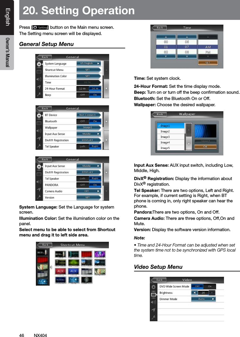 46 NX404EnglishEnglish Owner&rsquo;s ManualEnglish Owner&rsquo;s Manual20. Setting OperationPress [ ] button on the Main menu screen.The Setting menu screen will be displayed.General Setup MenuSystem Language: Set the Language for system screen.Illumination Color: Set the illumination color on the panel.Select menu to be able to select from Shortcut menu and drag it to left side area.Time: Set system clock.24-Hour Format: Set the time display mode.Beep: Turn on or turn off the beep conrmation sound.Bluetooth: Set the Bluetooth On or Off.Wallpaper: Choose the desired wallpaper.Input Aux Sense: AUX input switch, including Low, Middle, High.DivX&reg; Registration: Display the information about DivX&reg; registration.Tel Speaker: Therearetwooptions,LeftandRight.Forexample,ifcurrentsettingisRight,whenBTphoneiscomingin,onlyrightspeakercanhearthephone.Pandora:Therearetwooptions,OnandOff.Camera Audio:Therearethreeoptions,Off,OnandMute.Version: Display the software version information.Note:&bull; Time and 24-Hour Format can be adjusted when set the system time not to be synchronized with GPS local time.Video Setup Menu