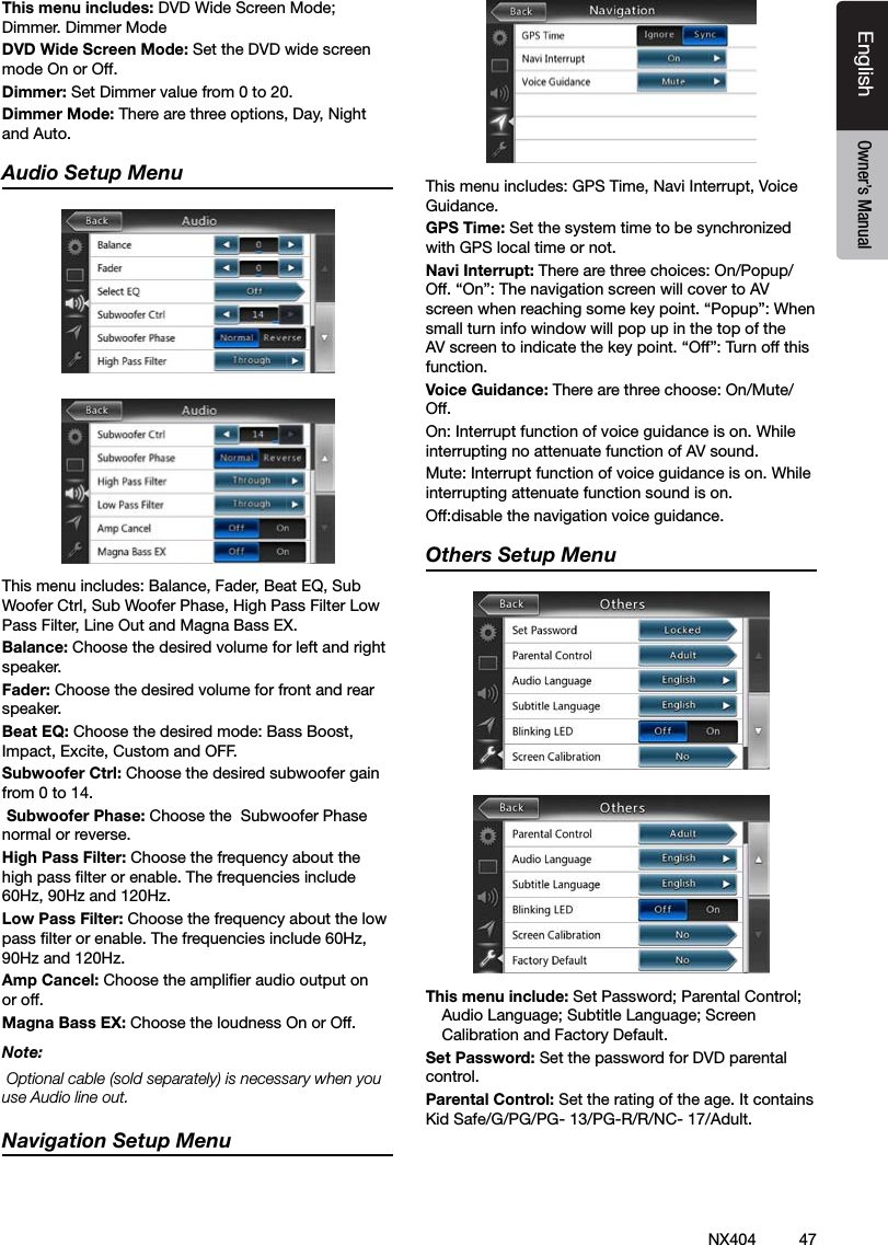 47NX404EnglishEnglish Owner&rsquo;s ManualEnglish Owner&rsquo;s ManualThis menu includes: DVD Wide Screen Mode; Dimmer. Dimmer ModeDVD Wide Screen Mode: Set the DVD wide screen mode On or Off.Dimmer: Set Dimmer value from 0 to 20.Dimmer Mode: There are three options, Day, Night and Auto.Audio Setup MenuThis menu includes: Balance, Fader, Beat EQ, Sub Woofer Ctrl, Sub Woofer Phase, High Pass Filter Low Pass Filter, Line Out and Magna Bass EX.Balance: Choose the desired volume for left and right speaker.Fader: Choose the desired volume for front and rear speaker.Beat EQ: Choose the desired mode: Bass Boost, Impact, Excite, Custom and OFF. Subwoofer Ctrl: Choose the desired subwoofer gain from 0 to 14. Subwoofer Phase: Choose the  Subwoofer Phase normal or reverse.High Pass Filter: Choose the frequency about the high pass lter or enable. The frequencies include 60Hz, 90Hz and 120Hz.Low Pass Filter: Choose the frequency about the low pass lter or enable. The frequencies include 60Hz, 90Hz and 120Hz.Amp Cancel: Choose the amplier audio output on or off.Magna Bass EX: Choose the loudness On or Off.Note: Optional cable (sold separately) is necessary when you use Audio line out.Navigation Setup MenuThis menu includes: GPS Time, Navi Interrupt, Voice Guidance. GPS Time: Set the system time to be synchronized with GPS local time or not.Navi Interrupt: There are three choices: On/Popup/Off. &ldquo;On&rdquo;: The navigation screen will cover to AV screen when reaching some key point. &ldquo;Popup&rdquo;: When small turn info window will pop up in the top of the AV screen to indicate the key point. &ldquo;Off&rdquo;: Turn off this function.Voice Guidance: There are three choose: On/Mute/ Off. On: Interrupt function of voice guidance is on. While interrupting no attenuate function of AV sound.Mute: Interrupt function of voice guidance is on. While interrupting attenuate function sound is on.Off:disable the navigation voice guidance. Others Setup MenuThis menu include: Set Password; Parental Control; Audio Language; Subtitle Language; Screen Calibration and Factory Default.Set Password: Set the password for DVD parental control.Parental Control: Set the rating of the age. It contains Kid Safe/G/PG/PG- 13/PG-R/R/NC- 17/Adult.