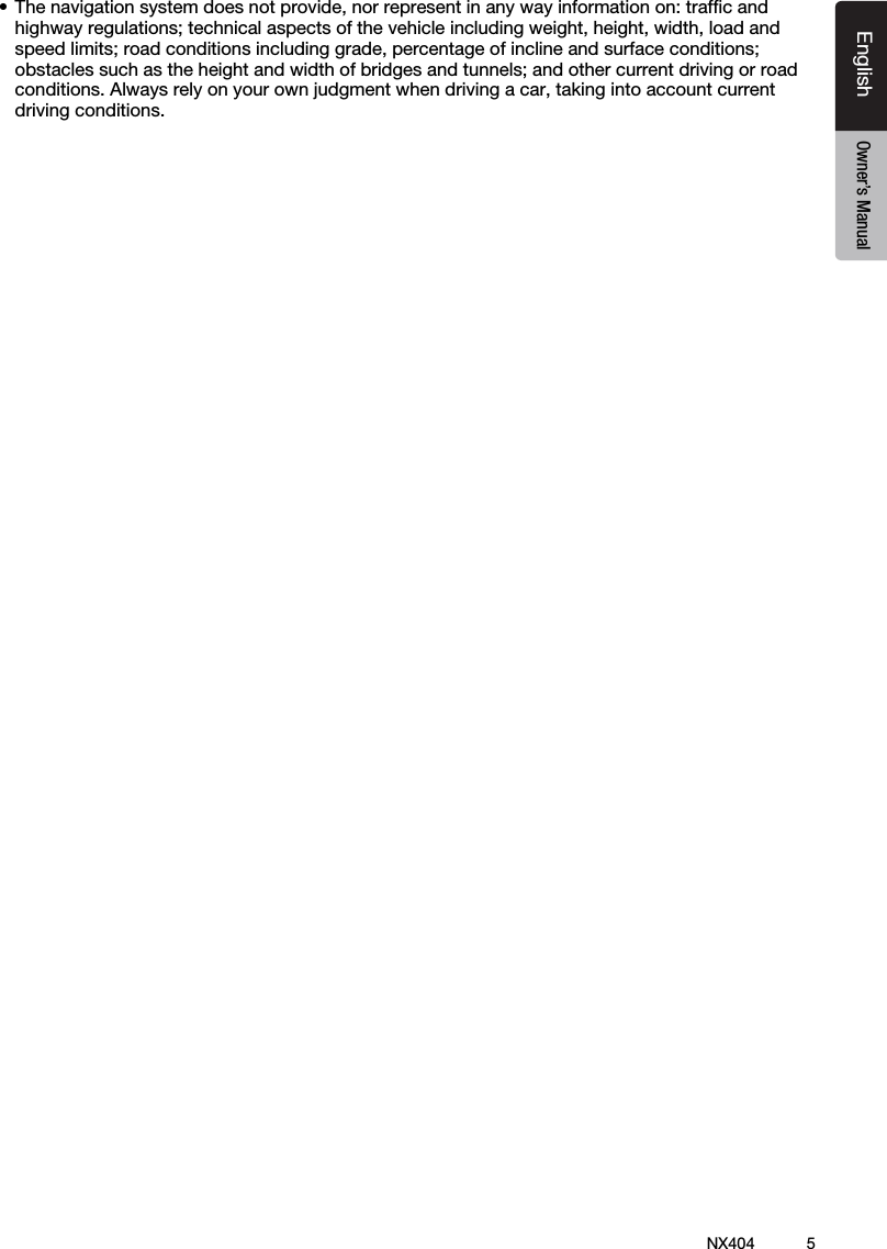 5NX404EnglishEnglish Owner&rsquo;s ManualEnglish Owner&rsquo;s Manual&bull;Thenavigationsystemdoesnotprovide,norrepresentinanywayinformationon:trafcandhighwayregulations;technicalaspectsofthevehicleincludingweight,height,width,loadandspeedlimits;roadconditionsincludinggrade,percentageofinclineandsurfaceconditions;obstacles such as the height and width of bridges and tunnels; and other current driving or road conditions.Alwaysrelyonyourownjudgmentwhendrivingacar,takingintoaccountcurrentdriving conditions.