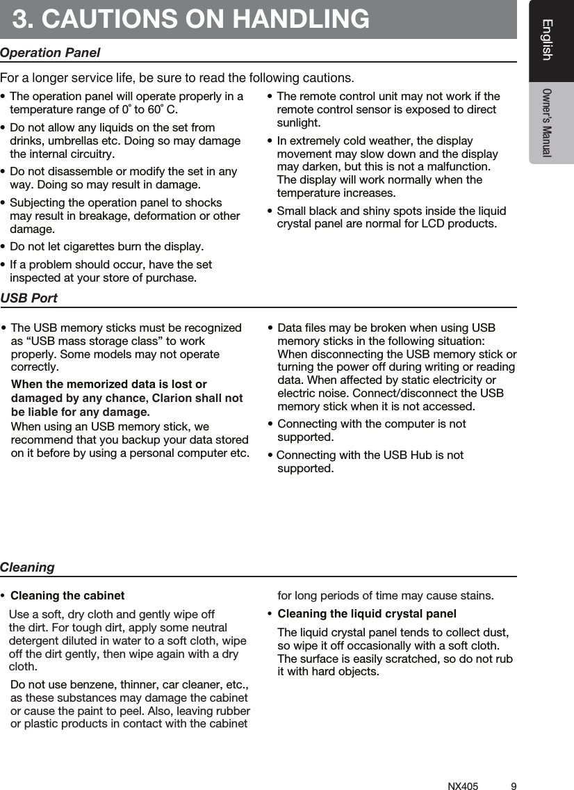 9NX405EnglishEnglish Owner&rsquo;s ManualEnglish Owner&rsquo;s Manual3. CAUTIONS ON HANDLINGOperation Panel&bull;Theoperationpanelwilloperateproperlyinatemperature range of 0˚ to 60˚ C.&bull;Donotallowanyliquidsonthesetfromdrinks, umbrellas etc. Doing so may damage the internal circuitry.&bull;Donotdisassembleormodifythesetinanyway. Doing so may result in damage.&bull;Subjectingtheoperationpaneltoshocksmay result in breakage, deformation or other damage.&bull;Donotletcigarettesburnthedisplay.&bull;Ifaproblemshouldoccur,havethesetinspected at your store of purchase.&bull;Theremotecontrolunitmaynotworkiftheremote control sensor is exposed to direct sunlight.&bull;Inextremelycoldweather,thedisplaymovement may slow down and the display may darken, but this is not a malfunction. The display will work normally when the temperature increases.&bull;Smallblackandshinyspotsinsidetheliquidcrystal panel are normal for LCD products.For a longer service life, be sure to read the following cautions.Cleaning&bull; Cleaningthecabinet   Use a soft, dry cloth and gently wipe off the dirt. For tough dirt, apply some neutral detergent diluted in water to a soft cloth, wipe off the dirt gently, then wipe again with a dry cloth.   Do not use benzene, thinner, car cleaner, etc., as these substances may damage the cabinet or cause the paint to peel. Also, leaving rubber or plastic products in contact with the cabinet for long periods of time may cause stains.&bull; Cleaningtheliquidcrystalpanel  The liquid crystal panel tends to collect dust, so wipe it off occasionally with a soft cloth. The surface is easily scratched, so do not rub it with hard objects.USB Port&bull;TheUSBmemorysticksmustberecognizedas &ldquo;USB mass storage class&rdquo; to work properly. Some models may not operate correctly.   When the memorized data is lost or damaged by any chance, Clarion shall not be liable for any damage.  When using an USB memory stick, we recommend that you backup your data stored on it before by using a personal computer etc.&bull;DatalesmaybebrokenwhenusingUSBmemory sticks in the following situation:  When disconnecting the USB memory stick or turning the power off during writing or reading data. When affected by static electricity or electric noise. Connect/disconnect the USB memory stick when it is not accessed.&bull;Connectingwiththecomputerisnotsupported.&bull;ConnectingwiththeUSBHubisnotsupported.