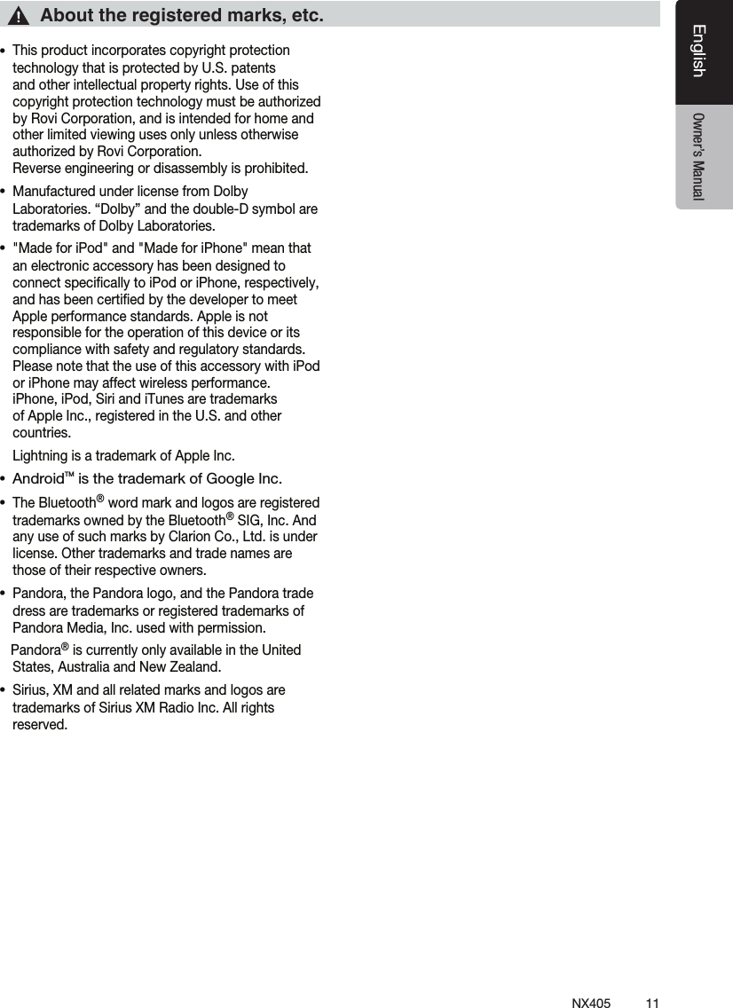 11NX405EnglishEnglish Owner&rsquo;s ManualEnglish Owner&rsquo;s Manual&bull;This product incorporates copyright protection technology that is protected by U.S. patents and other intellectual property rights. Use of this copyright protection technology must be authorized by Rovi Corporation, and is intended for home and other limited viewing uses only unless otherwise authorized by Rovi Corporation.  Reverse engineering or disassembly is prohibited.&bull;Manufactured under license from Dolby Laboratories. &ldquo;Dolby&rdquo; and the double-D symbol are trademarks of Dolby Laboratories.&bull;"Made for iPod" and "Made for iPhone" mean that an electronic accessory has been designed to connect speciﬁcally to iPod or iPhone, respectively, and has been certiﬁed by the developer to meet Apple performance standards. Apple is not responsible for the operation of this device or its compliance with safety and regulatory standards. Please note that the use of this accessory with iPod or iPhone may affect wireless performance.  iPhone, iPod, Siri and iTunes are trademarks of Apple Inc., registered in the U.S. and other countries.  Lightning is a trademark of Apple Inc. &bull; AndroidTM is the trademark of Google Inc.&bull;The Bluetooth&reg; word mark and logos are registered trademarks owned by the Bluetooth&reg; SIG, Inc. And any use of such marks by Clarion Co., Ltd. is under license. Other trademarks and trade names are those of their respective owners. &bull;Pandora, the Pandora logo, and the Pandora trade dress are trademarks or registered trademarks of Pandora Media, Inc. used with permission.   Pandora&reg; is currently only available in the United States, Australia and New Zealand.&bull;Sirius, XM and all related marks and logos are trademarks of Sirius XM Radio Inc. All rights reserved.About the registered marks, etc.