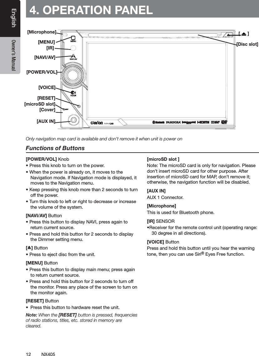 12 NX405EnglishEnglish Owner&rsquo;s ManualEnglish Owner&rsquo;s Manual[Microphone][MENU][NAVI/AV][IR][Cover][AUX IN][RESET][microSD slot][POWER/VOL][Disc slot][   ]4. OPERATION PANELFunctions of Buttons[POWER/VOL] Knob&bull; Press this knob to turn on the power. &bull; When the power is already on, it moves to the Navigation mode. If Navigation mode is displayed, it moves to the Navigation menu.&bull; Keep pressing this knob more than 2 seconds to turn off the power.&bull; Turn this knob to left or right to decrease or increase the volume of the system.[NAVI/AV] Button&bull; Press this button to display NAVI, press again to return current source.&bull; Press and hold this button for 2 seconds to display the Dimmer setting menu.[ ] Button&bull; Press to eject disc from the unit.[MENU] Button&bull; Press this button to display main menu; press again to return current source. &bull; Press and hold this button for 2 seconds to turn off the monitor. Press any place of the screen to turn on the monitor again.[RESET] Button&bull;  Press this button to hardware reset the unit.Note: When the [RESET] button is pressed, frequencies of radio stations, titles, etc. stored in memory are cleared.[microSD slot ]Note: The microSD card is only for navigation. Please don&rsquo;t insert microSD card for other purpose. After insertion of microSD card for MAP, don&rsquo;t remove it; otherwise, the navigation function will be disabled.[AUX IN] AUX 1 Connector.[Microphone] This is used for Bluetooth phone.[IR] SENSOR&bull;Receiver for the remote control unit (operating range: 30 degree in all directions).[VOICE] ButtonPress and hold this button until you hear the warning tone, then you can use Siri&reg; Eyes Free function.Only navigation map card is available and don&rsquo;t remove it when unit is power on[VOICE]