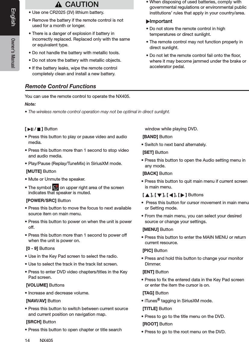 14 NX405EnglishEnglish Owner&rsquo;s ManualEnglish Owner&rsquo;s Manual[   /   ] Button&bull; Press this button to play or pause video and audio media.&bull; Press this button more than 1 second to stop video and audio media.&bull; Play/Pause (Replay/TuneMix) in SiriusXM mode. [MUTE] Button&bull; Mute or Unmute the speaker.&bull; The symbol   on upper right area of the screen indicates that speaker is muted. [POWER/SRC] Button&bull; Press this button to move the focus to next available source item on main menu.&bull; Press this button to power on when the unit is power off.&bull; Press this button more than 1 second to power off when the unit is power on. [0 - 9] Buttons&bull; Use in the Key Pad screen to select the radio.&bull; Use to select the track in the track list screen.&bull; Press to enter DVD video chapters/titles in the Key  Pad screen. [VOLUME] Buttons&bull; Increase and decrease volume. [NAVI/AV] Button&bull; Press this button to switch between current source and current position on navigation map. [SRCH] Button&bull; Press this button to open chapter or title search window while playing DVD. [BAND] Button&bull; Switch to next band alternately. [SET] Button&bull; Press this button to open the Audio setting menu in any mode. [BACK] Button&bull; Press this button to quit main menu if current screen is main menu. [   ], [   ], [   ], [   ] Buttons&bull;  Press this button for cursor movement in main menu or Setting mode.&bull; From the main menu, you can select your desired source or change your settings. [MENU] Button&bull; Press this button to enter the MAIN MENU or return current resource. [PIC] Button&bull; Press and hold this button to change your monitor Dimmer. [ENT] Button&bull; Press to x the entered data in the Key Pad screen or enter the item the cursor is on. [TAG] Button&bull; iTunes&reg; tagging in SiriusXM mode. [TITLE] Button&bull; Press to go to the title menu on the DVD. [ROOT] Button&bull; Press to go to the root menu on the DVD.Remote Control FunctionsYou can use the remote control to operate the NX405.Note:&bull; The wireless remote control operation may not be optimal in direct sunlight.CAUTION&bull; Use one CR2025 (3V) lithium battery.&bull; Remove the battery if the remote control is not used for a month or longer.&bull; There is a danger of explosion if battery in incorrectly replaced. Replaced only with the same or equivalent type.&bull; Do not handle the battery with metallic tools.&bull; Do not store the battery with metallic objects.&bull; If the battery leaks, wipe the remote control completely clean and install a new battery.&bull; When disposing of used batteries, comply with governmental regulations or environmental public institutions&rsquo; rules that apply in your country/area.Important&bull; Do not store the remote control in high temperatures or direct sunlight.&bull; The remote control may not function properly in direct sunlight.&bull; Do not let the remote control fail onto the oor, where it may become jammed under the brake or accelerator pedal.