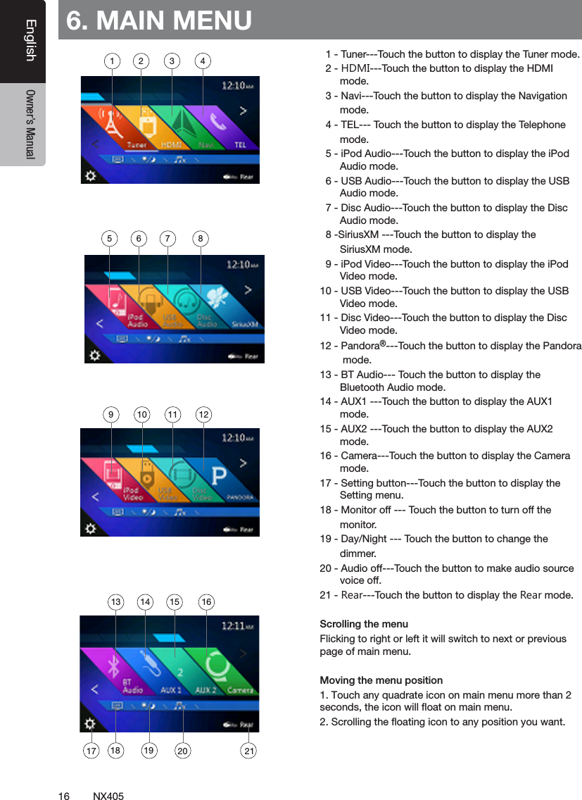 16 NX405EnglishEnglish Owner&rsquo;s ManualEnglish Owner&rsquo;s Manual6. MAIN MENU  1 - Tuner---Touch the button to display the Tuner mode.  2 - HDMI---Touch the button to display the HDMI         mode.  3 - Navi---Touch the button to display the Navigation       mode.  4 - TEL--- Touch the button to display the Telephone       mode.  5 - iPod Audio---Touch the button to display the iPod         Audio mode.   6 - USB Audio---Touch the button to display the USB         Audio mode.  7 - Disc Audio---Touch the button to display the Disc         Audio mode.   8 -SiriusXM ---Touch the button to display the       SiriusXM mode.  9 - iPod Video---Touch the button to display the iPod         Video mode.10 - USB Video---Touch the button to display the USB         Video mode.11 - Disc Video---Touch the button to display the Disc         Video mode.12 - Pandora&reg;---Touch the button to display the Pandora        mode.13 - BT Audio--- Touch the button to display the         Bluetooth Audio mode.14 - AUX1 ---Touch the button to display the AUX1         mode.15 - AUX2 ---Touch the button to display the AUX2         mode.16 - Camera---Touch the button to display the Camera         mode.17 - Setting button---Touch the button to display the         Setting menu.18 - Monitor off --- Touch the button to turn off the       monitor.19 - Day/Night --- Touch the button to change the       dimmer.20 - Audio off---Touch the button to make audio source         voice off.21 - Rear---Touch the button to display the Rear mode.Scrolling the menuFlicking to right or left it will switch to next or previous page of main menu.Moving the menu position1. Touch any quadrate icon on main menu more than 2 seconds, the icon will ﬂoat on main menu. 2. Scrolling the ﬂoating icon to any position you want.1 2 3 456 7 89 10 11 1213 14 15 1617 18 2119 20