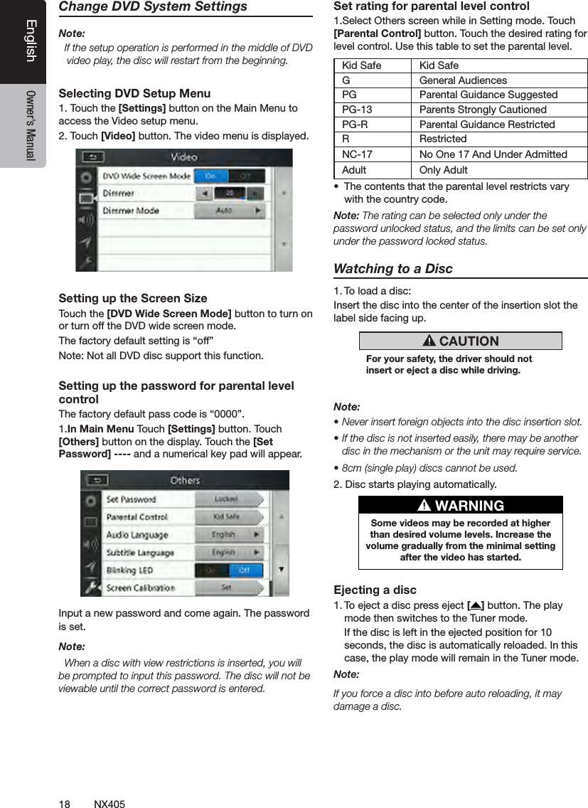 18 NX405EnglishEnglish Owner&rsquo;s ManualEnglish Owner&rsquo;s ManualChange DVD System SettingsNote:  If the setup operation is performed in the middle of DVD video play, the disc will restart from the beginning.Selecting DVD Setup Menu1. Touch the [Settings] button on the Main Menu to access the Video setup menu.2. Touch [Video] button. The video menu is displayed.Setting up the Screen SizeTouch the [DVD Wide Screen Mode] button to turn on or turn off the DVD wide screen mode. The factory default setting is &ldquo;off&rdquo;Note: Not all DVD disc support this function.Setting up the password for parental level controlThe factory default pass code is &ldquo;0000&rdquo;.1.In Main Menu Touch [Settings] button. Touch [Others] button on the display. Touch the [Set Password] ---- and a numerical key pad will appear.Input a new password and come again. The password is set.Note:  When a disc with view restrictions is inserted, you will be prompted to input this password. The disc will not be viewable until the correct password is entered.Set rating for parental level control1.Select Others screen while in Setting mode. Touch [Parental Control] button. Touch the desired rating for level control. Use this table to set the parental level.Kid Safe Kid SafeG General AudiencesPG Parental Guidance SuggestedPG-13 Parents Strongly CautionedPG-R Parental Guidance RestrictedR RestrictedNC-17 No One 17 And Under AdmittedAdult Only Adult &bull;  The contents that the parental level restricts vary with the country code.Note: The rating can be selected only under the password unlocked status, and the limits can be set only under the password locked status.Watching to a Disc1. To load a disc: Insert the disc into the center of the insertion slot the label side facing up. CAUTIONFor your safety, the driver should not insert or eject a disc while driving.Note:&bull; Never insert foreign objects into the disc insertion slot.&bull; If the disc is not inserted easily, there may be another disc in the mechanism or the unit may require service.&bull; 8cm (single play) discs cannot be used.2. Disc starts playing automatically. WARNINGSome videos may be recorded at higher than desired volume levels. Increase the volume gradually from the minimal setting after the video has started.Ejecting a disc1. To eject a disc press eject [ ] button. The play mode then switches to the Tuner mode.  If the disc is left in the ejected position for 10 seconds, the disc is automatically reloaded. In this case, the play mode will remain in the Tuner mode.Note: If you force a disc into before auto reloading, it may damage a disc.
