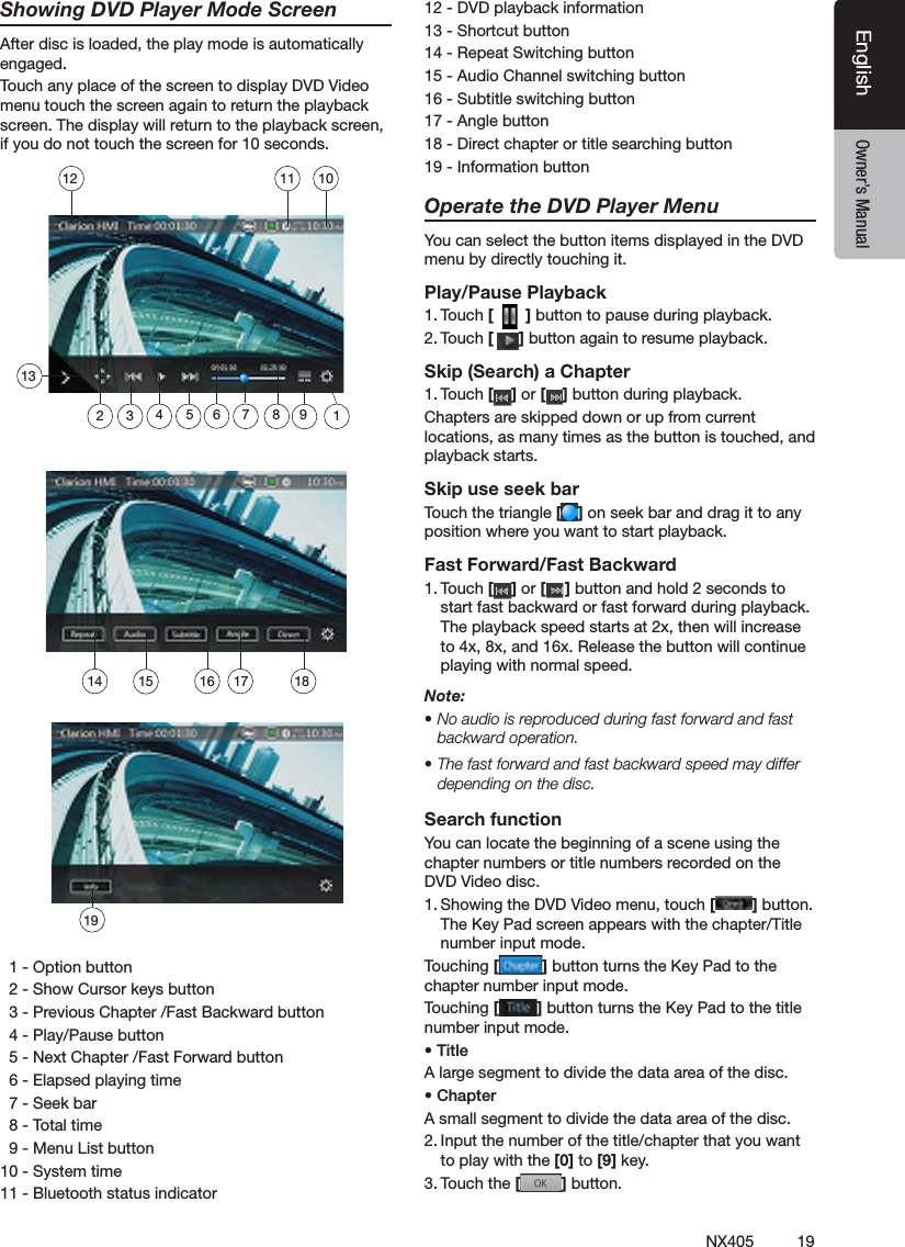 19NX405EnglishEnglish Owner&rsquo;s ManualEnglish Owner&rsquo;s ManualShowing DVD Player Mode ScreenAfter disc is loaded, the play mode is automatically engaged.Touch any place of the screen to display DVD Video menu touch the screen again to return the playback screen. The display will return to the playback screen, if you do not touch the screen for 10 seconds.   1 - Option button  2 - Show Cursor keys button  3 - Previous Chapter /Fast Backward button  4 - Play/Pause button  5 - Next Chapter /Fast Forward button  6 - Elapsed playing time  7 - Seek bar  8 - Total time  9 - Menu List button10 - System time11 - Bluetooth status indicator12 - DVD playback information13 - Shortcut button14 - Repeat Switching button15 - Audio Channel switching button16 - Subtitle switching button17 - Angle button18 - Direct chapter or title searching button19 - Information buttonOperate the DVD Player MenuYou can select the button items displayed in the DVD menu by directly touching it.Play/Pause Playback1. Touch [   ] button to pause during playback.2. Touch [ ] button again to resume playback.Skip (Search) a Chapter1. Touch [ ] or [ ] button during playback.Chapters are skipped down or up from current locations, as many times as the button is touched, and playback starts.Skip use seek barTouch the triangle [ ] on seek bar and drag it to any position where you want to start playback.Fast Forward/Fast Backward1. Touch [ ] or [ ] button and hold 2 seconds to start fast backward or fast forward during playback. The playback speed starts at 2x, then will increase to 4x, 8x, and 16x. Release the button will continue playing with normal speed.Note:&bull; No audio is reproduced during fast forward and fast backward operation.&bull; The fast forward and fast backward speed may differ depending on the disc.Search functionYou can locate the beginning of a scene using the chapter numbers or title numbers recorded on the DVD Video disc.1. Showing the DVD Video menu, touch [ ] button. The Key Pad screen appears with the chapter/Title number input mode. Touching [ ] button turns the Key Pad to the chapter number input mode. Touching [ ] button turns the Key Pad to the title number input mode. &bull; TitleA large segment to divide the data area of the disc.&bull; ChapterA small segment to divide the data area of the disc.2. Input the number of the title/chapter that you want to play with the [0] to [9] key.3. Touch the [ ] button. 14 15 161918131011121235 6 894717