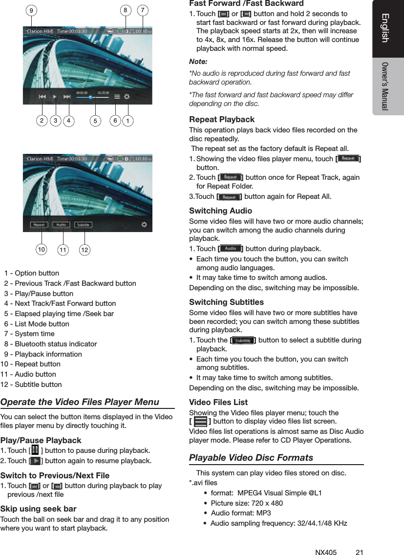 21NX405EnglishEnglish Owner&rsquo;s ManualEnglish Owner&rsquo;s Manual  1 - Option button  2 - Previous Track /Fast Backward button  3 - Play/Pause button  4 - Next Track/Fast Forward button  5 - Elapsed playing time /Seek bar  6 - List Mode button  7 - System time  8 - Bluetooth status indicator  9 - Playback information10 - Repeat button11 - Audio button 12 - Subtitle buttonOperate the Video Files Player MenuYou can select the button items displayed in the Video les player menu by directly touching it.Play/Pause Playback1. Touch [ ] button to pause during playback.2. Touch [ ] button again to resume playback.Switch to Previous/Next File1. Touch [ ] or [ ] button during playback to play previous /next le Skip using seek barTouch the ball on seek bar and drag it to any position where you want to start playback.Fast Forward /Fast Backward1. Touch [ ] or [ ] button and hold 2 seconds to start fast backward or fast forward during playback. The playback speed starts at 2x, then will increase to 4x, 8x, and 16x. Release the button will continue playback with normal speed.Note:*No audio is reproduced during fast forward and fast backward operation.*The fast forward and fast backward speed may differ depending on the disc.Repeat PlaybackThis operation plays back video les recorded on the disc repeatedly. The repeat set as the factory default is Repeat all.1. Showing the video les player menu, touch [ ] button.2. Touch [ ] button once for Repeat Track, again for Repeat Folder.3.Touch [ ] button again for Repeat All.Switching AudioSome video les will have two or more audio channels; you can switch among the audio channels during playback.1. Touch [ ] button during playback.&bull;  Each time you touch the button, you can switch among audio languages.&bull;  It may take time to switch among audios.Depending on the disc, switching may be impossible.Switching SubtitlesSome video les will have two or more subtitles have been recorded; you can switch among these subtitles during playback.1. Touch the [ ] button to select a subtitle during playback.&bull;  Each time you touch the button, you can switch among subtitles.&bull;  It may take time to switch among subtitles.Depending on the disc, switching may be impossible.Video Files ListShowing the Video les player menu; touch the  [ ] button to display video les list screen.Video les list operations is almost same as Disc Audio player mode. Please refer to CD Player Operations.Playable Video Disc Formats   This system can play video les stored on disc.*.avi les&bull;  format:  MPEG4 Visual Simple @L1 &bull;  Picture size: 720 x 480 &bull;  Audio format: MP3       &bull;  Audio sampling frequency: 32/44.1/48 KHz10 11 12123456789