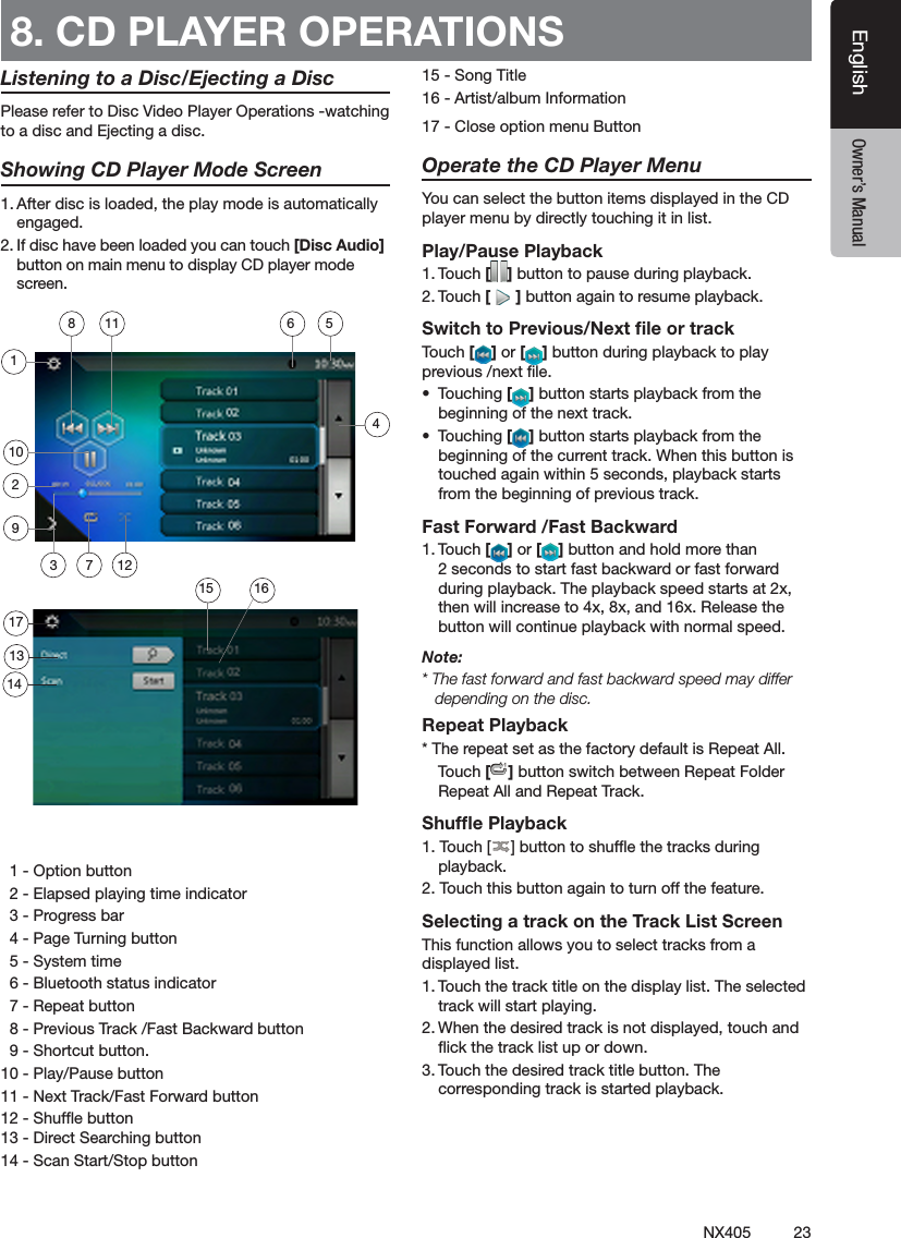 23NX405EnglishEnglish Owner&rsquo;s ManualEnglish Owner&rsquo;s ManualListening to a Disc/Ejecting a DiscPlease refer to Disc Video Player Operations -watching to a disc and Ejecting a disc.Showing CD Player Mode Screen1. After disc is loaded, the play mode is automatically engaged.2. If disc have been loaded you can touch [Disc Audio] button on main menu to display CD player mode screen.  1 - Option button  2 - Elapsed playing time indicator  3 - Progress bar  4 - Page Turning button  5 - System time  6 - Bluetooth status indicator  7 - Repeat button   8 - Previous Track /Fast Backward button  9 - Shortcut button.10 - Play/Pause button 11 - Next Track/Fast Forward button12 - Shufe button 13 - Direct Searching button14 - Scan Start/Stop button15 - Song Title16 - Artist/album Information17 - Close option menu ButtonOperate the CD Player MenuYou can select the button items displayed in the CD player menu by directly touching it in list.Play/Pause Playback1. Touch [ ] button to pause during playback.2. Touch [ ] button again to resume playback.Switch to Previous/Next ﬁle or trackTouch [ ] or [ ] button during playback to play previous /next le.&bull;  Touching [ ] button starts playback from the beginning of the next track.&bull;  Touching [ ] button starts playback from the beginning of the current track. When this button is touched again within 5 seconds, playback starts from the beginning of previous track.Fast Forward /Fast Backward1. Touch [ ] or [ ] button and hold more than 2 seconds to start fast backward or fast forward during playback. The playback speed starts at 2x, then will increase to 4x, 8x, and 16x. Release the button will continue playback with normal speed.Note:* The fast forward and fast backward speed may differ depending on the disc.Repeat Playback* The repeat set as the factory default is Repeat All.    Touch [ ] button switch between Repeat Folder Repeat All and Repeat Track.Shufﬂe Playback1. Touch [ ] button to shufe the tracks during playback.2. Touch this button again to turn off the feature.Selecting a track on the Track List ScreenThis function allows you to select tracks from a displayed list.1. Touch the track title on the display list. The selected track will start playing.2. When the desired track is not displayed, touch and ick the track list up or down.3. Touch the desired track title button. The corresponding track is started playback.8. CD PLAYER OPERATIONS 4102113141236158511791617