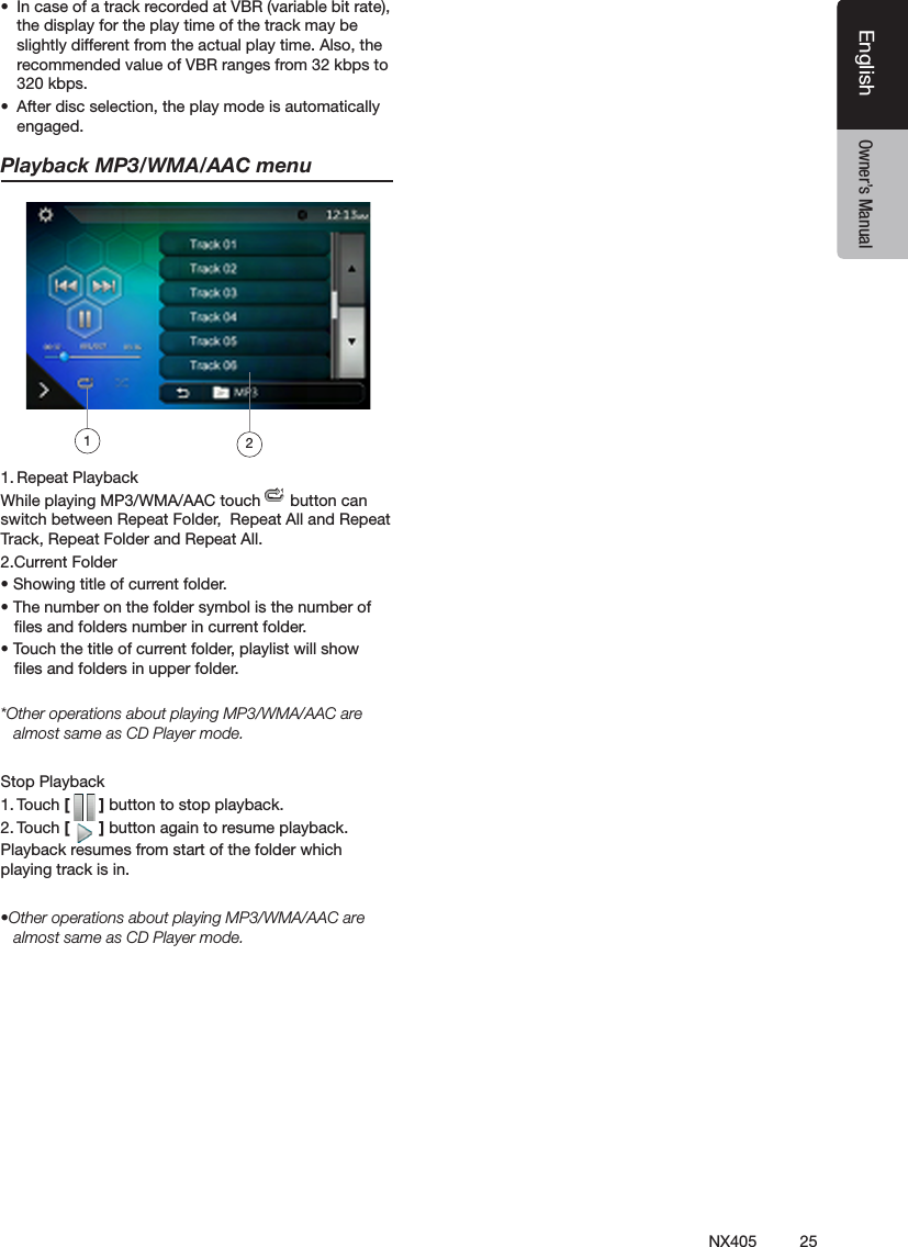 25NX405EnglishEnglish Owner&rsquo;s ManualEnglish Owner&rsquo;s Manual&bull;  In case of a track recorded at VBR (variable bit rate), the display for the play time of the track may be slightly different from the actual play time. Also, the recommended value of VBR ranges from 32 kbps to 320 kbps.&bull;  After disc selection, the play mode is automatically engaged.Playback MP3/WMA/AAC menu1. Repeat PlaybackWhile playing MP3/WMA/AAC touch   button can switch between Repeat Folder,  Repeat All and Repeat Track, Repeat Folder and Repeat All.2.Current Folder&bull; Showing title of current folder.&bull; The number on the folder symbol is the number of      les and folders number in current folder.&bull; Touch the title of current folder, playlist will show     les and folders in upper folder.*Other operations about playing MP3/WMA/AAC are almost same as CD Player mode.Stop Playback1. Touch [   ] button to stop playback.2. Touch [   ] button again to resume playback.Playback resumes from start of the folder which playing track is in.&bull;Other operations about playing MP3/WMA/AAC are almost same as CD Player mode.12