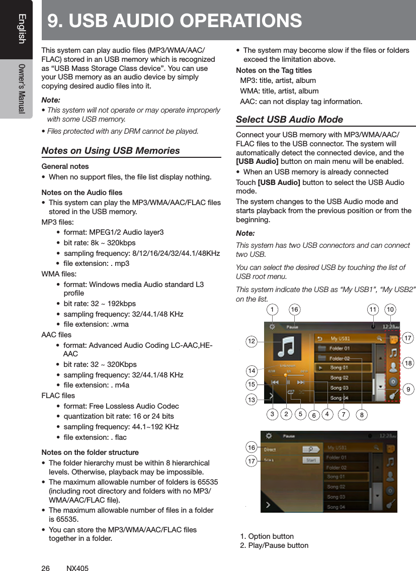 26 NX405EnglishEnglish Owner&rsquo;s ManualEnglish Owner&rsquo;s ManualThis system can play audio les (MP3/WMA/AAC/FLAC) stored in an USB memory which is recognized as &ldquo;USB Mass Storage Class device&rdquo;. You can use your USB memory as an audio device by simply copying desired audio les into it.Note: &bull; This system will not operate or may operate improperly with some USB memory.&bull; Files protected with any DRM cannot be played.Notes on Using USB MemoriesGeneral notes&bull;  When no support les, the le list display nothing.Notes on the Audio les&bull;  This system can play the MP3/WMA/AAC/FLAC les stored in the USB memory.MP3 les:&bull;  format: MPEG1/2 Audio layer3&bull;  bit rate: 8k ~ 320kbps&bull;  sampling frequency: 8/12/16/24/32/44.1/48KHz       &bull;  le extension: . mp3WMA les:&bull;  format: Windows media Audio standard L3 prole&bull;  bit rate: 32 ~ 192kbps&bull;  sampling frequency: 32/44.1/48 KHz&bull;  le extension: .wmaAAC les       &bull;  format: Advanced Audio Coding LC-AAC,HE-         AAC         &bull;  bit rate: 32 ~ 320Kbps &bull;  sampling frequency: 32/44.1/48 KHz&bull;  le extension: . m4aFLAC les&bull;  format: Free Lossless Audio Codec &bull;  quantization bit rate: 16 or 24 bits&bull;  sampling frequency: 44.1~192 KHz&bull;  le extension: . acNotes on the folder structure&bull;  The folder hierarchy must be within 8 hierarchical levels. Otherwise, playback may be impossible.&bull;  The maximum allowable number of folders is 65535 (including root directory and folders with no MP3/WMA/AAC/FLAC le).&bull;  The maximum allowable number of les in a folder is 65535.&bull;  You can store the MP3/WMA/AAC/FLAC les together in a folder.&bull;  The system may become slow if the les or folders exceed the limitation above.Notes on the Tag titles  MP3: title, artist, album  WMA: title, artist, album  AAC: can not display tag information.Select USB Audio ModeConnect your USB memory with MP3/WMA/AAC/FLAC les to the USB connector. The system will automatically detect the connected device, and the [USB Audio] button on main menu will be enabled. &bull;  When an USB memory is already connectedTouch [USB Audio] button to select the USB Audio mode.The system changes to the USB Audio mode and starts playback from the previous position or from the beginning.Note:This system has two USB connectors and can connect two USB.You can select the desired USB by touching the list of USB root menu.This system indicate the USB as &ldquo;My USB1&rdquo;, &ldquo;My USB2&rdquo; on the list.    1. Option button  2. Play/Pause button9. USB AUDIO OPERATIONS 1617712135648239101111415161718