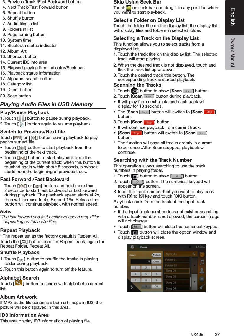 27NX405EnglishEnglish Owner&rsquo;s ManualEnglish Owner&rsquo;s Manual  3. Previous Track /Fast Backward button  4. Next Track/Fast Forward button  5. Repeat button  6. Shufe button  7. Audio les in list  8. Folders in list  9. Page turning button10. System time11. Bluetooth status indicator12. Album Art13. Shortcut button14. Current ID3 info area15. Elapsed playing time indicator/Seek bar16. Playback status information17. Alphabet search button18. Category list19. Direct button20. Scan button Playing Audio Files in USB MemoryPlay/Pause Playback1. Touch [ ] button to pause during playback.2. Touch [ ] button again to resume playback.Switch to Previous/Next ﬁleTouch [ ] or [ ] button during playback to play previous /next le.&bull;  Touch [ ] button to start playback from the beginning of the next track.&bull;  Touch [ ] button to start playback from the beginning of the current track; when this button is touched again within about 5 seconds, playback starts from the beginning of previous track.Fast Forward /Fast Backward Touch [ ] or [ ] button and hold more than 2 seconds to start fast backward or fast forward during playback. The playback speed starts at 2x, then will increase to 4x, 8x, and 16x .Release the button will continue playback with normal speed.Note:*The fast forward and fast backward speed may differ depending on the audio ﬁles.Repeat Playback* The repeat set as the factory default is Repeat All.Touch the [ ] button once for Repeat Track, again for Repeat Folder, Repeat All.Shufﬂe Playback1. Touch [ ] button to shufe the tracks in playing folder during playback.2. Touch this button again to turn off the feature.Alphabet SearchTouch [  ] button to search with alphabet in currentlist.Album Art workIf MP3 audio le contains album art image in ID3, the picture will be displayed in this area.ID3 Information AreaThis area display ID3 information of playing le.Skip Using Seek BarTouch   on seek bar and drag it to any position where you want to start playback.Select a Folder on Display ListTouch the folder title on the display list, the display list will display les and folders in selected folder.Selecting a Track on the Display List This function allows you to select tracks from a displayed list.1. Touch the track title on the display list. The selected track will start playing.2. When the desired track is not displayed, touch and ick the track list up or down.3. Touch the desired track title button. The corresponding track is started playback.Scanning the Tracks1. Touch [ ] button to show [Scan  ] button.2. Touch [Scan  ] button during playback.&bull;  It will play from next track, and each track will display for 10 seconds.&bull;  The [Scan  ] button will switch to [Scan  ] button.3. Touch [Scan  ] button.&bull;  It will continue playback from current track.&bull;  [Scan  ] button will switch to [Scan  ] button.*  The function will scan all tracks orderly in current folder once .After Scan stopped, playback will continue.Searching with the Track NumberThis operation allows searching to use the track numbers in playing folder.1. Touch [ ] button to show [ ] button.2. Touch [ ] button .The numerical keypad will appear on the screen.3. Input the track number that you want to play back with [0] to [9] key and touch [OK] button.Playback starts from the track of the input track number.&bull;  If the input track number does not exist or searching with a track number is not allowed, the screen image will not change.&bull;  Touch [ ] button will close the numerical keypad.&bull;  Touch [ ] button will close the option window and display playback screen.