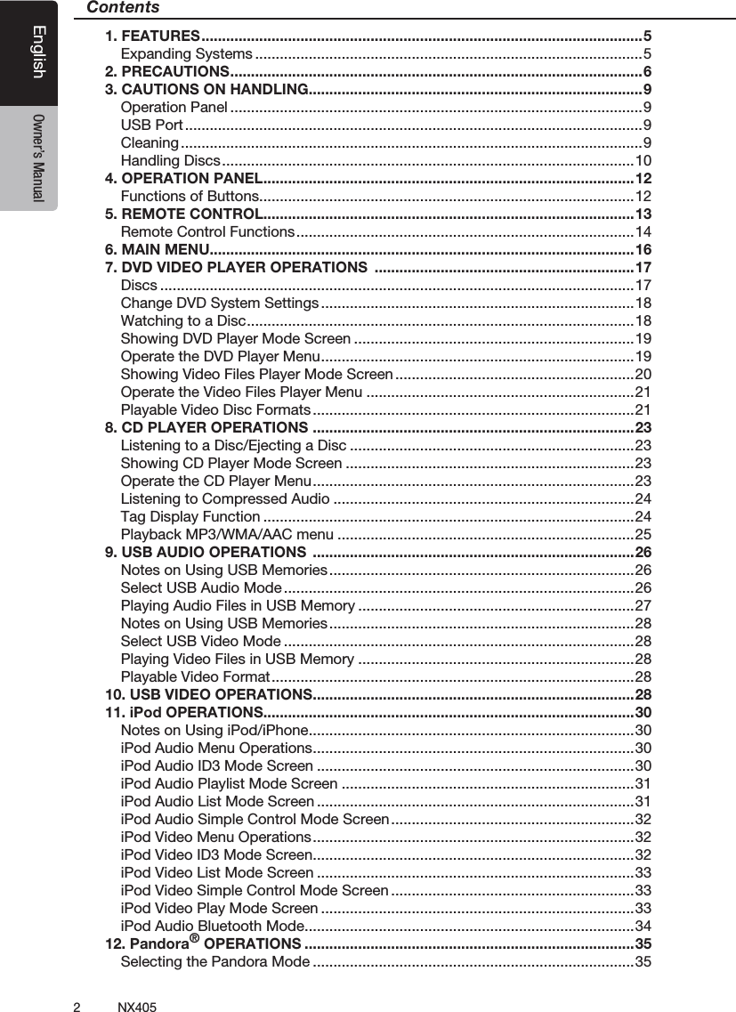 2NX405EnglishEnglish Owner&rsquo;s ManualEnglish Owner&rsquo;s ManualContents1. FEATURES ........................................................................................................... 5Expanding Systems ..............................................................................................52. PRECAUTIONS .................................................................................................... 63. CAUTIONS ON HANDLING.................................................................................9Operation Panel ....................................................................................................9USB Port ...............................................................................................................9Cleaning ................................................................................................................9Handling Discs ....................................................................................................104. OPERATION PANEL ..........................................................................................12Functions of Buttons ...........................................................................................125. REMOTE CONTROL..........................................................................................13Remote Control Functions .................................................................................. 146. MAIN MENU.......................................................................................................167. DVD VIDEO PLAYER OPERATIONS  ...............................................................17Discs ...................................................................................................................17Change DVD System Settings ............................................................................18Watching to a Disc .............................................................................................. 18Showing DVD Player Mode Screen ....................................................................19Operate the DVD Player Menu ............................................................................ 19Showing Video Files Player Mode Screen ..........................................................20Operate the Video Files Player Menu .................................................................21Playable Video Disc Formats ..............................................................................218. CD PLAYER OPERATIONS  ..............................................................................23Listening to a Disc/Ejecting a Disc .....................................................................23Showing CD Player Mode Screen ......................................................................23Operate the CD Player Menu .............................................................................. 23Listening to Compressed Audio .........................................................................24Tag Display Function ..........................................................................................24Playback MP3/WMA/AAC menu ........................................................................259. USB AUDIO OPERATIONS  ..............................................................................26Notes on Using USB Memories ..........................................................................26Select USB Audio Mode .....................................................................................26Playing Audio Files in USB Memory ...................................................................27Notes on Using USB Memories ..........................................................................28Select USB Video Mode .....................................................................................28Playing Video Files in USB Memory ...................................................................28Playable Video Format ........................................................................................ 2810. USB VIDEO OPERATIONS ..............................................................................2811. iPod OPERATIONS..........................................................................................30Notes on Using iPod/iPhone ...............................................................................30iPod Audio Menu Operations ..............................................................................30iPod Audio ID3 Mode Screen .............................................................................30iPod Audio Playlist Mode Screen .......................................................................31iPod Audio List Mode Screen .............................................................................31iPod Audio Simple Control Mode Screen ...........................................................32iPod Video Menu Operations .............................................................................. 32iPod Video ID3 Mode Screen ..............................................................................32iPod Video List Mode Screen .............................................................................33iPod Video Simple Control Mode Screen ...........................................................33iPod Video Play Mode Screen ............................................................................33iPod Audio Bluetooth Mode ................................................................................3412. Pandora&reg; OPERATIONS ................................................................................35Selecting the Pandora Mode ..............................................................................35