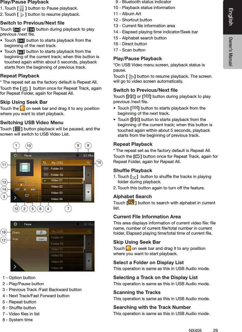 29NX405EnglishEnglish Owner&rsquo;s ManualEnglish Owner&rsquo;s ManualPlay/Pause Playback1. Touch [ ] button to Pause playback.2. Touch [ ] button to resume playback.Switch to Previous/Next ﬁleTouch [ ] or [ ] button during playback to play previous /next le.&bull;  Touch [ ] button to starts playback from the beginning of the next track.&bull;  Touch [ ] button to starts playback from the beginning of the current track; when this button is touched again within about 5 seconds, playback starts from the beginning of previous track.Repeat Playback* The repeat set as the factory default is Repeat All.Touch the [ ]  button once for Repeat Track, again for Repeat Folder, again for Repeat All.Skip Using Seek BarTouch the   on seek bar and drag it to any position where you want to start playback.Switching USB Video MenuTouch [ ] button playback will be paused, and the screen will switch to USB Video List.  1 - Option button   2 - Play/Pause button  3 - Previous Track /Fast Backward button  4 - Next Track/Fast Forward button   5 - Repeat button  6 - Shufe button   7 - Video les in list  8 - System time  9 - Bluetooth status indicator10 - Playback status information11 - Album Art12 - Shortcut button13 - Current le information area14 - Elapsed playing time indicator/Seek bar15 - Alphabet search button16 - Direct button  17 - Scan button Play/Pause Playback*On USB Video menu screen, playback status is pause.Touch [ ] button to resume playback. The screen will go to video screen automatically.Switch to Previous/Next ﬁleTouch [ ] or [ ] button during playback to play previous /next le.&bull;  Touch [ ] button to starts playback from the beginning of the next track.&bull;  Touch [ ] button to starts playback from the beginning of the current track; when this button is touched again within about 5 seconds, playback starts from the beginning of previous track.Repeat Playback* The repeat set as the factory default is Repeat All.Touch the [ ] button once for Repeat Track, again for Repeat Folder, again for Repeat All.Shufﬂe Playback1. Touch [ ]  button to shufe the tracks in playing folder during playback.2. Touch this button again to turn off the feature.Alphabet SearchTouch [ ] button to search with alphabet in current list.Current File Information AreaThis area displays information of current video le: le name, number of current le/total number in current folder, Elapsed playing time/total time of current le.Skip Using Seek BarTouch  on seek bar and drag it to any position where you want to start playback.Select a Folder on Display ListThis operation is same as this in USB Audio mode.Selecting a Track on the Display List This operation is same as this in USB Audio mode.Scanning the TracksThis operation is same as this in USB Audio mode.Searching with the Track NumberThis operation is same as this in USB Audio mode.1135 6 47289101314151121617