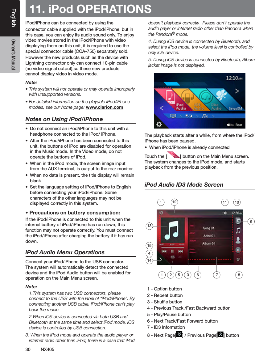 30 NX405EnglishEnglish Owner&rsquo;s ManualEnglish Owner&rsquo;s Manual11. iPod OPERATIONSiPod/iPhone can be connected by using the connector cable supplied with the iPod/iPhone, but in this case, you can enjoy its audio sound only. To enjoy video movies stored in the iPod/iPhone with video displaying them on this unit, it is required to use the special connector cable (CCA-750) separately sold.However the new products such as the device with Lightning connector only can connect 10-pin cable (no video signal output),so these new products cannot display video in video mode.Note:&bull; This system will not operate or may operate improperly with unsupported versions.&bull; For detailed information on the playable iPod/iPhone models, see our home page: www.clarion.comNotes on Using iPod/iPhone&bull;  Do not connect an iPod/iPhone to this unit with a headphone connected to the iPod/ iPhone.&bull;  After the iPod/iPhone has been connected to this unit, the buttons of iPod are disabled for operation in the Music mode. In the Video mode, do not operate the buttons of iPod.&bull;  When in the iPod mode, the screen image input from the AUX terminal, is output to the rear monitor.&bull;  When no data is present, the title display will remain blank.&bull;  Set the language setting of iPod/iPhone to English before connecting your iPod/iPhone. Some characters of the other languages may not be displayed correctly in this system.&bull; Precautions on battery consumption:If the iPod/iPhone is connected to this unit when the internal battery of iPod/iPhone has run down, this function may not operate correctly. You must connect the iPod/iPhone after charging the battery if it has run down.iPod Audio Menu OperationsConnect your iPod/iPhone to the USB connector. The system will automatically detect the connected device and the iPod Audio button will be enabled for operation on the Main Menu screen.  Note:  1.This system has two USB connectors, please connect to the USB with the label of &ldquo;iPod/iPhone&rdquo;. By connecting another USB cable, iPod/iPhone can&rsquo;t play back the music.  2.When iOS device is connected via both USB and Bluetooth at the same time and select iPod mode, iOS device is controlled by USB connection.3. When the iPod mode and operate the audio player or internet radio other than iPod, there is a case that iPod doesn&rsquo;t playback correctly.  Please don&rsquo;t operate the audio payer or internet radio other than Pandora when the Pandora&reg; mode.  4. During iOS device is connected by Bluetooth, and select the iPod mode, the volume level is controlled by only iOS device.  5. During iOS device is connected by Bluetooth, Album jacket image is not displayed.The playback starts after a while, from where the iPod/iPhone has been paused.&bull;  When iPod/iPhone is already connectedTouch the [ ] button on the Main Menu screen. The system changes to the iPod mode, and starts playback from the previous position.iPod Audio ID3 Mode Screen  1 - Option button   2 - Repeat button  3 - Shufe button  4 - Previous Track /Fast Backward button   5 - Play/Pause button  6 - Next Track/Fast Forward button   7 - ID3 Information  8 - Next Page[ ] / Previous Page[ ] button135 3 6 72114101112154981