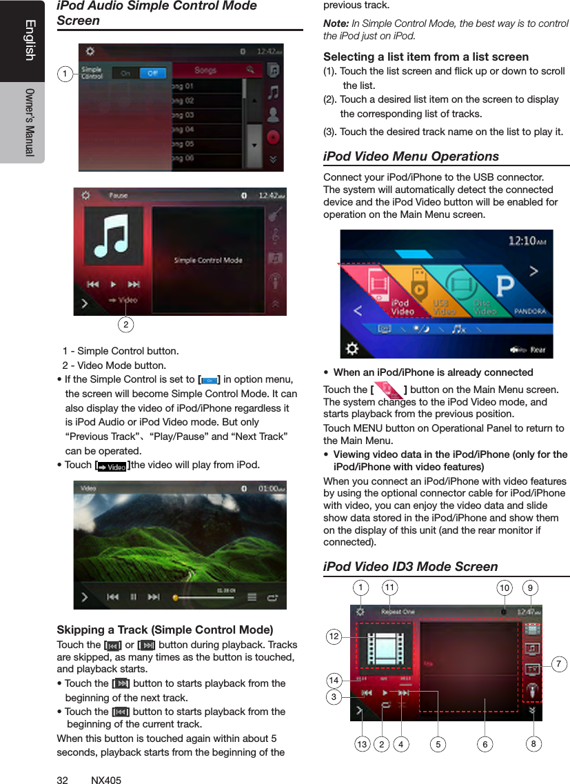 32 NX405EnglishEnglish Owner&rsquo;s ManualEnglish Owner&rsquo;s ManualiPod Audio Simple Control Mode Screen  1 - Simple Control button.   2 - Video Mode button.&bull; If the Simple Control is set to [ ] in option menu,   the screen will become Simple Control Mode. It can      also display the video of iPod/iPhone regardless it    is iPod Audio or iPod Video mode. But only     &ldquo;Previous Track&rdquo;、&ldquo;Play/Pause&rdquo; and &ldquo;Next Track&rdquo;    can be operated.&bull; Touch [ ]the video will play from iPod.Skipping a Track (Simple Control Mode)Touch the [ ] or [ ] button during playback. Tracks are skipped, as many times as the button is touched, and playback starts.&bull; Touch the [ ] button to starts playback from the          beginning of the next track.&bull; Touch the [ ] button to starts playback from the beginning of the current track.When this button is touched again within about 5 seconds, playback starts from the beginning of the previous track.Note: In Simple Control Mode, the best way is to control the iPod just on iPod.Selecting a list item from a list screen(1). Touch the list screen and ick up or down to scroll         the list.(2). Touch a desired list item on the screen to display         the corresponding list of tracks.(3). Touch the desired track name on the list to play it. iPod Video Menu OperationsConnect your iPod/iPhone to the USB connector. The system will automatically detect the connected device and the iPod Video button will be enabled for operation on the Main Menu screen.&bull; WhenaniPod/iPhoneisalreadyconnectedTouch the [ ] button on the Main Menu screen. The system changes to the iPod Video mode, and starts playback from the previous position.Touch MENU button on Operational Panel to return to the Main Menu.&bull; ViewingvideodataintheiPod/iPhone(onlyfortheiPod/iPhonewithvideofeatures)When you connect an iPod/iPhone with video features by using the optional connector cable for iPod/iPhone with video, you can enjoy the video data and slide show data stored in the iPod/iPhone and show them on the display of this unit (and the rear monitor if connected).iPod Video ID3 Mode Screen 218712456213910111431