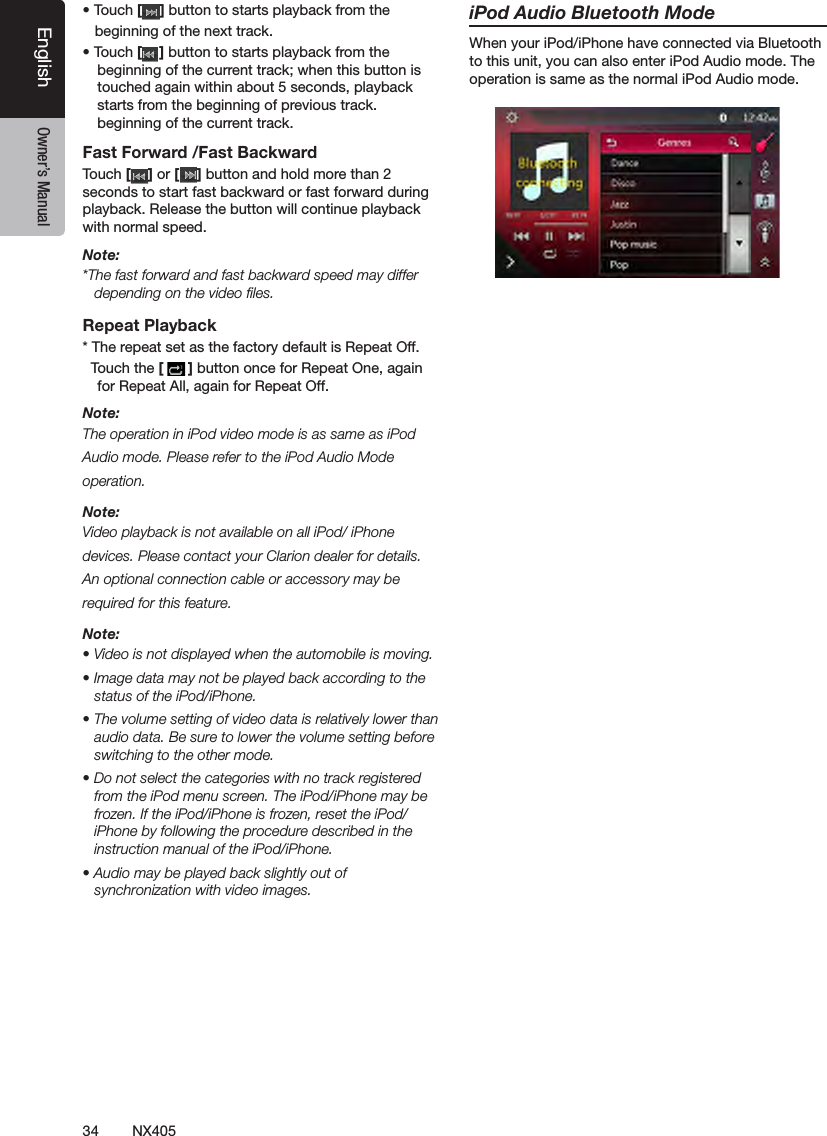 34 NX405EnglishEnglish Owner&rsquo;s ManualEnglish Owner&rsquo;s Manual&bull; Touch [ ] button to starts playback from the     beginning of the next track.&bull; Touch [ ] button to starts playback from the beginning of the current track; when this button is touched again within about 5 seconds, playback starts from the beginning of previous track.beginning of the current track.Fast Forward /Fast BackwardTouch [ ] or [ ] button and hold more than 2 seconds to start fast backward or fast forward during playback. Release the button will continue playback with normal speed.Note:*The fast forward and fast backward speed may differ depending on the video ﬁles.Repeat Playback* The repeat set as the factory default is Repeat Off.  Touch the [ ] button once for Repeat One, again for Repeat All, again for Repeat Off.Note:The operation in iPod video mode is as same as iPod Audio mode. Please refer to the iPod Audio Mode operation.Note:Video playback is not available on all iPod/ iPhone devices. Please contact your Clarion dealer for details. An optional connection cable or accessory may be required for this feature.Note:&bull; Video is not displayed when the automobile is moving.&bull; Image data may not be played back according to the status of the iPod/iPhone.&bull; The volume setting of video data is relatively lower than audio data. Be sure to lower the volume setting before switching to the other mode.&bull; Do not select the categories with no track registered from the iPod menu screen. The iPod/iPhone may be frozen. If the iPod/iPhone is frozen, reset the iPod/iPhone by following the procedure described in the instruction manual of the iPod/iPhone.&bull; Audio may be played back slightly out of synchronization with video images.iPod Audio Bluetooth ModeWhen your iPod/iPhone have connected via Bluetooth to this unit, you can also enter iPod Audio mode. The operation is same as the normal iPod Audio mode.