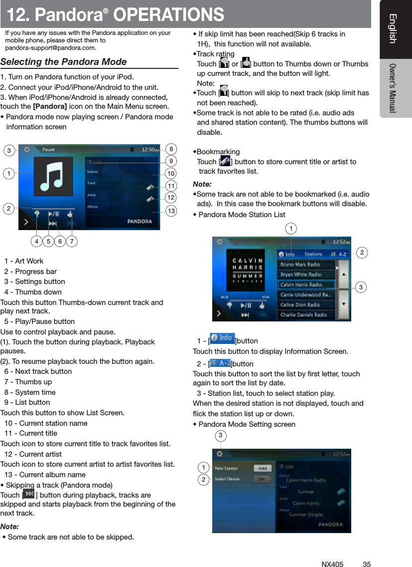 35NX405EnglishEnglish Owner&rsquo;s ManualEnglish Owner&rsquo;s Manual12. Pandora&reg; OPERATIONSSelecting the Pandora Mode1. Turn on Pandora function of your iPod.2. Connect your iPod/iPhone/Android to the unit.3. When iPod/iPhone/Android is already connected, touch the [Pandora] icon on the Main Menu screen. &bull; Pandora mode now playing screen / Pandora mode     information screen  1 - Art Work  2 - Progress bar  3 - Settings button  4 - Thumbs downTouch this button Thumbs-down current track and play next track.  5 - Play/Pause buttonUse to control playback and pause.(1). Touch the button during playback. Playback pauses.(2). To resume playback touch the button again.  6 - Next track button  7 - Thumbs up  8 - System time  9 - List buttonTouch this button to show List Screen.  10 - Current station name  11 - Current titleTouch icon to store current title to track favorites list.  12 - Current artistTouch icon to store current artist to artist favorites list.  13 - Current album name&bull; Skipping a track (Pandora mode)Touch [      ] button during playback, tracks are skipped and starts playback from the beginning of the next track.Note:  &bull; Some track are not able to be skipped. &bull; If skip limit has been reached(Skip 6 tracks in   1H),  this function will not available.&bull;Track rating  Touch [ ] or [ ] button to Thumbs down or Thumbs   up current track, and the button will light.  Note: &bull;Touch [ ] button will skip to next track (skip limit has    not been reached).&bull;Some track is not able to be rated (i.e. audio ads   and shared station content). The thumbs buttons will    disable.&bull;Bookmarking  Touch [ ] button to store current title or artist to     track favorites list.Note: &bull;Some track are not able to be bookmarked (i.e. audio   ads).  In this case the bookmark buttons will disable.&bull; Pandora Mode Station List  1 - [ ]buttonTouch this button to display Information Screen.  2 - [ ]buttonTouch this button to sort the list by rst letter, touch again to sort the list by date.  3 - Station list, touch to select station play.When the desired station is not displayed, touch and ick the station list up or down.&bull; Pandora Mode Setting screen4 5 762311129110138123If you have any issues with the Pandora application on yourmobile phone, please direct them topandora-support@pandora.com. 123