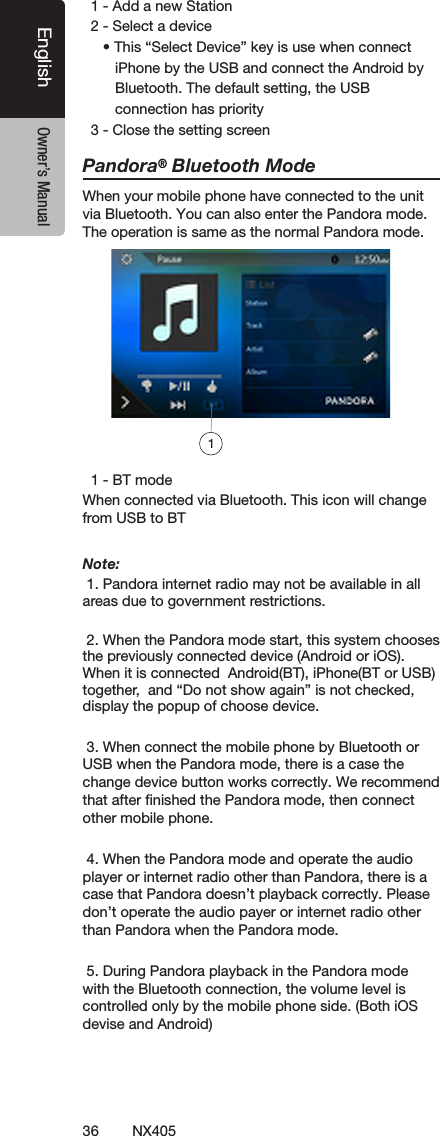 36 NX405EnglishEnglish Owner&rsquo;s ManualEnglish Owner&rsquo;s Manual  1 - Add a new Station  2 - Select a device     &bull; This &ldquo;Select Device&rdquo; key is use when connect        iPhone by the USB and connect the Android by        Bluetooth. The default setting, the USB        connection has priority  3 - Close the setting screenPandora&reg; Bluetooth ModeWhen your mobile phone have connected to the unit via Bluetooth. You can also enter the Pandora mode.The operation is same as the normal Pandora mode.  1 - BT modeWhen connected via Bluetooth. This icon will change from USB to BTNote:  1. Pandora internet radio may not be available in all areas due to government restrictions. 2. When the Pandora mode start, this system chooses the previously connected device (Android or iOS).  When it is connected  Android(BT), iPhone(BT or USB) together,  and &ldquo;Do not show again&rdquo; is not checked, display the popup of choose device. 3. When connect the mobile phone by Bluetooth or USB when the Pandora mode, there is a case the change device button works correctly. We recommend that after ﬁnished the Pandora mode, then connect other mobile phone. 4. When the Pandora mode and operate the audio player or internet radio other than Pandora, there is a case that Pandora doesn&rsquo;t playback correctly. Please don&rsquo;t operate the audio payer or internet radio other than Pandora when the Pandora mode. 5. During Pandora playback in the Pandora mode with the Bluetooth connection, the volume level is  controlled only by the mobile phone side. (Both iOS devise and Android)1