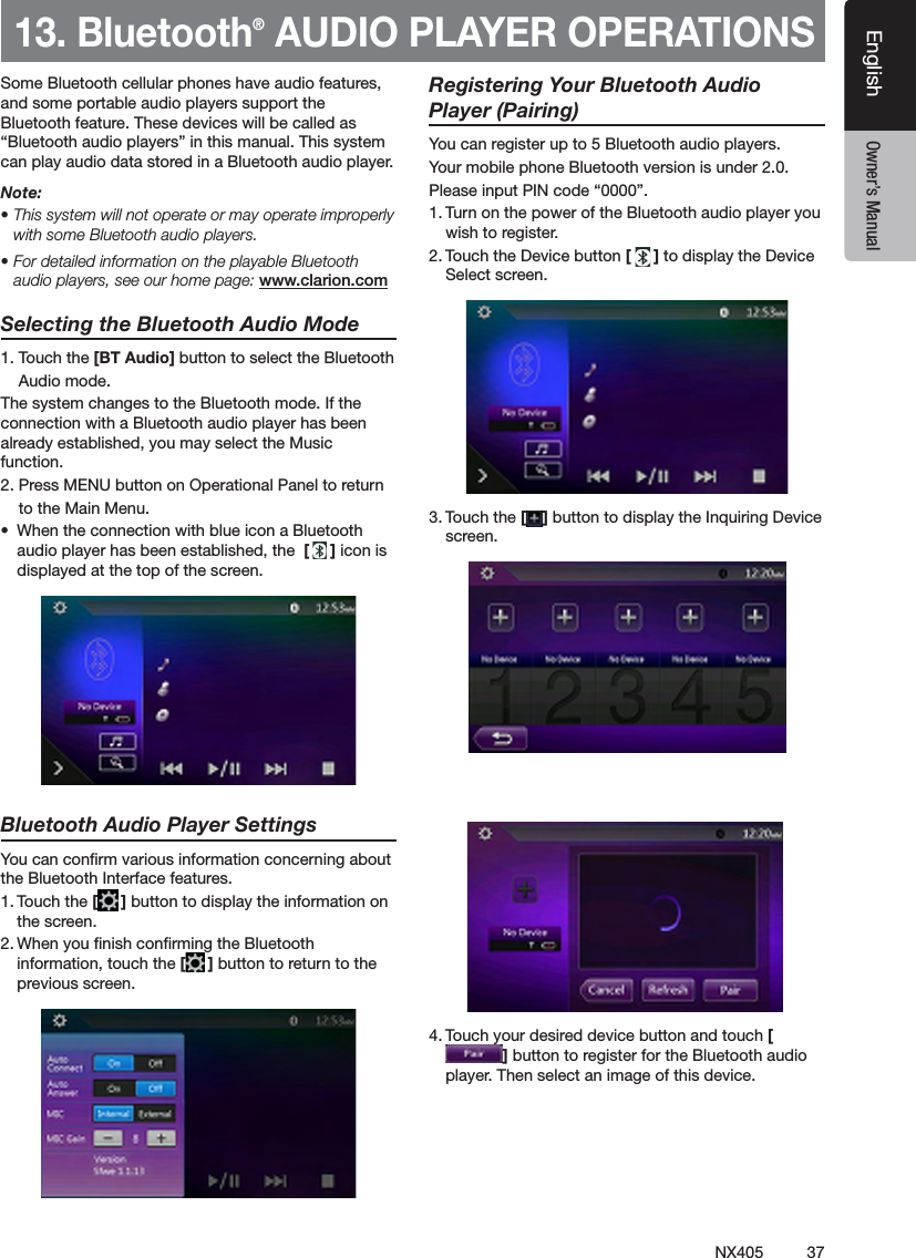37NX405EnglishEnglish Owner&rsquo;s ManualEnglish Owner&rsquo;s Manual13. Bluetooth&reg; AUDIO PLAYER OPERATIONSSome Bluetooth cellular phones have audio features, and some portable audio players support the Bluetooth feature. These devices will be called as &ldquo;Bluetooth audio players&rdquo; in this manual. This system can play audio data stored in a Bluetooth audio player.Note: &bull; This system will not operate or may operate improperly with some Bluetooth audio players.&bull; For detailed information on the playable Bluetooth audio players, see our home page: www.clarion.comSelecting the Bluetooth Audio Mode1. Touch the [BT Audio] button to select the Bluetooth    Audio mode. The system changes to the Bluetooth mode. If the connection with a Bluetooth audio player has been already established, you may select the Music function.2. Press MENU button on Operational Panel to return    to the Main Menu.&bull;  When the connection with blue icon a Bluetooth audio player has been established, the  [ ] icon is displayed at the top of the screen.Bluetooth Audio Player SettingsYou can conrm various information concerning about the Bluetooth Interface features.1. Touch the [ ] button to display the information on the screen.2. When you nish conrming the Bluetooth information, touch the [ ] button to return to the previous screen.     Registering Your Bluetooth Audio Player (Pairing)You can register up to 5 Bluetooth audio players.Your mobile phone Bluetooth version is under 2.0.Please input PIN code &ldquo;0000&rdquo;.1. Turn on the power of the Bluetooth audio player you wish to register.2. Touch the Device button [ ] to display the Device Select screen.3. Touch the [ ] button to display the Inquiring Device screen.4. Touch your desired device button and touch [] button to register for the Bluetooth audio player. Then select an image of this device.