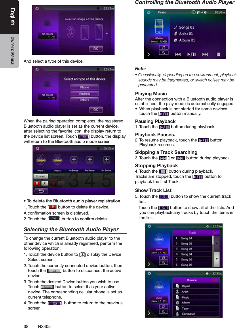 38 NX405EnglishEnglish Owner&rsquo;s ManualEnglish Owner&rsquo;s ManualAnd select a type of this device.When the pairing operation completes, the registered Bluetooth audio player is set as the current device, after selecting the favorite icon, the display return to the device list screen. Touch [ ] button, the display will return to the Bluetooth audio mode screen.&bull; To delete the Bluetooth audio player registration1. Touch the [ ] button to delete the device.A conrmation screen is displayed.2. Touch the [ ] button to conrm delete.Selecting the Bluetooth Audio PlayerTo change the current Bluetooth audio player to the other device which is already registered, perform the following operation.1. Touch the device button to [ ] display the Device Select screen.2. Touch the currently connected device button, then touch the [ ] button to disconnect the active device.3. Touch the desired Device button you wish to use. Touch [ ] button to select it as your active device. The corresponding cellular phone is set as current telephone.4. Touch the [ ]  button to return to the previous screen.Controlling the Bluetooth Audio PlayerNote:&bull; Occasionally, depending on the environment, playback sounds may be fragmented, or switch noises may be generated.Playing MusicAfter the connection with a Bluetooth audio player is established, the play mode is automatically engaged.&bull;  When playback is not started for some devices, touch the [ ] button manually.Pausing Playback1. Touch the [ ] button during playback.Playback Pauses.2. To resume playback, touch the [ ] button. Playback resumes.Skipping a Track Searching3. Touch the [ ] or [ ] button during playback.Stopping Playback4. Touch the [ ] button during playback.Tracks are stopped, touch the [ ] button to playback the rst Track.Show Track List5. Touch the [ ] button to show the current track list.   Touch the [ ] button to show all of the lists. And you can playback any tracks by touch the items in the list.