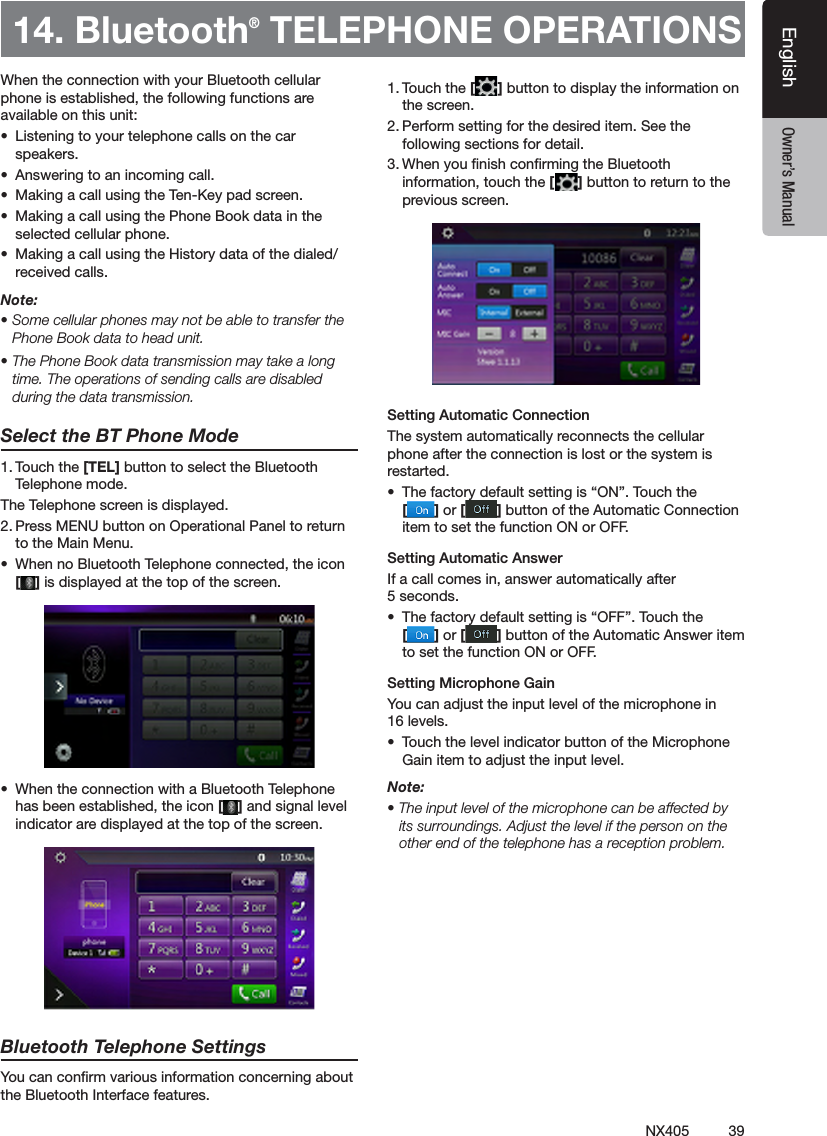 39NX405EnglishEnglish Owner&rsquo;s ManualEnglish Owner&rsquo;s ManualWhen the connection with your Bluetooth cellular phone is established, the following functions are available on this unit:&bull;  Listening to your telephone calls on the car speakers.&bull;  Answering to an incoming call.&bull;  Making a call using the Ten-Key pad screen.&bull;  Making a call using the Phone Book data in the selected cellular phone.&bull;  Making a call using the History data of the dialed/received calls.Note:&bull; Some cellular phones may not be able to transfer the Phone Book data to head unit.&bull; The Phone Book data transmission may take a long time. The operations of sending calls are disabled during the data transmission.Select the BT Phone Mode1. Touch the [TEL] button to select the Bluetooth Telephone mode. The Telephone screen is displayed.2. Press MENU button on Operational Panel to return to the Main Menu. &bull;  When no Bluetooth Telephone connected, the icon  [ ] is displayed at the top of the screen.&bull;  When the connection with a Bluetooth Telephone has been established, the icon [ ] and signal level indicator are displayed at the top of the screen.Bluetooth Telephone SettingsYou can conrm various information concerning about the Bluetooth Interface features.1. Touch the [ ] button to display the information on the screen.2. Perform setting for the desired item. See the following sections for detail.3. When you nish conrming the Bluetooth information, touch the [ ] button to return to the previous screen.Setting Automatic ConnectionThe system automatically reconnects the cellular phone after the connection is lost or the system is restarted.&bull;  The factory default setting is &ldquo;ON&rdquo;. Touch the  [ ] or [ ] button of the Automatic Connection item to set the function ON or OFF.Setting Automatic AnswerIf a call comes in, answer automatically after 5 seconds. &bull;  The factory default setting is &ldquo;OFF&rdquo;. Touch the  [ ] or [ ] button of the Automatic Answer item to set the function ON or OFF.Setting Microphone Gain You can adjust the input level of the microphone in 16 levels.&bull;  Touch the level indicator button of the Microphone Gain item to adjust the input level.Note:&bull; The input level of the microphone can be affected by its surroundings. Adjust the level if the person on the other end of the telephone has a reception problem.14. Bluetooth&reg; TELEPHONE OPERATIONS