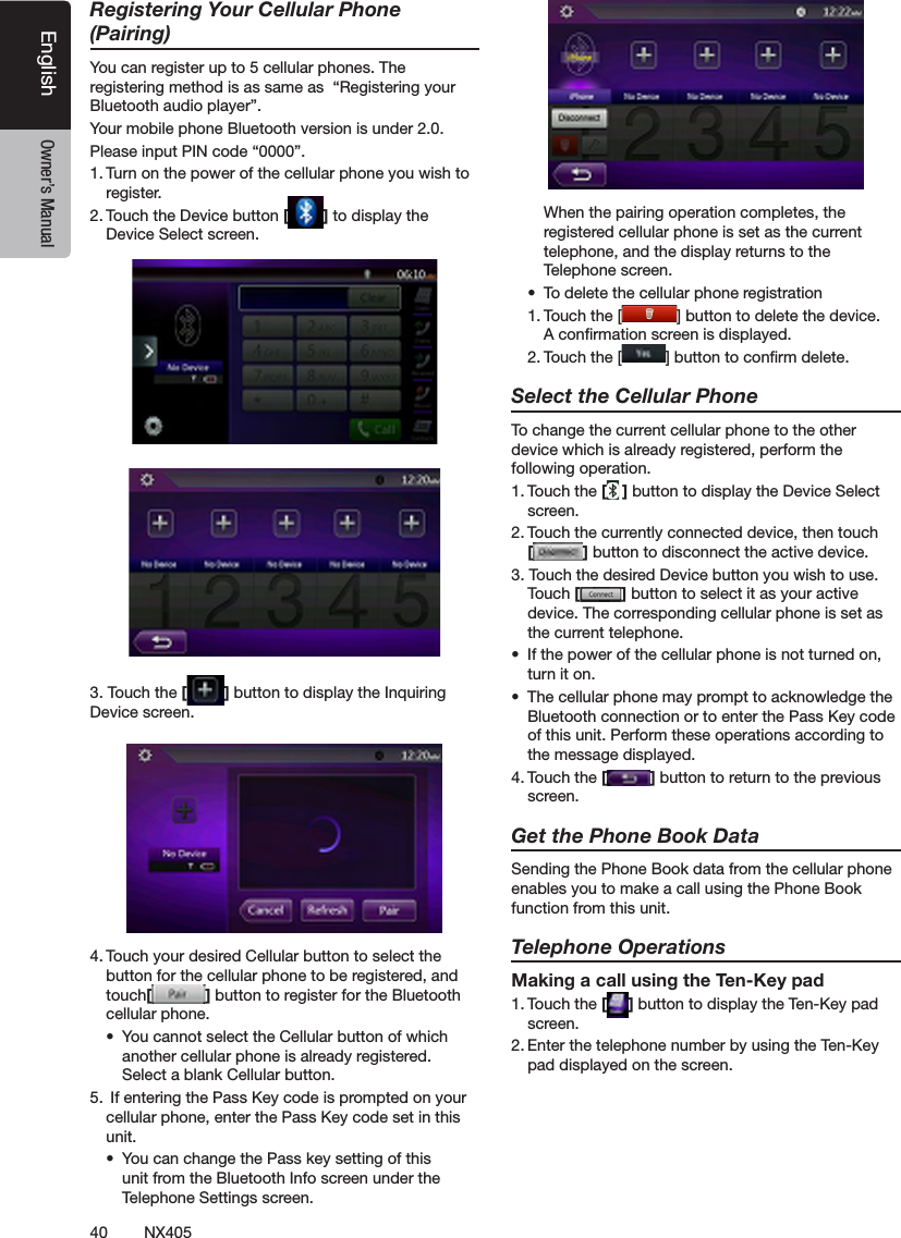 40 NX405EnglishEnglish Owner&rsquo;s ManualEnglish Owner&rsquo;s ManualRegistering Your Cellular Phone (Pairing)You can register up to 5 cellular phones. The registering method is as same as  &ldquo;Registering your Bluetooth audio player&rdquo;.Your mobile phone Bluetooth version is under 2.0.Please input PIN code &ldquo;0000&rdquo;.1. Turn on the power of the cellular phone you wish to register.2. Touch the Device button [ ] to display the Device Select screen.3. Touch the [ ] button to display the Inquiring Device screen.4. Touch your desired Cellular button to select the button for the cellular phone to be registered, and touch[ ] button to register for the Bluetooth cellular phone.&bull;  You cannot select the Cellular button of which another cellular phone is already registered. Select a blank Cellular button.5.  If entering the Pass Key code is prompted on your cellular phone, enter the Pass Key code set in this unit.&bull;  You can change the Pass key setting of this unit from the Bluetooth Info screen under the Telephone Settings screen.  When the pairing operation completes, the registered cellular phone is set as the current telephone, and the display returns to the Telephone screen.&bull;  To delete the cellular phone registration1. Touch the [ ] button to delete the device. A conrmation screen is displayed.2. Touch the [ ] button to conrm delete.Select the Cellular PhoneTo change the current cellular phone to the other device which is already registered, perform the following operation.1. Touch the [ ] button to display the Device Select screen.2. Touch the currently connected device, then touch  [ ] button to disconnect the active device.3. Touch the desired Device button you wish to use. Touch [ ] button to select it as your active device. The corresponding cellular phone is set as the current telephone.&bull;  If the power of the cellular phone is not turned on, turn it on.&bull;  The cellular phone may prompt to acknowledge the Bluetooth connection or to enter the Pass Key code of this unit. Perform these operations according to the message displayed.4. Touch the [ ] button to return to the previous screen.Get the Phone Book DataSending the Phone Book data from the cellular phone enables you to make a call using the Phone Book function from this unit.Telephone OperationsMaking a call using the Ten-Key pad1. Touch the [ ] button to display the Ten-Key pad screen.2. Enter the telephone number by using the Ten-Key pad displayed on the screen.