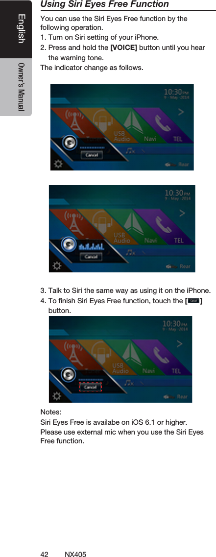 42 NX405EnglishEnglish Owner&rsquo;s ManualEnglish Owner&rsquo;s ManualUsing Siri Eyes Free FunctionYou can use the Siri Eyes Free function by the following operation.1. Turn on Siri setting of your iPhone. 2. Press and hold the [VOICE] button until you hear    the warning tone.The indicator change as follows.     3. Talk to Siri the same way as using it on the iPhone.4. To ﬁnish Siri Eyes Free function, touch the [ ]    button.Notes: Siri Eyes Free is availabe on iOS 6.1 or higher.Please use external mic when you use the Siri Eyes Free function.