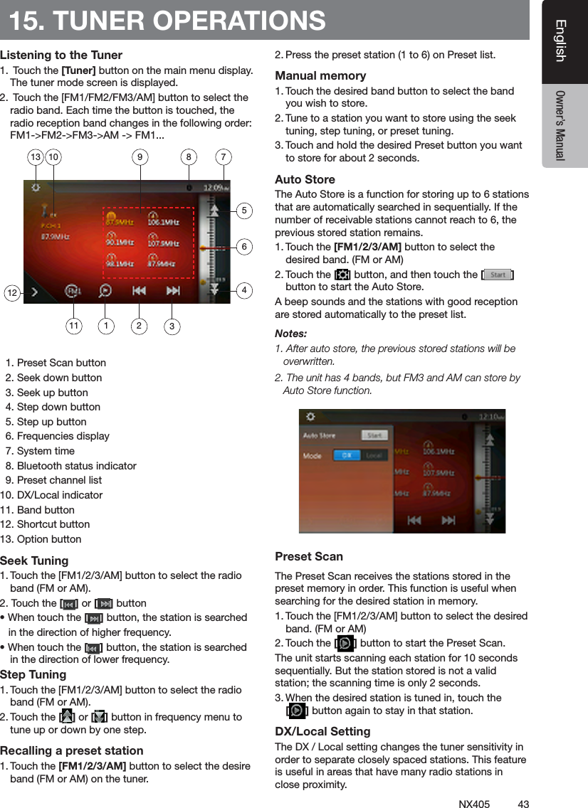 43NX405EnglishEnglish Owner&rsquo;s ManualEnglish Owner&rsquo;s Manual15. TUNER OPERATIONSListening to the Tuner1.  Touch the [Tuner] button on the main menu display. The tuner mode screen is displayed.2.  Touch the [FM1/FM2/FM3/AM] button to select the radio band. Each time the button is touched, the radio reception band changes in the following order: FM1->FM2->FM3->AM -> FM1...  1. Preset Scan button  2. Seek down button  3. Seek up button  4. Step down button  5. Step up button  6. Frequencies display  7. System time  8. Bluetooth status indicator  9. Preset channel list10. DX/Local indicator11. Band button12. Shortcut button13. Option buttonSeek Tuning1. Touch the [FM1/2/3/AM] button to select the radio band (FM or AM).2. Touch the [ ] or [ ] button &bull; When touch the [ ] button, the station is searched   in the direction of higher frequency.&bull; When touch the [ ] button, the station is searched in the direction of lower frequency.Step Tuning1. Touch the [FM1/2/3/AM] button to select the radio band (FM or AM).2. Touch the [ ] or [ ] button in frequency menu to tune up or down by one step.Recalling a preset station1. Touch the [FM1/2/3/AM] button to select the desire band (FM or AM) on the tuner.2. Press the preset station (1 to 6) on Preset list.Manual memory1. Touch the desired band button to select the band you wish to store.2. Tune to a station you want to store using the seek tuning, step tuning, or preset tuning.3. Touch and hold the desired Preset button you want to store for about 2 seconds.Auto StoreThe Auto Store is a function for storing up to 6 stations that are automatically searched in sequentially. If the number of receivable stations cannot reach to 6, the previous stored station remains.1. Touch the [FM1/2/3/AM] button to select the desired band. (FM or AM)2. Touch the [ ] button, and then touch the [ ] button to start the Auto Store.A beep sounds and the stations with good reception are stored automatically to the preset list.Notes:1. After auto store, the previous stored stations will be overwritten.2. The unit has 4 bands, but FM3 and AM can store by Auto Store function.Preset ScanThe Preset Scan receives the stations stored in the preset memory in order. This function is useful when searching for the desired station in memory.1. Touch the [FM1/2/3/AM] button to select the desired band. (FM or AM)2. Touch the [ ] button to start the Preset Scan.The unit starts scanning each station for 10 seconds sequentially. But the station stored is not a valid station; the scanning time is only 2 seconds.3. When the desired station is tuned in, touch the  [ ] button again to stay in that station.DX/Local SettingThe DX / Local setting changes the tuner sensitivity in order to separate closely spaced stations. This feature is useful in areas that have many radio stations in close proximity.11127891023465113