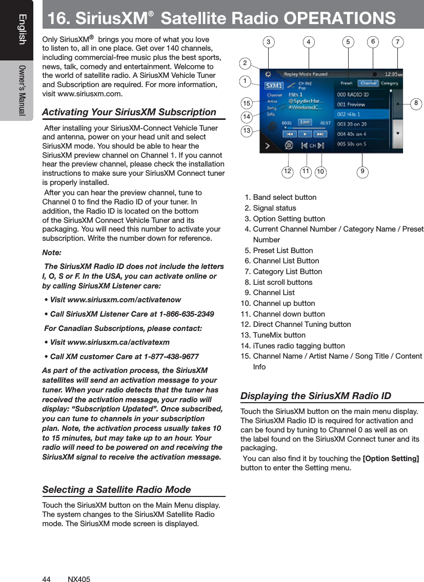 44 NX405EnglishEnglish Owner&rsquo;s ManualEnglish Owner&rsquo;s Manual16. SiriusXM&reg; Satellite Radio OPERATIONS Only SiriusXM&reg;&reg; brings you more of what you love to listen to, all in one place. Get over 140 channels, including commercial-free music plus the best sports, news, talk, comedy and entertainment. Welcome to the world of satellite radio. A SiriusXM Vehicle Tuner and Subscription are required. For more information, visit www.siriusxm.com.Activating Your SiriusXM Subscription After installing your SiriusXM-Connect Vehicle Tuner and antenna, power on your head unit and select SiriusXM mode. You should be able to hear the SiriusXM preview channel on Channel 1. If you cannot hear the preview channel, please check the installation instructions to make sure your SiriusXM Connect tuner is properly installed. After you can hear the preview channel, tune to Channel 0 to nd the Radio ID of your tuner. In addition, the Radio ID is located on the bottom of the SiriusXM Connect Vehicle Tuner and its packaging. You will need this number to activate your subscription. Write the number down for reference.Note: The SiriusXM Radio ID does not include the letters I, O, S or F. In the USA, you can activate online or by calling SiriusXM Listener care:  &bull; Visit www.siriusxm.com/activatenow &bull; Call SiriusXM Listener Care at 1-866-635-2349 For Canadian Subscriptions, please contact: &bull; Visit www.siriusxm.ca/activatexm &bull; Call XM customer Care at 1-877-438-9677As part of the activation process, the SiriusXM satellites will send an activation message to your tuner. When your radio detects that the tuner has received the activation message, your radio will display: &ldquo;Subscription Updated&rdquo;. Once subscribed, you can tune to channels in your subscription plan. Note, the activation process usually takes 10 to 15 minutes, but may take up to an hour. Your radio will need to be powered on and receiving the SiriusXM signal to receive the activation message.Selecting a Satellite Radio ModeTouch the SiriusXM button on the Main Menu display. The system changes to the SiriusXM Satellite Radio mode. The SiriusXM mode screen is displayed.  1. Band select button  2. Signal status  3. Option Setting button  4. Current Channel Number / Category Name / Preset      Number  5. Preset List Button  6. Channel List Button  7. Category List Button  8. List scroll buttons  9. Channel List10. Channel up button11. Channel down button12. Direct Channel Tuning button13. TuneMix button14. iTunes radio tagging button15. Channel Name / Artist Name / Song Title / Content      InfoDisplaying the SiriusXM Radio IDTouch the SiriusXM button on the main menu display.The SiriusXM Radio ID is required for activation and can be found by tuning to Channel 0 as well as on the label found on the SiriusXM Connect tuner and its packaging. You can also ﬁnd it by touching the [Option Setting] button to enter the Setting menu.  3 4 5 672115141312 11 10 98
