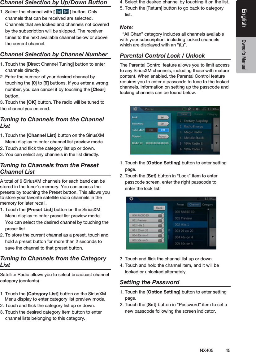 45NX405EnglishEnglish Owner&rsquo;s ManualEnglish Owner&rsquo;s ManualChannel Selection by Up/Down Button1. Select the channel with [            ] button. Only    channels that can be received are selected.     Channels that are locked and channels not covered    by the subscription will be skipped. The receiver    tunes to the next available channel below or above    the current channel.    Channel Selection by Channel Number1. Touch the [Direct Channel Tuning] button to enter    channels directly. 2. Enter the number of your desired channel by    touching the [0] to [9] buttons. If you enter a wrong      number, you can cancel it by touching the [Clear]    button.3. Touch the [OK] button. The radio will be tuned to the channel you entered.   Tuning to Channels from the Channel List1. Touch the [Channel List] button on the SiriusXM    Menu display to enter channel list preview mode.2. Touch and ﬂick the category list up or down.3. You can select any channels in the list directly.Tuning to Channels from the Preset Channel ListA total of 6 SiriusXM channels for each band can be stored in the tuner&rsquo;s memory. You can access the presets by touching the Preset button. This allows you to store your favorite satellite radio channels in the memory for later recall.1. Touch the [Preset List] button on the SiriusXM    Menu display to enter preset list preview mode.     You can select the desired channel by touching the    preset list.2. To store the current channel as a preset, touch and    hold a preset button for more than 2 seconds to    save the channel to that preset button.Tuning to Channels from the Category ListSatellite Radio allows you to select broadcast channelcategory (contents).1. Touch the [Category List] button on the SiriusXM Menu display to enter category list preview mode.2. Touch and ﬂick the category list up or down.3. Touch the desired category item button to enter    channel lists belonging to this category.4. Select the desired channel by touching it on the list.5. Touch the [Return] button to go back to category    list.Note:  &ldquo;All Chan&rdquo; category includes all channels available with your subscription, including locked channels which are displayed with an &ldquo;(L)&rdquo;.  Parental Control Lock / UnlockThe Parental Control feature allows you to limit access to any SiriusXM channels, including those with mature content. When enabled, the Parental Control feature requires you to enter a passcode to tune to the locked channels. Information on setting up the passcode and locking channels can be found below.1. Touch the [Option Setting] button to enter setting    page.2. Touch the [Set] button in &ldquo;Lock&rdquo; item to enter    passcode screen, enter the right passcode to    enter the lock list.3. Touch and ﬂick the channel list up or down.4. Touch and hold the channel item, and it will be    locked or unlocked alternately.Setting the Password1. Touch the [Option Setting] button to enter setting    page.2. Touch the [Set] button in &ldquo;Password&rdquo; item to set a    new passcode following the screen indicator.