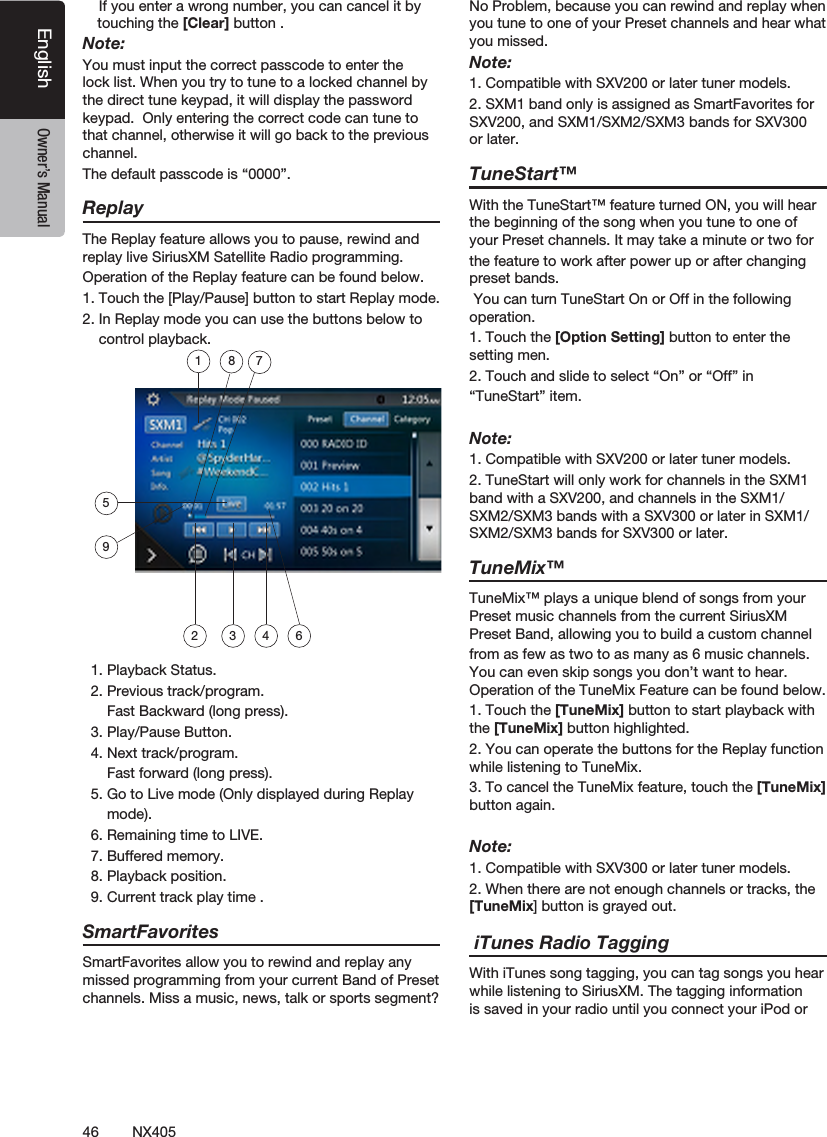 46 NX405EnglishEnglish Owner&rsquo;s ManualEnglish Owner&rsquo;s Manual    If you enter a wrong number, you can cancel it by touching the [Clear] button .Note:You must input the correct passcode to enter the lock list. When you try to tune to a locked channel by the direct tune keypad, it will display the password keypad.  Only entering the correct code can tune to that channel, otherwise it will go back to the previous channel.The default passcode is &ldquo;0000&rdquo;.ReplayThe Replay feature allows you to pause, rewind and replay live SiriusXM Satellite Radio programming.Operation of the Replay feature can be found below.1. Touch the [Play/Pause] button to start Replay mode.2. In Replay mode you can use the buttons below to    control playback.  1. Playback Status.  2. Previous track/program.      Fast Backward (long press).  3. Play/Pause Button.  4. Next track/program.      Fast forward (long press).  5. Go to Live mode (Only displayed during Replay      mode).  6. Remaining time to LIVE.  7. Buffered memory.  8. Playback position.  9. Current track play time .SmartFavoritesSmartFavorites allow you to rewind and replay any missed programming from your current Band of Preset channels. Miss a music, news, talk or sports segment?No Problem, because you can rewind and replay when you tune to one of your Preset channels and hear what you missed.Note:1. Compatible with SXV200 or later tuner models.2. SXM1 band only is assigned as SmartFavorites for SXV200, and SXM1/SXM2/SXM3 bands for SXV300 or later.TuneStart&trade;With the TuneStart&trade; feature turned ON, you will hear the beginning of the song when you tune to one of your Preset channels. It may take a minute or two forthe feature to work after power up or after changing preset bands.  You can turn TuneStart On or Off in the following operation.1. Touch the [Option Setting] button to enter the setting men.2. Touch and slide to select &ldquo;On&rdquo; or &ldquo;Off&rdquo; in &ldquo;TuneStart&rdquo; item.Note:1. Compatible with SXV200 or later tuner models.2. TuneStart will only work for channels in the SXM1 band with a SXV200, and channels in the SXM1/SXM2/SXM3 bands with a SXV300 or later in SXM1/SXM2/SXM3 bands for SXV300 or later.TuneMix&trade;TuneMix&trade; plays a unique blend of songs from your Preset music channels from the current SiriusXM Preset Band, allowing you to build a custom channelfrom as few as two to as many as 6 music channels. You can even skip songs you don&rsquo;t want to hear. Operation of the TuneMix Feature can be found below.1. Touch the [TuneMix] button to start playback with the [TuneMix] button highlighted.2. You can operate the buttons for the Replay function while listening to TuneMix.  3. To cancel the TuneMix feature, touch the [TuneMix] button again.  Note:1. Compatible with SXV300 or later tuner models.2. When there are not enough channels or tracks, the [TuneMix] button is grayed out.   iTunes Radio TaggingWith iTunes song tagging, you can tag songs you hear while listening to SiriusXM. The tagging information is saved in your radio until you connect your iPod or 18 752 3 4 69