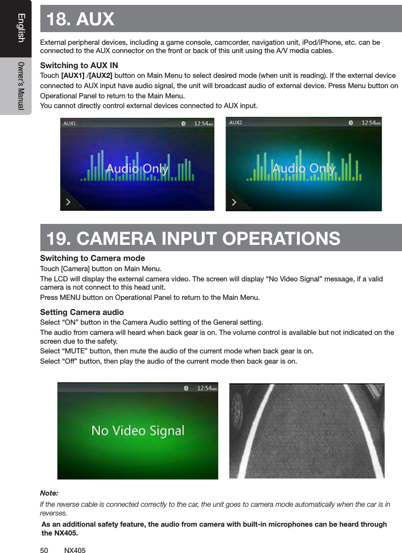 50 NX405EnglishEnglish Owner&rsquo;s ManualEnglish Owner&rsquo;s Manual18. AUX External peripheral devices, including a game console, camcorder, navigation unit, iPod/iPhone, etc. can be connected to the AUX connector on the front or back of this unit using the A/V media cables.Switching to AUX IN Touch [AUX1] /[AUX2] button on Main Menu to select desired mode (when unit is reading). If the external device connected to AUX input have audio signal, the unit will broadcast audio of external device. Press Menu button on Operational Panel to return to the Main Menu.You cannot directly control external devices connected to AUX input.19. CAMERA INPUT OPERATIONSSwitching to Camera modeTouch [Camera] button on Main Menu.The LCD will display the external camera video. The screen will display &ldquo;No Video Signal&rdquo; message, if a valid camera is not connect to this head unit. Press MENU button on Operational Panel to return to the Main Menu.Setting Camera audioSelect &ldquo;ON&rdquo; button in the Camera Audio setting of the General setting.The audio from camera will heard when back gear is on. The volume control is available but not indicated on the screen due to the safety.Select &ldquo;MUTE&rdquo; button, then mute the audio of the current mode when back gear is on.Select &ldquo;Off&rdquo; button, then play the audio of the current mode then back gear is on. Note:If the reverse cable is connected correctly to the car, the unit goes to camera mode automatically when the car is in reverses.As an additional safety feature, the audio from camera with built-in microphones can be heard through the NX405.