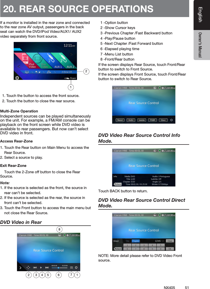 51NX405EnglishEnglish Owner&rsquo;s ManualEnglish Owner&rsquo;s ManualIf a monitor is installed in the rear zone and connected to the rear zone AV output, passengers in the back seat can watch the DVD/iPod Video/AUX1/ AUX2 video separately from front source.   1. Touch the button to access the front source.  2. Touch the button to close the rear source.Multi-Zone OperationIndependent sources can be played simultaneously on the unit. For example, a FM/AM console can be playback on the front screen while DVD video is available to rear passengers. But now can&rsquo;t select DVD video in front.Access Rear-Zone1. Touch the Rear button on Main Menu to access the     Rear Source.2. Select a source to play.Exit Rear-Zone    Touch the 2-Zone off button to close the Rear Source. Note:1. If the source is selected as the front, the source in     rear can&rsquo;t be selected.2. If the source is selected as the rear, the source in     front can&rsquo;t be selected.3. Touch the Front button to access the main menu but     not close the Rear Source.DVD Video in Rear    1 -Option button  2 -Show Cursor keys  3 -Previous Chapter /Fast Backward button  4 -Play/Pause button  5 -Next Chapter /Fast Forward button  6 -Elapsed playing time  7 -Menu List button  8 -Front/Rear buttonIf the screen displays Rear Source, touch Front/Rear button to switch to Front Source.If the screen displays Front Source, touch Front/Rear button to switch to Rear Source.DVD Video Rear Source Control Info Mode. TouchBACKbuttontoreturn.DVD Video Rear Source Control Direct Mode. NOTE: More detail please refer to DVD Video Front source. 20. REAR SOURCE OPERATIONS1872 3 4 5 6 12