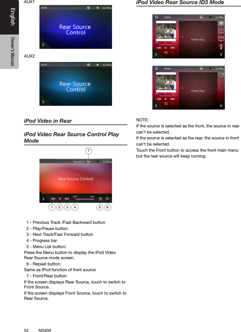 52 NX405EnglishEnglish Owner&rsquo;s ManualEnglish Owner&rsquo;s ManualAUX1AUX2iPod Video in ReariPod Video Rear Source Control Play Mode  1 - Previous Track /Fast Backward button  2 - Play/Pause button  3 - Next Track/Fast Forward button  4 - Progress bar  5 - Menu List button:Press the Menu button to display the iPod Video             Rear Source mode screen.  6 - Repeat button:Same as iPod function of front source  7 - Front/Rear buttonIf the screen displays Rear Source, touch to switch to Front Source.If the screen displays Front Source, touch to switch to Rear Source.iPod Video Rear Source ID3 ModeNOTE: If the source is selected as the front, the source in rear can&rsquo;t be selected.If the source is selected as the rear, the source in front can&rsquo;t be selected.Touch the Front button to access the front main menu but the rear source will keep running.1 2 3 4 5 67
