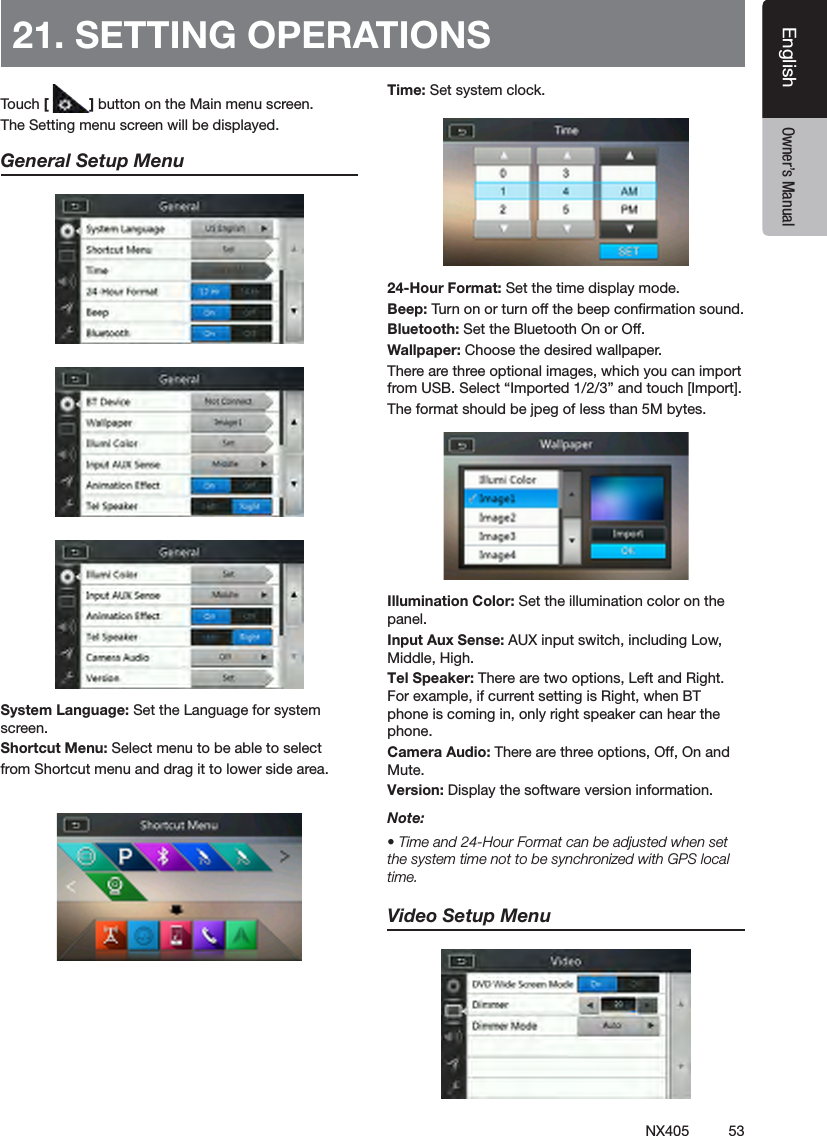 53NX405EnglishEnglish Owner&rsquo;s ManualEnglish Owner&rsquo;s Manual21. SETTING OPERATIONSTouch [ ] button on the Main menu screen.The Setting menu screen will be displayed.General Setup MenuSystem Language: Set the Language for system screen.Shortcut Menu: Select menu to be able to selectfrom Shortcut menu and drag it to lower side area.Time: Set system clock.24-Hour Format: Set the time display mode.Beep: Turn on or turn off the beep conrmation sound.Bluetooth: Set the Bluetooth On or Off.Wallpaper: Choose the desired wallpaper.There are three optional images, which you can import from USB. Select &ldquo;Imported 1/2/3&rdquo; and touch [Import]. The format should be jpeg of less than 5M bytes. Illumination Color: Set the illumination color on the panel.Input Aux Sense: AUX input switch, including Low, Middle, High.Tel Speaker: There are two options, Left and Right. For example, if current setting is Right, when BT phone is coming in, only right speaker can hear the phone. Camera Audio: There are three options, Off, On and Mute.Version: Display the software version information.Note:&bull; Time and 24-Hour Format can be adjusted when set the system time not to be synchronized with GPS local time.Video Setup Menu