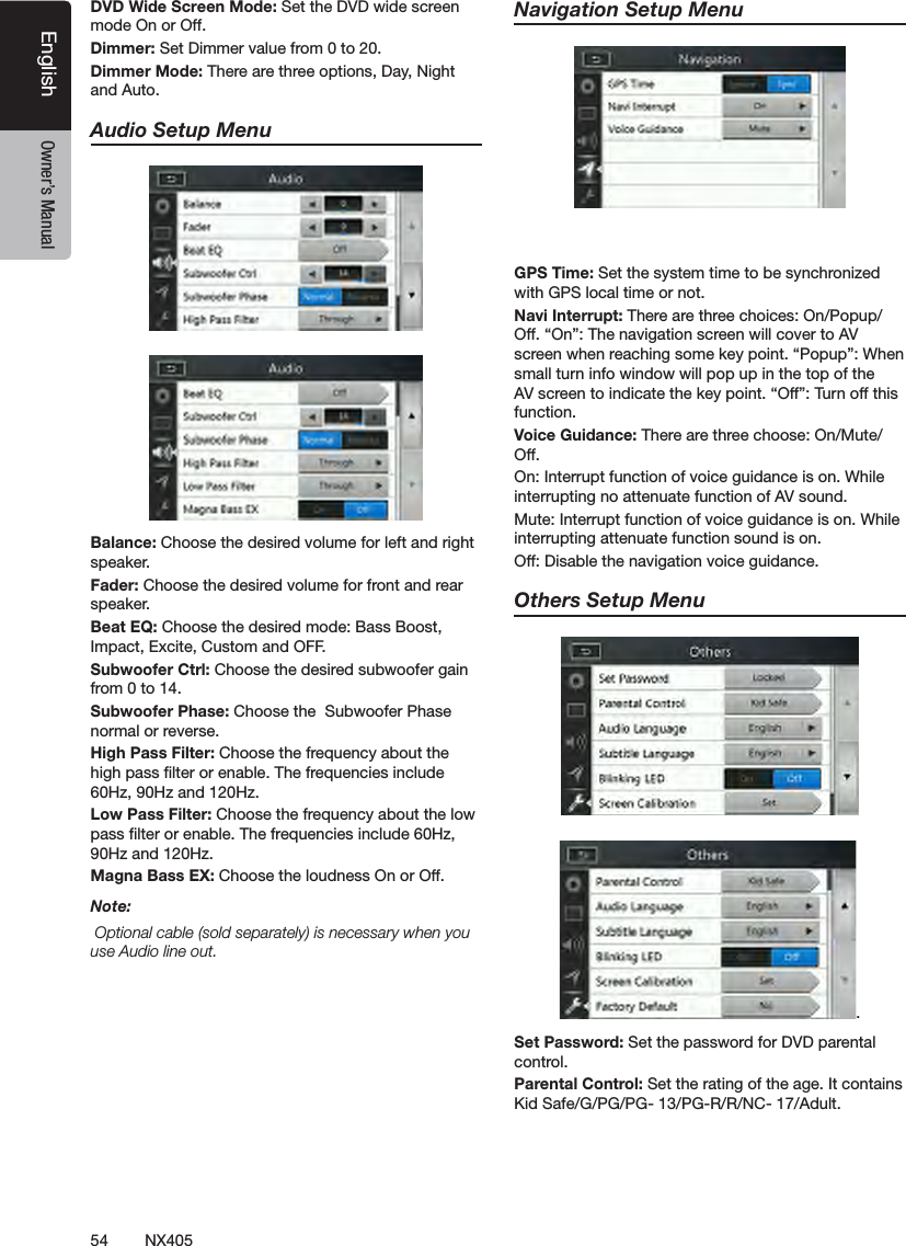 54 NX405EnglishEnglish Owner&rsquo;s ManualEnglish Owner&rsquo;s ManualDVD Wide Screen Mode: Set the DVD wide screen mode On or Off.Dimmer: Set Dimmer value from 0 to 20.Dimmer Mode: There are three options, Day, Night and Auto.Audio Setup MenuBalance: Choose the desired volume for left and right speaker.Fader: Choose the desired volume for front and rear speaker.Beat EQ: Choose the desired mode: Bass Boost, Impact, Excite, Custom and OFF. Subwoofer Ctrl: Choose the desired subwoofer gain from 0 to 14.Subwoofer Phase: Choose the  Subwoofer Phase normal or reverse.High Pass Filter: Choose the frequency about the high pass lter or enable. The frequencies include 60Hz, 90Hz and 120Hz.Low Pass Filter: Choose the frequency about the low pass lter or enable. The frequencies include 60Hz, 90Hz and 120Hz.Magna Bass EX: Choose the loudness On or Off.Note: Optional cable (sold separately) is necessary when you use Audio line out.Navigation Setup Menu GPS Time: Set the system time to be synchronized with GPS local time or not.Navi Interrupt: There are three choices: On/Popup/Off. &ldquo;On&rdquo;: The navigation screen will cover to AV screen when reaching some key point. &ldquo;Popup&rdquo;: When small turn info window will pop up in the top of the AV screen to indicate the key point. &ldquo;Off&rdquo;: Turn off this function.Voice Guidance: There are three choose: On/Mute/ Off. On: Interrupt function of voice guidance is on. While interrupting no attenuate function of AV sound.Mute: Interrupt function of voice guidance is on. While interrupting attenuate function sound is on.Off: Disable the navigation voice guidance. Others Setup Menu.Set Password: Set the password for DVD parental control.Parental Control: Set the rating of the age. It contains Kid Safe/G/PG/PG- 13/PG-R/R/NC- 17/Adult.