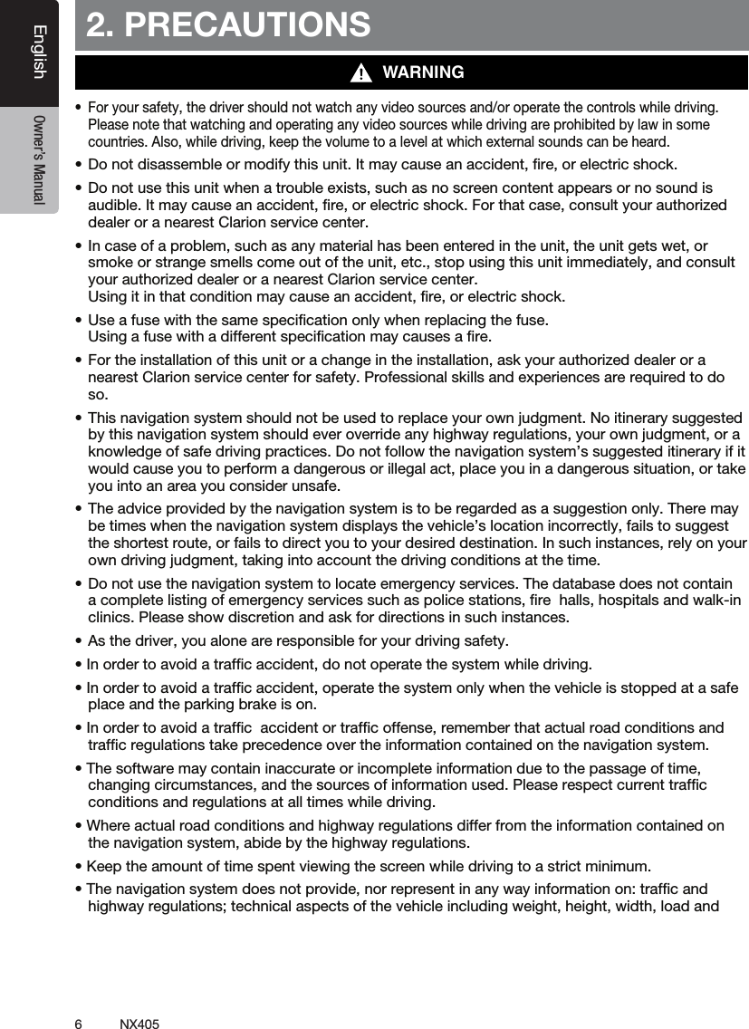 6NX405EnglishEnglish Owner&rsquo;s ManualEnglish Owner&rsquo;s Manual2. PRECAUTIONS&bull; Foryoursafety,thedrivershouldnotwatchanyvideosourcesand/oroperatethecontrolswhiledriving.Please note that watching and operating any video sources while driving are prohibited by law in some countries. Also, while driving, keep the volume to a level at which external sounds can be heard.&bull;Donotdisassembleormodifythisunit.Itmaycauseanaccident,re,orelectricshock.&bull;Donotusethisunitwhenatroubleexists,suchasnoscreencontentappearsornosoundisaudible. It may cause an accident, ﬁre, or electric shock. For that case, consult your authorized dealer or a nearest Clarion service center.&bull;Incaseofaproblem,suchasanymaterialhasbeenenteredintheunit,theunitgetswet,orsmoke or strange smells come out of the unit, etc., stop using this unit immediately, and consult your authorized dealer or a nearest Clarion service center.  Using it in that condition may cause an accident, ﬁre, or electric shock.&bull;Useafusewiththesamespecicationonlywhenreplacingthefuse. Using a fuse with a different speciﬁcation may causes a ﬁre.&bull;Fortheinstallationofthisunitorachangeintheinstallation,askyourauthorizeddealeroranearest Clarion service center for safety. Professional skills and experiences are required to do so.&bull;Thisnavigationsystemshouldnotbeusedtoreplaceyourownjudgment.Noitinerarysuggestedby this navigation system should ever override any highway regulations, your own judgment, or a knowledge of safe driving practices. Do not follow the navigation system&rsquo;s suggested itinerary if it would cause you to perform a dangerous or illegal act, place you in a dangerous situation, or take you into an area you consider unsafe.&bull;Theadviceprovidedbythenavigationsystemistoberegardedasasuggestiononly.Theremaybe times when the navigation system displays the vehicle&rsquo;s location incorrectly, fails to suggest the shortest route, or fails to direct you to your desired destination. In such instances, rely on your own driving judgment, taking into account the driving conditions at the time.&bull;Donotusethenavigationsystemtolocateemergencyservices.Thedatabasedoesnotcontaina complete listing of emergency services such as police stations, ﬁre  halls, hospitals and walk-in clinics. Please show discretion and ask for directions in such instances.&bull;Asthedriver,youaloneareresponsibleforyourdrivingsafety.&bull;Inordertoavoidatrafcaccident,donotoperatethesystemwhiledriving.&bull;Inordertoavoidatrafcaccident,operatethesystemonlywhenthevehicleisstoppedatasafeplace and the parking brake is on.&bull;Inordertoavoidatrafcaccidentortrafcoffense,rememberthatactualroadconditionsandtrafﬁc regulations take precedence over the information contained on the navigation system.&bull;Thesoftwaremaycontaininaccurateorincompleteinformationduetothepassageoftime,changing circumstances, and the sources of information used. Please respect current trafﬁc  conditions and regulations at all times while driving.&bull;Whereactualroadconditionsandhighwayregulationsdifferfromtheinformationcontainedonthe navigation system, abide by the highway regulations.&bull;Keeptheamountoftimespentviewingthescreenwhiledrivingtoastrictminimum.&bull;Thenavigationsystemdoesnotprovide,norrepresentinanywayinformationon:trafcandhighway regulations; technical aspects of the vehicle including weight, height, width, load and WARNING
