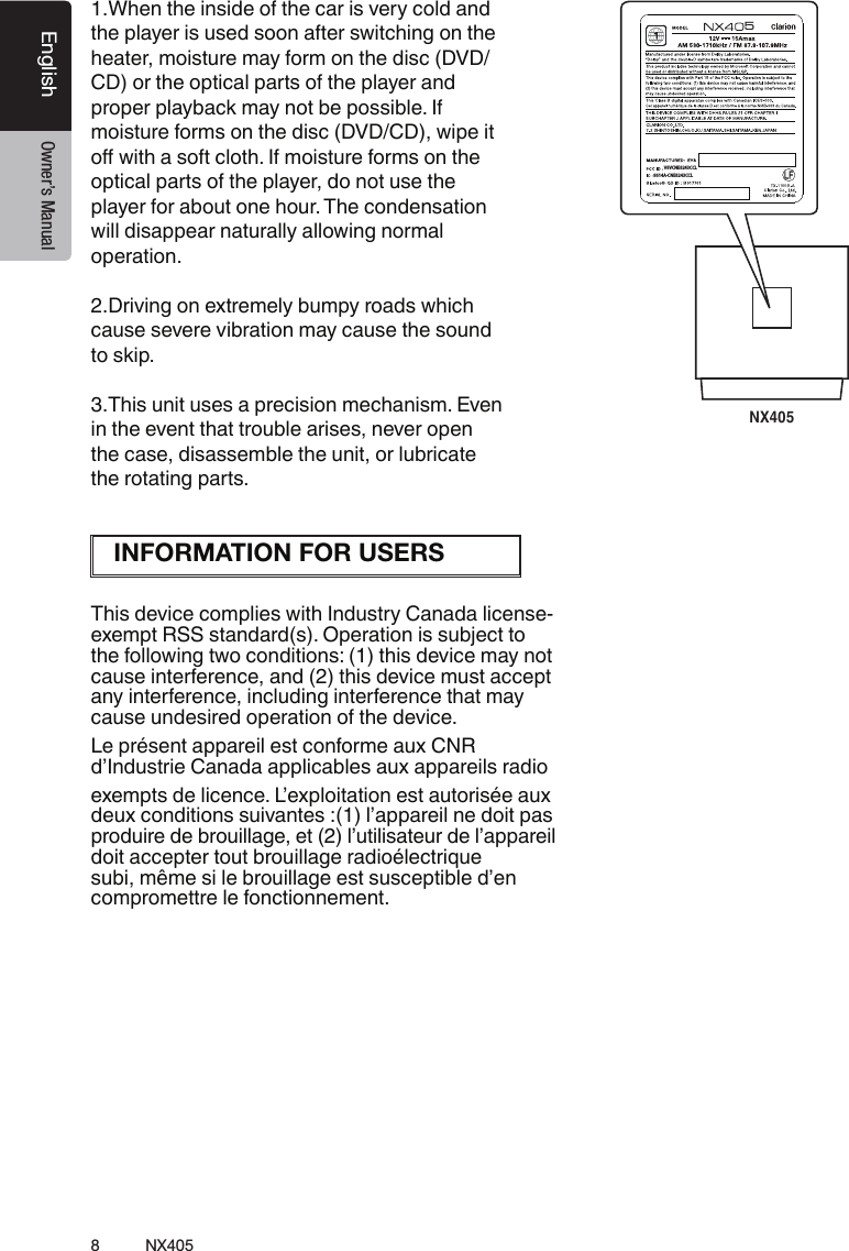 8NX405EnglishEnglish Owner&rsquo;s ManualEnglish Owner&rsquo;s Manual1.When the inside of the car is very cold and the player is used soon after switching on the heater, moisture may form on the disc (DVD/ CD) or the optical parts of the player and proper playback may not be possible. If moisture forms on the disc (DVD/CD), wipe it o with a soft cloth. If moisture forms on the optical parts of the player, do not use the player for about one hour. The condensation will disappear naturally allowing normal operation.2.Driving on extremely bumpy roads which cause severe vibration may cause the sound to skip.3.This unit uses a precision mechanism. Even in the event that trouble arises, never open the case, disassemble the unit, or lubricate the rotating parts.This device complies with Industry Canada license-exempt RSS standard(s). Operation is subject to the following two conditions: (1) this device may not cause interference, and (2) this device must accept any interference, including interference that may cause undesired operation of the device.Le pr&eacute;sent appareil est conforme aux CNR d&rsquo;Industrie Canada applicables aux appareils radio exempts de licence. L&rsquo;exploitation est autoris&eacute;e aux deux conditions suivantes :(1) l&rsquo;appareil ne doit pas produire de brouillage, et (2) l&rsquo;utilisateur de l&rsquo;appareil doit accepter tout brouillage radio&eacute;lectrique subi, m&ecirc;me si le brouillage est susceptible d&rsquo;en compromettre le fonctionnement.NX405CNE-8239D-CL1:1机身大贴纸吕崇垚20140102技术说明：1、大小65x75mm,红色外框线为刀模线。2、材质，80g铜版纸,过哑胶。3、内容印刷黑色:PANTONE Black C。4、要求内容印刷正确、清晰，贴纸表面干净、整洁，不得有脏污、斑点、折痕；    切边务必整齐,不得歪斜。66BV8VCNE8243CCL8614A-CNE8243CCL7-8239-1014-00-015INFORMATION FOR USERS