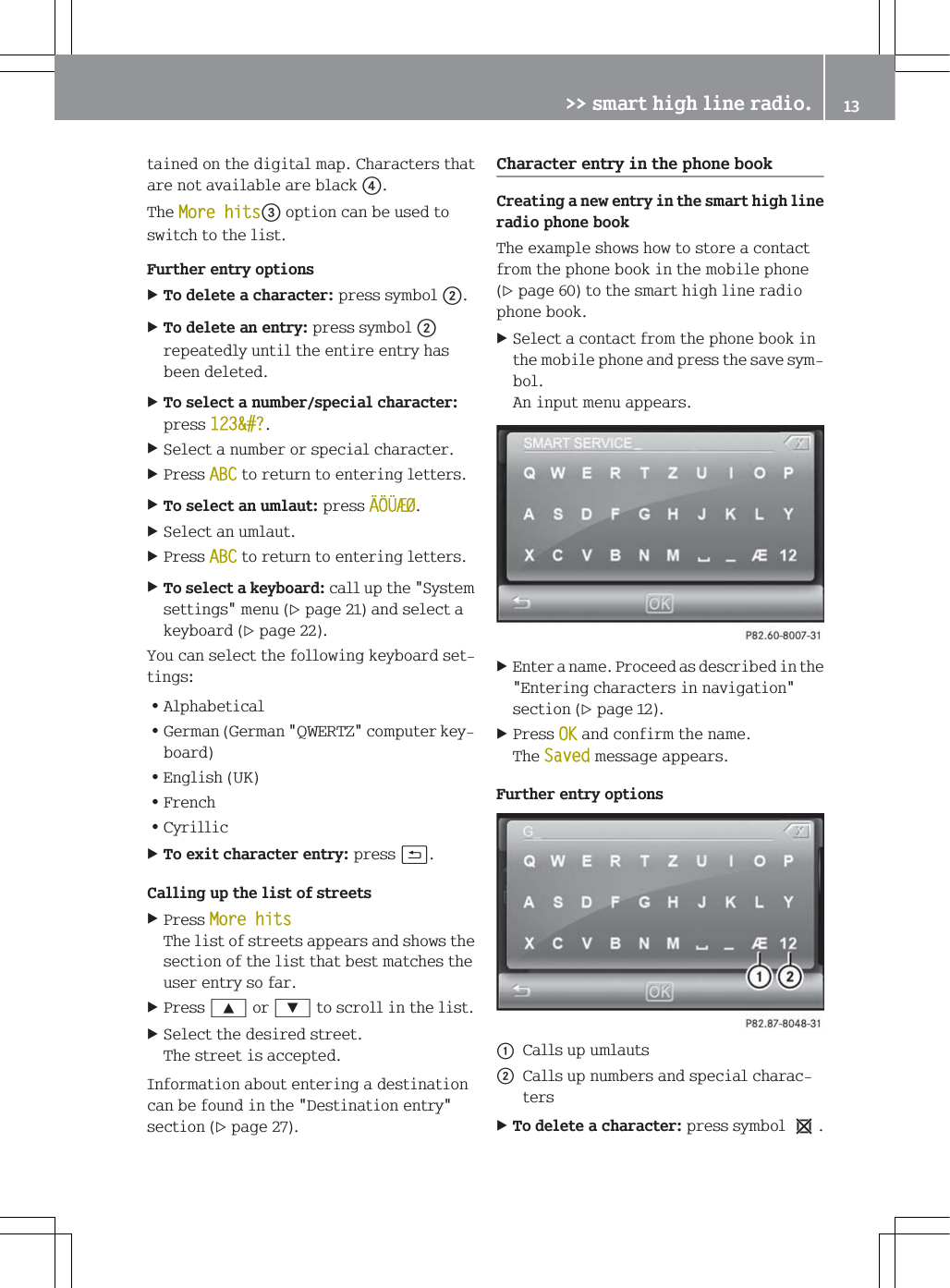 WDLQHGRQWKHGLJLWDOPDS&amp;KDUDFWHUVWKDWDUHQRWDYDLODEOHDUHEODFN7KH0RUHKLWVRSWLRQFDQEHXVHGWRVZLWFKWRWKHOLVW)XUWKHUHQWU\RSWLRQV7RGHOHWHDFKDUDFWHUSUHVVV\PEROG7RGHOHWHDQHQWU\SUHVVV\PEROGUHSHDWHGO\XQWLOWKHHQWLUHHQWU\KDVEHHQGHOHWHG7RVHOHFWDQXPEHUVSHFLDOFKDUDFWHUSUHVV"6HOHFWDQXPEHURUVSHFLDOFKDUDFWHU3UHVV$%&amp;WRUHWXUQWRHQWHULQJOHWWHUV7RVHOHFWDQXPODXWSUHVV6HOHFWDQXPODXW3UHVV$%&amp;WRUHWXUQWRHQWHULQJOHWWHUV7RVHOHFWDNH\ERDUGFDOOXSWKH6\VWHPVHWWLQJVPHQXSDJHDQGVHOHFWDNH\ERDUGSDJH<RXFDQVHOHFWWKHIROORZLQJNH\ERDUGVHWWLQJV=$OSKDEHWLFDO=*HUPDQ*HUPDQ4:(57=FRPSXWHUNH\ERDUG=(QJOLVK8.=)UHQFK=&amp;\ULOOLF7RH[LWFKDUDFWHUHQWU\SUHVVB&amp;DOOLQJXSWKHOLVWRIVWUHHWV3UHVV0RUHKLWV7KHOLVWRIVWUHHWVDSSHDUVDQGVKRZVWKHVHFWLRQRIWKHOLVWWKDWEHVWPDWFKHVWKHXVHUHQWU\VRIDU3UHVV<RU=WRVFUROOLQWKHOLVW6HOHFWWKHGHVLUHGVWUHHW7KHVWUHHWLVDFFHSWHG,QIRUPDWLRQDERXWHQWHULQJDGHVWLQDWLRQFDQEHIRXQGLQWKH'HVWLQDWLRQHQWU\VHFWLRQSDJH&amp;KDUDFWHUHQWU\LQWKHSKRQHERRN&amp;UHDWLQJDQHZHQWU\LQWKHVPDUWKLJKOLQHUDGLRSKRQHERRN7KHH[DPSOHVKRZVKRZWRVWRUHDFRQWDFWIURPWKHSKRQHERRNLQWKHPRELOHSKRQHSDJHWRWKHVPDUWKLJKOLQHUDGLRSKRQHERRN6HOHFWDFRQWDFWIURPWKHSKRQHERRNLQWKHPRELOHSKRQHDQGSUHVVWKHVDYHV\PERO$QLQSXWPHQXDSSHDUV(QWHUDQDPH3URFHHGDVGHVFULEHGLQWKH(QWHULQJFKDUDFWHUVLQQDYLJDWLRQVHFWLRQSDJH3UHVV2.DQGFRQILUPWKHQDPH7KH6DYHGPHVVDJHDSSHDUV)XUWKHUHQWU\RSWLRQVF&amp;DOOVXSXPODXWVG&amp;DOOVXSQXPEHUVDQGVSHFLDOFKDUDFWHUV7RGHOHWHDFKDUDFWHUSUHVVV\PEROe!!VPDUWKLJKOLQHUDGLR 