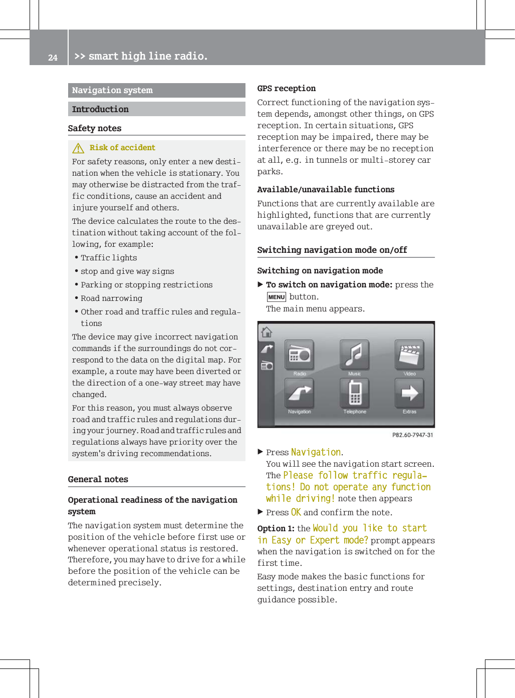 1DYLJDWLRQV\VWHP,QWURGXFWLRQ6DIHW\QRWHV5LVNRIDFFLGHQW)RUVDIHW\UHDVRQVRQO\HQWHUDQHZGHVWLQDWLRQZKHQWKHYHKLFOHLVVWDWLRQDU\<RXPD\RWKHUZLVHEHGLVWUDFWHGIURPWKHWUDIILFFRQGLWLRQVFDXVHDQDFFLGHQWDQGLQMXUH\RXUVHOIDQGRWKHUV7KHGHYLFHFDOFXODWHVWKHURXWHWRWKHGHVWLQDWLRQZLWKRXWWDNLQJDFFRXQWRIWKHIROORZLQJIRUH[DPSOH=7UDIILFOLJKWV=VWRSDQGJLYHZD\VLJQV=3DUNLQJRUVWRSSLQJUHVWULFWLRQV=5RDGQDUURZLQJ=2WKHUURDGDQGWUDIILFUXOHVDQGUHJXODWLRQV7KHGHYLFHPD\JLYHLQFRUUHFWQDYLJDWLRQFRPPDQGVLIWKHVXUURXQGLQJVGRQRWFRUUHVSRQGWRWKHGDWDRQWKHGLJLWDOPDS)RUH[DPSOHDURXWHPD\KDYHEHHQGLYHUWHGRUWKHGLUHFWLRQRIDRQHZD\VWUHHWPD\KDYHFKDQJHG)RUWKLVUHDVRQ\RXPXVWDOZD\VREVHUYHURDGDQGWUDIILFUXOHVDQGUHJXODWLRQVGXULQJ\RXUMRXUQH\5RDGDQGWUDIILFUXOHVDQGUHJXODWLRQVDOZD\VKDYHSULRULW\RYHUWKHV\VWHPVGULYLQJUHFRPPHQGDWLRQV*HQHUDOQRWHV2SHUDWLRQDOUHDGLQHVVRIWKHQDYLJDWLRQV\VWHP7KHQDYLJDWLRQV\VWHPPXVWGHWHUPLQHWKHSRVLWLRQRIWKHYHKLFOHEHIRUHILUVWXVHRUZKHQHYHURSHUDWLRQDOVWDWXVLVUHVWRUHG7KHUHIRUH\RXPD\KDYHWRGULYHIRUDZKLOHEHIRUHWKHSRVLWLRQRIWKHYHKLFOHFDQEHGHWHUPLQHGSUHFLVHO\*36UHFHSWLRQ&amp;RUUHFWIXQFWLRQLQJRIWKHQDYLJDWLRQV\VWHPGHSHQGVDPRQJVWRWKHUWKLQJVRQ*36UHFHSWLRQ,QFHUWDLQVLWXDWLRQV*36UHFHSWLRQPD\EHLPSDLUHGWKHUHPD\EHLQWHUIHUHQFHRUWKHUHPD\EHQRUHFHSWLRQDWDOOHJLQWXQQHOVRUPXOWLVWRUH\FDUSDUNV$YDLODEOHXQDYDLODEOHIXQFWLRQV)XQFWLRQVWKDWDUHFXUUHQWO\DYDLODEOHDUHKLJKOLJKWHGIXQFWLRQVWKDWDUHFXUUHQWO\XQDYDLODEOHDUHJUH\HGRXW6ZLWFKLQJQDYLJDWLRQPRGHRQRII6ZLWFKLQJRQQDYLJDWLRQPRGH7RVZLWFKRQQDYLJDWLRQPRGHSUHVVWKHEXWWRQ7KHPDLQPHQXDSSHDUV3UHVV1DYLJDWLRQ<RXZLOOVHHWKHQDYLJDWLRQVWDUWVFUHHQ7KH3OHDVHIROORZWUDIILFUHJXODњWLRQV'RQRWRSHUDWHDQ\IXQFWLRQZKLOHGULYLQJQRWHWKHQDSSHDUV3UHVV2.DQGFRQILUPWKHQRWH2SWLRQWKH:RXOG\RXOLNHWRVWDUWLQ(DV\RU([SHUWPRGH"SURPSWDSSHDUVZKHQWKHQDYLJDWLRQLVVZLWFKHGRQIRUWKHILUVWWLPH(DV\PRGHPDNHVWKHEDVLFIXQFWLRQVIRUVHWWLQJVGHVWLQDWLRQHQWU\DQGURXWHJXLGDQFHSRVVLEOH !!VPDUWKLJKOLQHUDGLR