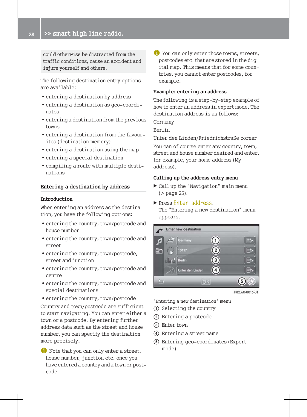 FRXOGRWKHUZLVHEHGLVWUDFWHGIURPWKHWUDIILFFRQGLWLRQVFDXVHDQDFFLGHQWDQGLQMXUH\RXUVHOIDQGRWKHUV7KHIROORZLQJGHVWLQDWLRQHQWU\RSWLRQVDUHDYDLODEOH=HQWHULQJDGHVWLQDWLRQE\DGGUHVV=HQWHULQJDGHVWLQDWLRQDVJHRFRRUGLQDWHV=HQWHULQJDGHVWLQDWLRQIURPWKHSUHYLRXVWRZQV=HQWHULQJDGHVWLQDWLRQIURPWKHIDYRXULWHVGHVWLQDWLRQPHPRU\=HQWHULQJDGHVWLQDWLRQXVLQJWKHPDS=HQWHULQJDVSHFLDOGHVWLQDWLRQ=FRPSLOLQJDURXWHZLWKPXOWLSOHGHVWLQDWLRQV(QWHULQJDGHVWLQDWLRQE\DGGUHVV,QWURGXFWLRQ:KHQHQWHULQJDQDGGUHVVDVWKHGHVWLQDWLRQ\RXKDYHWKHIROORZLQJRSWLRQV=HQWHULQJWKHFRXQWU\WRZQSRVWFRGHDQGKRXVHQXPEHU=HQWHULQJWKHFRXQWU\WRZQSRVWFRGHDQGVWUHHW=HQWHULQJWKHFRXQWU\WRZQSRVWFRGHVWUHHWDQGMXQFWLRQ=HQWHULQJWKHFRXQWU\WRZQSRVWFRGHDQGFHQWUH=HQWHULQJWKHFRXQWU\WRZQSRVWFRGHDQGVSHFLDOGHVWLQDWLRQV=HQWHULQJWKHFRXQWU\WRZQSRVWFRGH&amp;RXQWU\DQGWRZQSRVWFRGHDUHVXIILFLHQWWRVWDUWQDYLJDWLQJ<RXFDQHQWHUHLWKHUDWRZQRUDSRVWFRGH%\HQWHULQJIXUWKHUDGGUHVVGDWDVXFKDVWKHVWUHHWDQGKRXVHQXPEHU\RXFDQVSHFLI\WKHGHVWLQDWLRQPRUHSUHFLVHO\G1RWHWKDW\RXFDQRQO\HQWHUDVWUHHWKRXVHQXPEHUMXQFWLRQHWFRQFH\RXKDYHHQWHUHGDFRXQWU\DQGDWRZQRUSRVWFRGHG<RXFDQRQO\HQWHUWKRVHWRZQVVWUHHWVSRVWFRGHVHWFWKDWDUHVWRUHGLQWKHGLJLWDOPDS7KLVPHDQVWKDWIRUVRPHFRXQWULHV\RXFDQQRWHQWHUSRVWFRGHVIRUH[DPSOH([DPSOHHQWHULQJDQDGGUHVV7KHIROORZLQJLVDVWHSE\VWHSH[DPSOHRIKRZWRHQWHUDQDGGUHVVLQH[SHUWPRGH7KHGHVWLQDWLRQDGGUHVVLVDVIROORZV*HUPDQ\%HUOLQ8QWHUGHQ/LQGHQ)ULHGULFKVWUDHFRUQHU<RXFDQRIFRXUVHHQWHUDQ\FRXQWU\WRZQVWUHHWDQGKRXVHQXPEHUGHVLUHGDQGHQWHUIRUH[DPSOH\RXUKRPHDGGUHVV0\DGGUHVV&amp;DOOLQJXSWKHDGGUHVVHQWU\PHQX&amp;DOOXSWKH1DYLJDWLRQPDLQPHQXSDJH3UHVV(QWHUDGGUHVV7KH(QWHULQJDQHZGHVWLQDWLRQPHQXDSSHDUV(QWHULQJDQHZGHVWLQDWLRQPHQXF6HOHFWLQJWKHFRXQWU\G(QWHULQJDSRVWFRGH(QWHUWRZQ(QWHULQJDVWUHHWQDPH(QWHULQJJHRFRRUGLQDWHV([SHUWPRGH !!VPDUWKLJKOLQHUDGLR