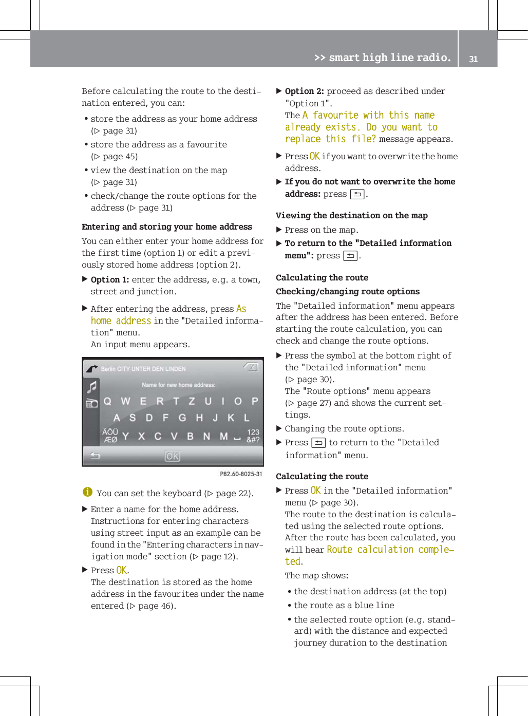 %HIRUHFDOFXODWLQJWKHURXWHWRWKHGHVWLQDWLRQHQWHUHG\RXFDQ=VWRUHWKHDGGUHVVDV\RXUKRPHDGGUHVVSDJH=VWRUHWKHDGGUHVVDVDIDYRXULWHSDJH=YLHZWKHGHVWLQDWLRQRQWKHPDSSDJH=FKHFNFKDQJHWKHURXWHRSWLRQVIRUWKHDGGUHVVSDJH(QWHULQJDQGVWRULQJ\RXUKRPHDGGUHVV<RXFDQHLWKHUHQWHU\RXUKRPHDGGUHVVIRUWKHILUVWWLPHRSWLRQRUHGLWDSUHYLRXVO\VWRUHGKRPHDGGUHVVRSWLRQ2SWLRQHQWHUWKHDGGUHVVHJDWRZQVWUHHWDQGMXQFWLRQ$IWHUHQWHULQJWKHDGGUHVVSUHVV$VKRPHDGGUHVVLQWKH'HWDLOHGLQIRUPDWLRQPHQX$QLQSXWPHQXDSSHDUVG<RXFDQVHWWKHNH\ERDUGSDJH(QWHUDQDPHIRUWKHKRPHDGGUHVV,QVWUXFWLRQVIRUHQWHULQJFKDUDFWHUVXVLQJVWUHHWLQSXWDVDQH[DPSOHFDQEHIRXQGLQWKH(QWHULQJFKDUDFWHUVLQQDYLJDWLRQPRGHVHFWLRQSDJH3UHVV2.7KHGHVWLQDWLRQLVVWRUHGDVWKHKRPHDGGUHVVLQWKHIDYRXULWHVXQGHUWKHQDPHHQWHUHGSDJH2SWLRQSURFHHGDVGHVFULEHGXQGHU2SWLRQ7KH$IDYRXULWHZLWKWKLVQDPHDOUHDG\H[LVWV'R\RXZDQWWRUHSODFHWKLVILOH"PHVVDJHDSSHDUV3UHVV2.LI\RXZDQWWRRYHUZULWHWKHKRPHDGGUHVV,I\RXGRQRWZDQWWRRYHUZULWHWKHKRPHDGGUHVVSUHVVB9LHZLQJWKHGHVWLQDWLRQRQWKHPDS3UHVVRQWKHPDS7RUHWXUQWRWKH'HWDLOHGLQIRUPDWLRQPHQXSUHVVB&amp;DOFXODWLQJWKHURXWH&amp;KHFNLQJFKDQJLQJURXWHRSWLRQV7KH'HWDLOHGLQIRUPDWLRQPHQXDSSHDUVDIWHUWKHDGGUHVVKDVEHHQHQWHUHG%HIRUHVWDUWLQJWKHURXWHFDOFXODWLRQ\RXFDQFKHFNDQGFKDQJHWKHURXWHRSWLRQV3UHVVWKHV\PERODWWKHERWWRPULJKWRIWKH'HWDLOHGLQIRUPDWLRQPHQXSDJH7KH5RXWHRSWLRQVPHQXDSSHDUVSDJHDQGVKRZVWKHFXUUHQWVHWWLQJV&amp;KDQJLQJWKHURXWHRSWLRQV3UHVVBWRUHWXUQWRWKH'HWDLOHGLQIRUPDWLRQPHQX&amp;DOFXODWLQJWKHURXWH3UHVV2.LQWKH'HWDLOHGLQIRUPDWLRQPHQXSDJH7KHURXWHWRWKHGHVWLQDWLRQLVFDOFXODWHGXVLQJWKHVHOHFWHGURXWHRSWLRQV$IWHUWKHURXWHKDVEHHQFDOFXODWHG\RXZLOOKHDU5RXWHFDOFXODWLRQFRPSOHњWHG7KHPDSVKRZV=WKHGHVWLQDWLRQDGGUHVVDWWKHWRS=WKHURXWHDVDEOXHOLQH=WKHVHOHFWHGURXWHRSWLRQHJVWDQGDUGZLWKWKHGLVWDQFHDQGH[SHFWHGMRXUQH\GXUDWLRQWRWKHGHVWLQDWLRQ!!VPDUWKLJKOLQHUDGLR 