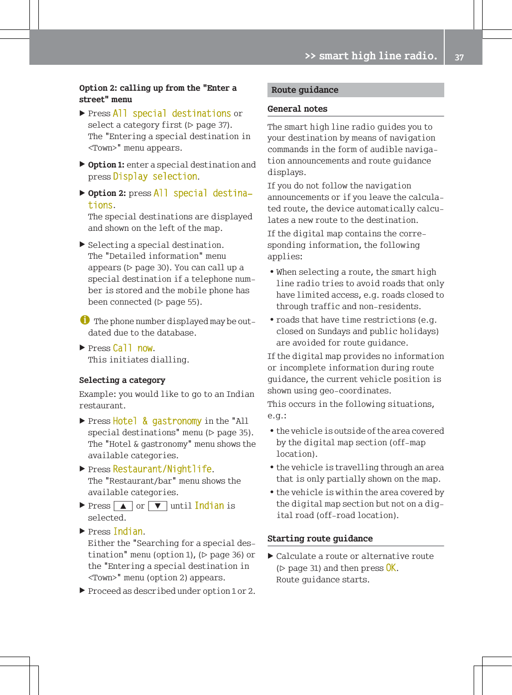 2SWLRQFDOOLQJXSIURPWKH(QWHUDVWUHHWPHQX3UHVV$OOVSHFLDOGHVWLQDWLRQVRUVHOHFWDFDWHJRU\ILUVWSDJH7KH(QWHULQJDVSHFLDOGHVWLQDWLRQLQ7RZQ!PHQXDSSHDUV2SWLRQHQWHUDVSHFLDOGHVWLQDWLRQDQGSUHVV'LVSOD\VHOHFWLRQ2SWLRQSUHVV$OOVSHFLDOGHVWLQDњWLRQV7KHVSHFLDOGHVWLQDWLRQVDUHGLVSOD\HGDQGVKRZQRQWKHOHIWRIWKHPDS6HOHFWLQJDVSHFLDOGHVWLQDWLRQ7KH'HWDLOHGLQIRUPDWLRQPHQXDSSHDUVSDJH<RXFDQFDOOXSDVSHFLDOGHVWLQDWLRQLIDWHOHSKRQHQXPEHULVVWRUHGDQGWKHPRELOHSKRQHKDVEHHQFRQQHFWHGSDJHG7KHSKRQHQXPEHUGLVSOD\HGPD\EHRXWGDWHGGXHWRWKHGDWDEDVH3UHVV&amp;DOOQRZ7KLVLQLWLDWHVGLDOOLQJ6HOHFWLQJDFDWHJRU\([DPSOH\RXZRXOGOLNHWRJRWRDQ,QGLDQUHVWDXUDQW3UHVV+RWHOJDVWURQRP\LQWKH$OOVSHFLDOGHVWLQDWLRQVPHQXSDJH7KH+RWHOJDVWURQRP\PHQXVKRZVWKHDYDLODEOHFDWHJRULHV3UHVV5HVWDXUDQW1LJKWOLIH7KH5HVWDXUDQWEDUPHQXVKRZVWKHDYDLODEOHFDWHJRULHV3UHVV<RU=XQWLO,QGLDQLVVHOHFWHG3UHVV,QGLDQ(LWKHUWKH6HDUFKLQJIRUDVSHFLDOGHVWLQDWLRQPHQXRSWLRQSDJHRUWKH(QWHULQJDVSHFLDOGHVWLQDWLRQLQ7RZQ!PHQXRSWLRQDSSHDUV3URFHHGDVGHVFULEHGXQGHURSWLRQRU5RXWHJXLGDQFH*HQHUDOQRWHV7KHVPDUWKLJKOLQHUDGLRJXLGHV\RXWR\RXUGHVWLQDWLRQE\PHDQVRIQDYLJDWLRQFRPPDQGVLQWKHIRUPRIDXGLEOHQDYLJDWLRQDQQRXQFHPHQWVDQGURXWHJXLGDQFHGLVSOD\V,I\RXGRQRWIROORZWKHQDYLJDWLRQDQQRXQFHPHQWVRULI\RXOHDYHWKHFDOFXODWHGURXWHWKHGHYLFHDXWRPDWLFDOO\FDOFXODWHVDQHZURXWHWRWKHGHVWLQDWLRQ,IWKHGLJLWDOPDSFRQWDLQVWKHFRUUHVSRQGLQJLQIRUPDWLRQWKHIROORZLQJDSSOLHV=:KHQVHOHFWLQJDURXWHWKHVPDUWKLJKOLQHUDGLRWULHVWRDYRLGURDGVWKDWRQO\KDYHOLPLWHGDFFHVVHJURDGVFORVHGWRWKURXJKWUDIILFDQGQRQUHVLGHQWV=URDGVWKDWKDYHWLPHUHVWULFWLRQVHJFORVHGRQ6XQGD\VDQGSXEOLFKROLGD\VDUHDYRLGHGIRUURXWHJXLGDQFH,IWKHGLJLWDOPDSSURYLGHVQRLQIRUPDWLRQRULQFRPSOHWHLQIRUPDWLRQGXULQJURXWHJXLGDQFHWKHFXUUHQWYHKLFOHSRVLWLRQLVVKRZQXVLQJJHRFRRUGLQDWHV7KLVRFFXUVLQWKHIROORZLQJVLWXDWLRQVHJ=WKHYHKLFOHLVRXWVLGHRIWKHDUHDFRYHUHGE\WKHGLJLWDOPDSVHFWLRQRIIPDSORFDWLRQ=WKHYHKLFOHLVWUDYHOOLQJWKURXJKDQDUHDWKDWLVRQO\SDUWLDOO\VKRZQRQWKHPDS=WKHYHKLFOHLVZLWKLQWKHDUHDFRYHUHGE\WKHGLJLWDOPDSVHFWLRQEXWQRWRQDGLJLWDOURDGRIIURDGORFDWLRQ6WDUWLQJURXWHJXLGDQFH&amp;DOFXODWHDURXWHRUDOWHUQDWLYHURXWHSDJHDQGWKHQSUHVV2.5RXWHJXLGDQFHVWDUWV!!VPDUWKLJKOLQHUDGLR 