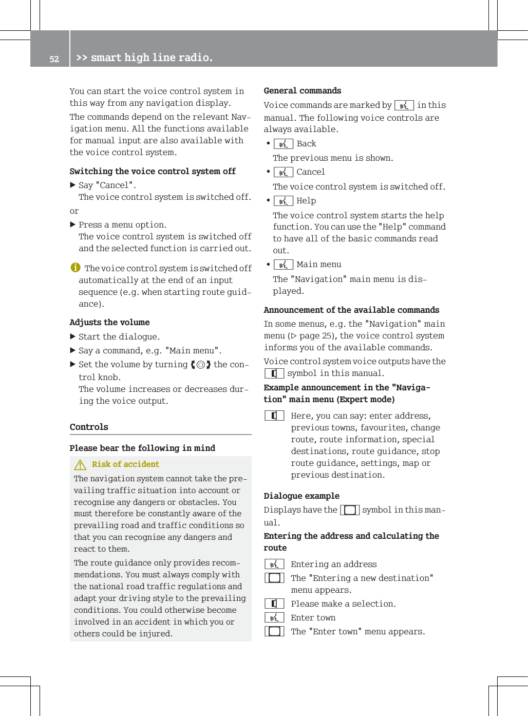 <RXFDQVWDUWWKHYRLFHFRQWUROV\VWHPLQWKLVZD\IURPDQ\QDYLJDWLRQGLVSOD\7KHFRPPDQGVGHSHQGRQWKHUHOHYDQW1DYLJDWLRQPHQX$OOWKHIXQFWLRQVDYDLODEOHIRUPDQXDOLQSXWDUHDOVRDYDLODEOHZLWKWKHYRLFHFRQWUROV\VWHP6ZLWFKLQJWKHYRLFHFRQWUROV\VWHPRII6D\&amp;DQFHO7KHYRLFHFRQWUROV\VWHPLVVZLWFKHGRIIRU3UHVVDPHQXRSWLRQ7KHYRLFHFRQWUROV\VWHPLVVZLWFKHGRIIDQGWKHVHOHFWHGIXQFWLRQLVFDUULHGRXWG7KHYRLFHFRQWUROV\VWHPLVVZLWFKHGRIIDXWRPDWLFDOO\DWWKHHQGRIDQLQSXWVHTXHQFHHJZKHQVWDUWLQJURXWHJXLGDQFH$GMXVWVWKHYROXPH6WDUWWKHGLDORJXH6D\DFRPPDQGHJ0DLQPHQX6HWWKHYROXPHE\WXUQLQJ[WKHFRQWURONQRE7KHYROXPHLQFUHDVHVRUGHFUHDVHVGXULQJWKHYRLFHRXWSXW&amp;RQWUROV3OHDVHEHDUWKHIROORZLQJLQPLQG5LVNRIDFFLGHQW7KHQDYLJDWLRQV\VWHPFDQQRWWDNHWKHSUHYDLOLQJWUDIILFVLWXDWLRQLQWRDFFRXQWRUUHFRJQLVHDQ\GDQJHUVRUREVWDFOHV<RXPXVWWKHUHIRUHEHFRQVWDQWO\DZDUHRIWKHSUHYDLOLQJURDGDQGWUDIILFFRQGLWLRQVVRWKDW\RXFDQUHFRJQLVHDQ\GDQJHUVDQGUHDFWWRWKHP7KHURXWHJXLGDQFHRQO\SURYLGHVUHFRPPHQGDWLRQV<RXPXVWDOZD\VFRPSO\ZLWKWKHQDWLRQDOURDGWUDIILFUHJXODWLRQVDQGDGDSW\RXUGULYLQJVW\OHWRWKHSUHYDLOLQJFRQGLWLRQV<RXFRXOGRWKHUZLVHEHFRPHLQYROYHGLQDQDFFLGHQWLQZKLFK\RXRURWKHUVFRXOGEHLQMXUHG*HQHUDOFRPPDQGV9RLFHFRPPDQGVDUHPDUNHGE\bLQWKLVPDQXDO7KHIROORZLQJYRLFHFRQWUROVDUHDOZD\VDYDLODEOH=b%DFN7KHSUHYLRXVPHQXLVVKRZQ=b&amp;DQFHO7KHYRLFHFRQWUROV\VWHPLVVZLWFKHGRII=b+HOS7KHYRLFHFRQWUROV\VWHPVWDUWVWKHKHOSIXQFWLRQ<RXFDQXVHWKH+HOSFRPPDQGWRKDYHDOORIWKHEDVLFFRPPDQGVUHDGRXW=b0DLQPHQX7KH1DYLJDWLRQPDLQPHQXLVGLVSOD\HG$QQRXQFHPHQWRIWKHDYDLODEOHFRPPDQGV,QVRPHPHQXVHJWKH1DYLJDWLRQPDLQPHQXSDJHWKHYRLFHFRQWUROV\VWHPLQIRUPV\RXRIWKHDYDLODEOHFRPPDQGV9RLFHFRQWUROV\VWHPYRLFHRXWSXWVKDYHWKHV\PEROLQWKLVPDQXDO([DPSOHDQQRXQFHPHQWLQWKH1DYLJDWLRQPDLQPHQX([SHUWPRGH+HUH\RXFDQVD\HQWHUDGGUHVVSUHYLRXVWRZQVIDYRXULWHVFKDQJHURXWHURXWHLQIRUPDWLRQVSHFLDOGHVWLQDWLRQVURXWHJXLGDQFHVWRSURXWHJXLGDQFHVHWWLQJVPDSRUSUHYLRXVGHVWLQDWLRQ'LDORJXHH[DPSOH'LVSOD\VKDYHWKHV\PEROLQWKLVPDQXDO(QWHULQJWKHDGGUHVVDQGFDOFXODWLQJWKHURXWHb(QWHULQJDQDGGUHVV7KH(QWHULQJDQHZGHVWLQDWLRQPHQXDSSHDUV3OHDVHPDNHDVHOHFWLRQb(QWHUWRZQ7KH(QWHUWRZQPHQXDSSHDUV !!VPDUWKLJKOLQHUDGLR