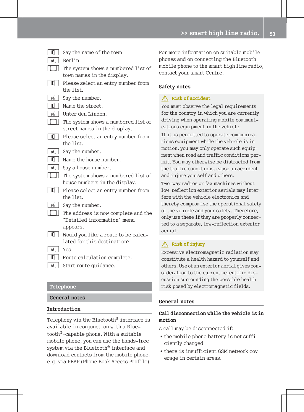 6D\WKHQDPHRIWKHWRZQb%HUOLQ7KHV\VWHPVKRZVDQXPEHUHGOLVWRIWRZQQDPHVLQWKHGLVSOD\3OHDVHVHOHFWDQHQWU\QXPEHUIURPWKHOLVWb6D\WKHQXPEHU1DPHWKHVWUHHWb8QWHUGHQ/LQGHQ7KHV\VWHPVKRZVDQXPEHUHGOLVWRIVWUHHWQDPHVLQWKHGLVSOD\3OHDVHVHOHFWDQHQWU\QXPEHUIURPWKHOLVWb6D\WKHQXPEHU1DPHWKHKRXVHQXPEHUb6D\DKRXVHQXPEHU7KHV\VWHPVKRZVDQXPEHUHGOLVWRIKRXVHQXPEHUVLQWKHGLVSOD\3OHDVHVHOHFWDQHQWU\QXPEHUIURPWKHOLVWb6D\WKHQXPEHU7KHDGGUHVVLVQRZFRPSOHWHDQGWKH'HWDLOHGLQIRUPDWLRQPHQXDSSHDUV:RXOG\RXOLNHDURXWHWREHFDOFXODWHGIRUWKLVGHVWLQDWLRQ"b<HV5RXWHFDOFXODWLRQFRPSOHWHb6WDUWURXWHJXLGDQFH7HOHSKRQH*HQHUDOQRWHV,QWURGXFWLRQ7HOHSKRQ\YLDWKH%OXHWRRWKLQWHUIDFHLVDYDLODEOHLQFRQMXQFWLRQZLWKD%OXHWRRWKFDSDEOHSKRQH:LWKDVXLWDEOHPRELOHSKRQH\RXFDQXVHWKHKDQGVIUHHV\VWHPYLDWKH%OXHWRRWKLQWHUIDFHDQGGRZQORDGFRQWDFWVIURPWKHPRELOHSKRQHHJYLD3%$33KRQH%RRN$FFHVV3URILOH)RUPRUHLQIRUPDWLRQRQVXLWDEOHPRELOHSKRQHVDQGRQFRQQHFWLQJWKH%OXHWRRWKPRELOHSKRQHWRWKHVPDUWKLJKOLQHUDGLRFRQWDFW\RXUVPDUW&amp;HQWUH6DIHW\QRWHV5LVNRIDFFLGHQW<RXPXVWREVHUYHWKHOHJDOUHTXLUHPHQWVIRUWKHFRXQWU\LQZKLFK\RXDUHFXUUHQWO\GULYLQJZKHQRSHUDWLQJPRELOHFRPPXQLFDWLRQVHTXLSPHQWLQWKHYHKLFOH,ILWLVSHUPLWWHGWRRSHUDWHFRPPXQLFDWLRQVHTXLSPHQWZKLOHWKHYHKLFOHLVLQPRWLRQ\RXPD\RQO\RSHUDWHVXFKHTXLSPHQWZKHQURDGDQGWUDIILFFRQGLWLRQVSHUPLW<RXPD\RWKHUZLVHEHGLVWUDFWHGIURPWKHWUDIILFFRQGLWLRQVFDXVHDQDFFLGHQWDQGLQMXUH\RXUVHOIDQGRWKHUV7ZRZD\UDGLRVRUID[PDFKLQHVZLWKRXWORZUHIOHFWLRQH[WHULRUDHULDOVPD\LQWHUIHUHZLWKWKHYHKLFOHHOHFWURQLFVDQGWKHUHE\FRPSURPLVHWKHRSHUDWLRQDOVDIHW\RIWKHYHKLFOHDQG\RXUVDIHW\7KHUHIRUHRQO\XVHWKHVHLIWKH\DUHSURSHUO\FRQQHFWHGWRDVHSDUDWHORZUHIOHFWLRQH[WHULRUDHULDO5LVNRILQMXU\([FHVVLYHHOHFWURPDJQHWLFUDGLDWLRQPD\FRQVWLWXWHDKHDOWKKD]DUGWR\RXUVHOIDQGRWKHUV8VHRIDQH[WHULRUDHULDOJLYHVFRQVLGHUDWLRQWRWKHFXUUHQWVFLHQWLILFGLVFXVVLRQVXUURXQGLQJWKHSRVVLEOHKHDOWKULVNSRVHGE\HOHFWURPDJQHWLFILHOGV*HQHUDOQRWHV&amp;DOOGLVFRQQHFWLRQZKLOHWKHYHKLFOHLVLQPRWLRQ$FDOOPD\EHGLVFRQQHFWHGLI=WKHPRELOHSKRQHEDWWHU\LVQRWVXIILFLHQWO\FKDUJHG=WKHUHLVLQVXIILFLHQW*60QHWZRUNFRYHUDJHLQFHUWDLQDUHDV!!VPDUWKLJKOLQHUDGLR 