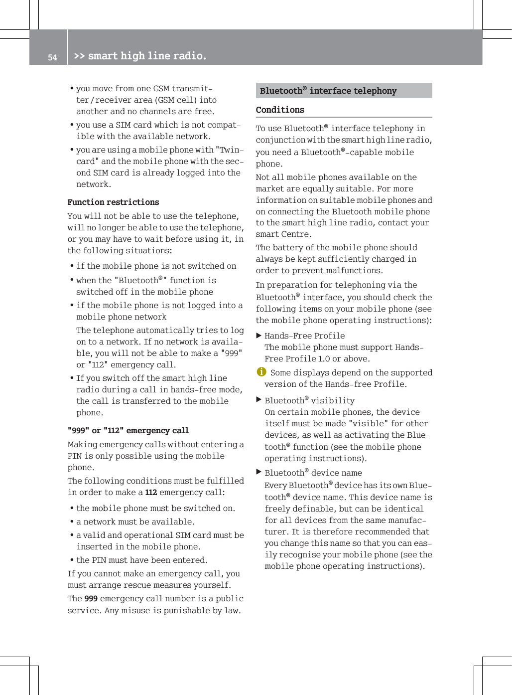 =\RXPRYHIURPRQH*60WUDQVPLWWHUUHFHLYHUDUHD*60FHOOLQWRDQRWKHUDQGQRFKDQQHOVDUHIUHH=\RXXVHD6,0FDUGZKLFKLVQRWFRPSDWLEOHZLWKWKHDYDLODEOHQHWZRUN=\RXDUHXVLQJDPRELOHSKRQHZLWK7ZLQFDUGDQGWKHPRELOHSKRQHZLWKWKHVHFRQG6,0FDUGLVDOUHDG\ORJJHGLQWRWKHQHWZRUN)XQFWLRQUHVWULFWLRQV<RXZLOOQRWEHDEOHWRXVHWKHWHOHSKRQHZLOOQRORQJHUEHDEOHWRXVHWKHWHOHSKRQHRU\RXPD\KDYHWRZDLWEHIRUHXVLQJLWLQWKHIROORZLQJVLWXDWLRQV=LIWKHPRELOHSKRQHLVQRWVZLWFKHGRQ=ZKHQWKH%OXHWRRWKIXQFWLRQLVVZLWFKHGRIILQWKHPRELOHSKRQH=LIWKHPRELOHSKRQHLVQRWORJJHGLQWRDPRELOHSKRQHQHWZRUN7KHWHOHSKRQHDXWRPDWLFDOO\WULHVWRORJRQWRDQHWZRUN,IQRQHWZRUNLVDYDLODEOH\RXZLOOQRWEHDEOHWRPDNHDRUHPHUJHQF\FDOO=,I\RXVZLWFKRIIWKHVPDUWKLJKOLQHUDGLRGXULQJDFDOOLQKDQGVIUHHPRGHWKHFDOOLVWUDQVIHUUHGWRWKHPRELOHSKRQHRUHPHUJHQF\FDOO0DNLQJHPHUJHQF\FDOOVZLWKRXWHQWHULQJD3,1LVRQO\SRVVLEOHXVLQJWKHPRELOHSKRQH7KHIROORZLQJFRQGLWLRQVPXVWEHIXOILOOHGLQRUGHUWRPDNHDHPHUJHQF\FDOO=WKHPRELOHSKRQHPXVWEHVZLWFKHGRQ=DQHWZRUNPXVWEHDYDLODEOH=DYDOLGDQGRSHUDWLRQDO6,0FDUGPXVWEHLQVHUWHGLQWKHPRELOHSKRQH=WKH3,1PXVWKDYHEHHQHQWHUHG,I\RXFDQQRWPDNHDQHPHUJHQF\FDOO\RXPXVWDUUDQJHUHVFXHPHDVXUHV\RXUVHOI7KHHPHUJHQF\FDOOQXPEHULVDSXEOLFVHUYLFH$Q\PLVXVHLVSXQLVKDEOHE\ODZ%OXHWRRWKLQWHUIDFHWHOHSKRQ\&amp;RQGLWLRQV7RXVH%OXHWRRWKLQWHUIDFHWHOHSKRQ\LQFRQMXQFWLRQZLWKWKHVPDUWKLJKOLQHUDGLR\RXQHHGD%OXHWRRWKFDSDEOHPRELOHSKRQH1RWDOOPRELOHSKRQHVDYDLODEOHRQWKHPDUNHWDUHHTXDOO\VXLWDEOH)RUPRUHLQIRUPDWLRQRQVXLWDEOHPRELOHSKRQHVDQGRQFRQQHFWLQJWKH%OXHWRRWKPRELOHSKRQHWRWKHVPDUWKLJKOLQHUDGLRFRQWDFW\RXUVPDUW&amp;HQWUH7KHEDWWHU\RIWKHPRELOHSKRQHVKRXOGDOZD\VEHNHSWVXIILFLHQWO\FKDUJHGLQRUGHUWRSUHYHQWPDOIXQFWLRQV,QSUHSDUDWLRQIRUWHOHSKRQLQJYLDWKH%OXHWRRWKLQWHUIDFH\RXVKRXOGFKHFNWKHIROORZLQJLWHPVRQ\RXUPRELOHSKRQHVHHWKHPRELOHSKRQHRSHUDWLQJLQVWUXFWLRQV+DQGV)UHH3URILOH7KHPRELOHSKRQHPXVWVXSSRUW+DQGV)UHH3URILOHRUDERYHG6RPHGLVSOD\VGHSHQGRQWKHVXSSRUWHGYHUVLRQRIWKH+DQGVIUHH3URILOH%OXHWRRWKYLVLELOLW\2QFHUWDLQPRELOHSKRQHVWKHGHYLFHLWVHOIPXVWEHPDGHYLVLEOHIRURWKHUGHYLFHVDVZHOODVDFWLYDWLQJWKH%OXHWRRWKIXQFWLRQVHHWKHPRELOHSKRQHRSHUDWLQJLQVWUXFWLRQV%OXHWRRWKGHYLFHQDPH(YHU\%OXHWRRWKGHYLFHKDVLWVRZQ%OXHWRRWKGHYLFHQDPH7KLVGHYLFHQDPHLVIUHHO\GHILQDEOHEXWFDQEHLGHQWLFDOIRUDOOGHYLFHVIURPWKHVDPHPDQXIDFWXUHU,WLVWKHUHIRUHUHFRPPHQGHGWKDW\RXFKDQJHWKLVQDPHVRWKDW\RXFDQHDVLO\UHFRJQLVH\RXUPRELOHSKRQHVHHWKHPRELOHSKRQHRSHUDWLQJLQVWUXFWLRQV !!VPDUWKLJKOLQHUDGLR