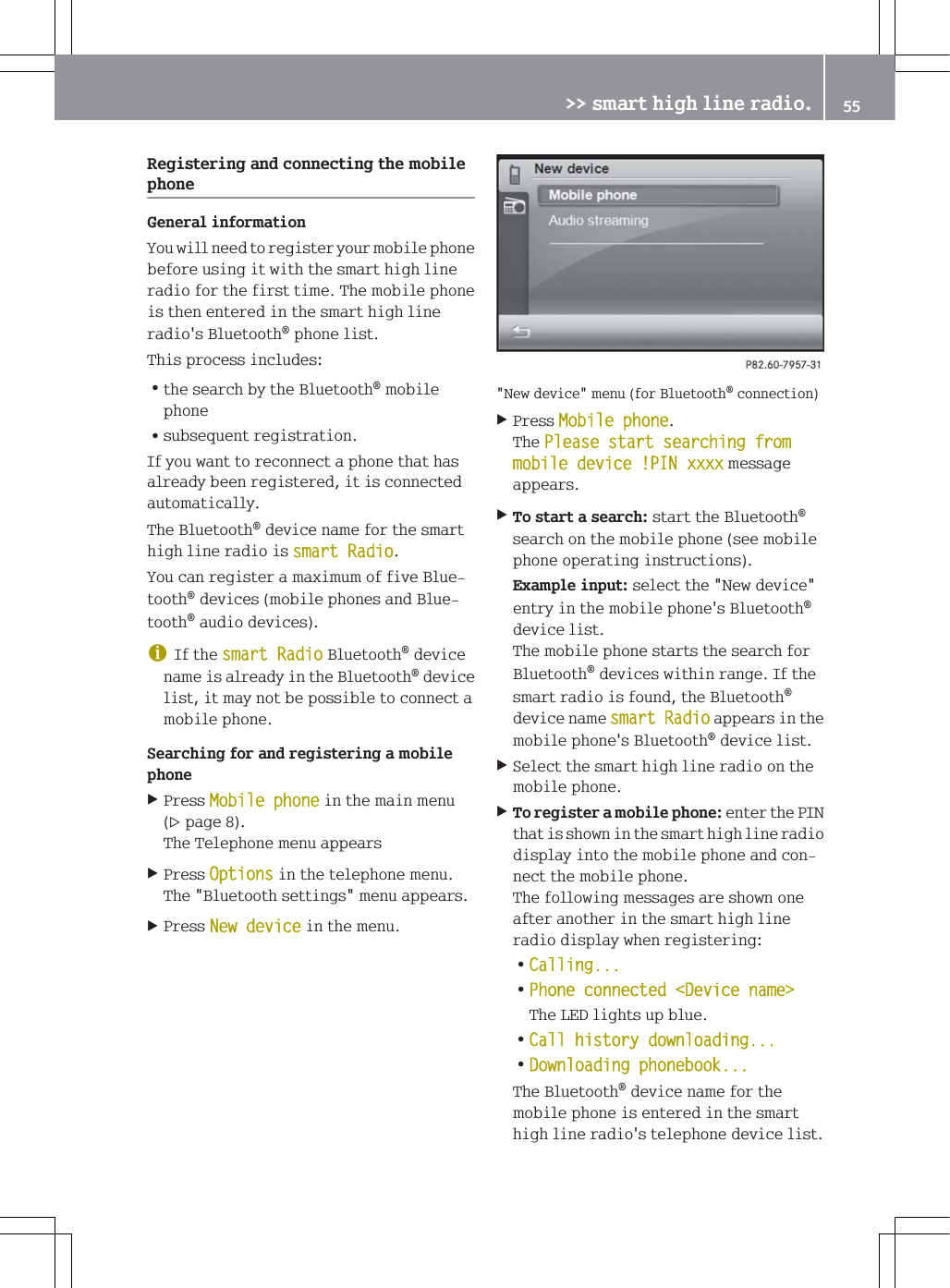 5HJLVWHULQJDQGFRQQHFWLQJWKHPRELOHSKRQH*HQHUDOLQIRUPDWLRQ<RXZLOOQHHGWRUHJLVWHU\RXUPRELOHSKRQHEHIRUHXVLQJLWZLWKWKHVPDUWKLJKOLQHUDGLRIRUWKHILUVWWLPH7KHPRELOHSKRQHLVWKHQHQWHUHGLQWKHVPDUWKLJKOLQHUDGLRV%OXHWRRWKSKRQHOLVW7KLVSURFHVVLQFOXGHV=WKHVHDUFKE\WKH%OXHWRRWKPRELOHSKRQH=VXEVHTXHQWUHJLVWUDWLRQ,I\RXZDQWWRUHFRQQHFWDSKRQHWKDWKDVDOUHDG\EHHQUHJLVWHUHGLWLVFRQQHFWHGDXWRPDWLFDOO\7KH%OXHWRRWKGHYLFHQDPHIRUWKHVPDUWKLJKOLQHUDGLRLVVPDUW5DGLR<RXFDQUHJLVWHUDPD[LPXPRIILYH%OXHWRRWKGHYLFHVPRELOHSKRQHVDQG%OXHWRRWKDXGLRGHYLFHVG,IWKHVPDUW5DGLR%OXHWRRWKGHYLFHQDPHLVDOUHDG\LQWKH%OXHWRRWKGHYLFHOLVWLWPD\QRWEHSRVVLEOHWRFRQQHFWDPRELOHSKRQH6HDUFKLQJIRUDQGUHJLVWHULQJDPRELOHSKRQH3UHVV0RELOHSKRQHLQWKHPDLQPHQXSDJH7KH7HOHSKRQHPHQXDSSHDUV3UHVV2SWLRQVLQWKHWHOHSKRQHPHQX7KH%OXHWRRWKVHWWLQJVPHQXDSSHDUV3UHVV1HZGHYLFHLQWKHPHQX1HZGHYLFHPHQXIRU%OXHWRRWKFRQQHFWLRQ3UHVV0RELOHSKRQH7KH3OHDVHVWDUWVHDUFKLQJIURPPRELOHGHYLFH3,1[[[[PHVVDJHDSSHDUV7RVWDUWDVHDUFKVWDUWWKH%OXHWRRWKVHDUFKRQWKHPRELOHSKRQHVHHPRELOHSKRQHRSHUDWLQJLQVWUXFWLRQV([DPSOHLQSXWVHOHFWWKH1HZGHYLFHHQWU\LQWKHPRELOHSKRQHV%OXHWRRWKGHYLFHOLVW7KHPRELOHSKRQHVWDUWVWKHVHDUFKIRU%OXHWRRWKGHYLFHVZLWKLQUDQJH,IWKHVPDUWUDGLRLVIRXQGWKH%OXHWRRWKGHYLFHQDPHVPDUW5DGLRDSSHDUVLQWKHPRELOHSKRQHV%OXHWRRWKGHYLFHOLVW6HOHFWWKHVPDUWKLJKOLQHUDGLRRQWKHPRELOHSKRQH7RUHJLVWHUDPRELOHSKRQHHQWHUWKH3,1WKDWLVVKRZQLQWKHVPDUWKLJKOLQHUDGLRGLVSOD\LQWRWKHPRELOHSKRQHDQGFRQQHFWWKHPRELOHSKRQH7KHIROORZLQJPHVVDJHVDUHVKRZQRQHDIWHUDQRWKHULQWKHVPDUWKLJKOLQHUDGLRGLVSOD\ZKHQUHJLVWHULQJ=&amp;DOOLQJ=3KRQHFRQQHFWHG'HYLFHQDPH!7KH/('OLJKWVXSEOXH=&amp;DOOKLVWRU\GRZQORDGLQJ='RZQORDGLQJSKRQHERRN7KH%OXHWRRWKGHYLFHQDPHIRUWKHPRELOHSKRQHLVHQWHUHGLQWKHVPDUWKLJKOLQHUDGLRVWHOHSKRQHGHYLFHOLVW!!VPDUWKLJKOLQHUDGLR 