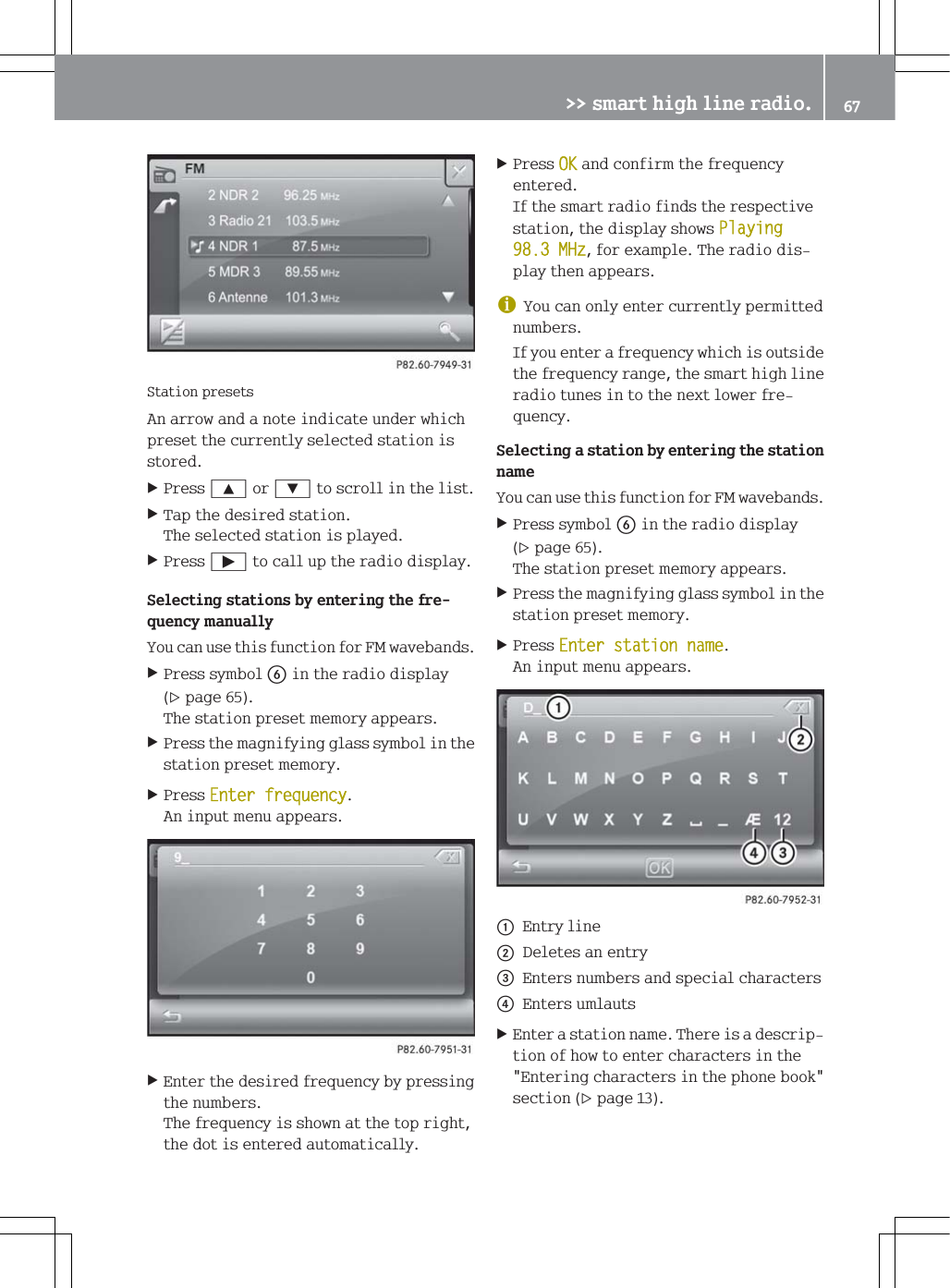 6WDWLRQSUHVHWV$QDUURZDQGDQRWHLQGLFDWHXQGHUZKLFKSUHVHWWKHFXUUHQWO\VHOHFWHGVWDWLRQLVVWRUHG3UHVV<RU=WRVFUROOLQWKHOLVW7DSWKHGHVLUHGVWDWLRQ7KHVHOHFWHGVWDWLRQLVSOD\HG3UHVV&Ugrave;WRFDOOXSWKHUDGLRGLVSOD\6HOHFWLQJVWDWLRQVE\HQWHULQJWKHIUHTXHQF\PDQXDOO\<RXFDQXVHWKLVIXQFWLRQIRU)0ZDYHEDQGV3UHVVV\PEROLQWKHUDGLRGLVSOD\SDJH7KHVWDWLRQSUHVHWPHPRU\DSSHDUV3UHVVWKHPDJQLI\LQJJODVVV\PEROLQWKHVWDWLRQSUHVHWPHPRU\3UHVV(QWHUIUHTXHQF\$QLQSXWPHQXDSSHDUV(QWHUWKHGHVLUHGIUHTXHQF\E\SUHVVLQJWKHQXPEHUV7KHIUHTXHQF\LVVKRZQDWWKHWRSULJKWWKHGRWLVHQWHUHGDXWRPDWLFDOO\3UHVV2.DQGFRQILUPWKHIUHTXHQF\HQWHUHG,IWKHVPDUWUDGLRILQGVWKHUHVSHFWLYHVWDWLRQWKHGLVSOD\VKRZV3OD\LQJ0+]IRUH[DPSOH7KHUDGLRGLVSOD\WKHQDSSHDUVG<RXFDQRQO\HQWHUFXUUHQWO\SHUPLWWHGQXPEHUV,I\RXHQWHUDIUHTXHQF\ZKLFKLVRXWVLGHWKHIUHTXHQF\UDQJHWKHVPDUWKLJKOLQHUDGLRWXQHVLQWRWKHQH[WORZHUIUHTXHQF\6HOHFWLQJDVWDWLRQE\HQWHULQJWKHVWDWLRQQDPH<RXFDQXVHWKLVIXQFWLRQIRU)0ZDYHEDQGV3UHVVV\PEROLQWKHUDGLRGLVSOD\SDJH7KHVWDWLRQSUHVHWPHPRU\DSSHDUV3UHVVWKHPDJQLI\LQJJODVVV\PEROLQWKHVWDWLRQSUHVHWPHPRU\3UHVV(QWHUVWDWLRQQDPH$QLQSXWPHQXDSSHDUVF(QWU\OLQHG'HOHWHVDQHQWU\(QWHUVQXPEHUVDQGVSHFLDOFKDUDFWHUV(QWHUVXPODXWV(QWHUDVWDWLRQQDPH7KHUHLVDGHVFULSWLRQRIKRZWRHQWHUFKDUDFWHUVLQWKH(QWHULQJFKDUDFWHUVLQWKHSKRQHERRNVHFWLRQSDJH!!VPDUWKLJKOLQHUDGLR 