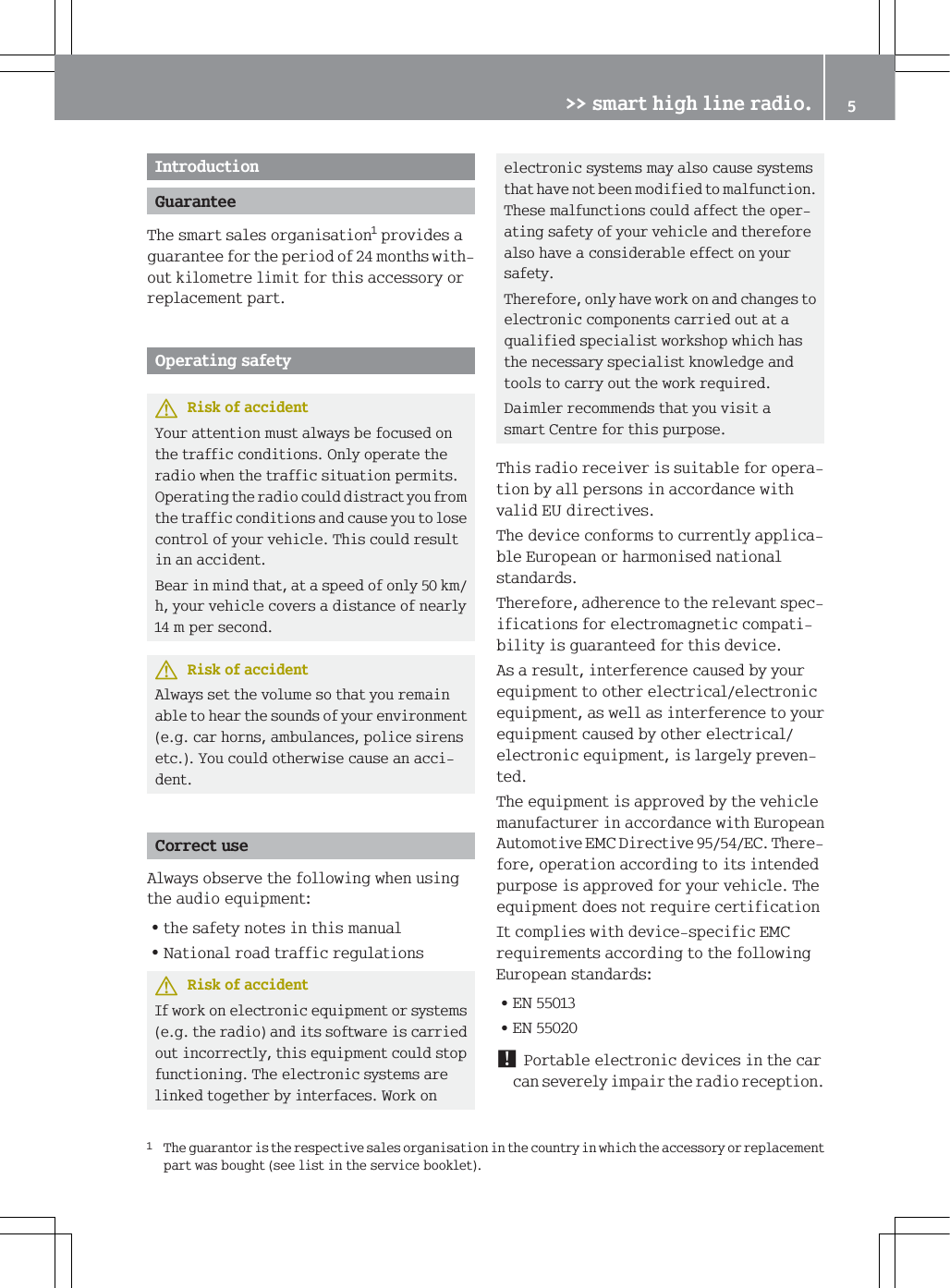 ,QWURGXFWLRQ*XDUDQWHH7KHVPDUWVDOHVRUJDQLVDWLRQSURYLGHVDJXDUDQWHHIRUWKHSHULRGRIPRQWKVZLWKRXWNLORPHWUHOLPLWIRUWKLVDFFHVVRU\RUUHSODFHPHQWSDUW2SHUDWLQJVDIHW\5LVNRIDFFLGHQW<RXUDWWHQWLRQPXVWDOZD\VEHIRFXVHGRQWKHWUDIILFFRQGLWLRQV2QO\RSHUDWHWKHUDGLRZKHQWKHWUDIILFVLWXDWLRQSHUPLWV2SHUDWLQJWKHUDGLRFRXOGGLVWUDFW\RXIURPWKHWUDIILFFRQGLWLRQVDQGFDXVH\RXWRORVHFRQWURORI\RXUYHKLFOH7KLVFRXOGUHVXOWLQDQDFFLGHQW%HDULQPLQGWKDWDWDVSHHGRIRQO\NPK\RXUYHKLFOHFRYHUVDGLVWDQFHRIQHDUO\PSHUVHFRQG5LVNRIDFFLGHQW$OZD\VVHWWKHYROXPHVRWKDW\RXUHPDLQDEOHWRKHDUWKHVRXQGVRI\RXUHQYLURQPHQWHJFDUKRUQVDPEXODQFHVSROLFHVLUHQVHWF<RXFRXOGRWKHUZLVHFDXVHDQDFFLGHQW&amp;RUUHFWXVH$OZD\VREVHUYHWKHIROORZLQJZKHQXVLQJWKHDXGLRHTXLSPHQW=WKHVDIHW\QRWHVLQWKLVPDQXDO=1DWLRQDOURDGWUDIILFUHJXODWLRQV5LVNRIDFFLGHQW,IZRUNRQHOHFWURQLFHTXLSPHQWRUV\VWHPVHJWKHUDGLRDQGLWVVRIWZDUHLVFDUULHGRXWLQFRUUHFWO\WKLVHTXLSPHQWFRXOGVWRSIXQFWLRQLQJ7KHHOHFWURQLFV\VWHPVDUHOLQNHGWRJHWKHUE\LQWHUIDFHV:RUNRQHOHFWURQLFV\VWHPVPD\DOVRFDXVHV\VWHPVWKDWKDYHQRWEHHQPRGLILHGWRPDOIXQFWLRQ7KHVHPDOIXQFWLRQVFRXOGDIIHFWWKHRSHUDWLQJVDIHW\RI\RXUYHKLFOHDQGWKHUHIRUHDOVRKDYHDFRQVLGHUDEOHHIIHFWRQ\RXUVDIHW\7KHUHIRUHRQO\KDYHZRUNRQDQGFKDQJHVWRHOHFWURQLFFRPSRQHQWVFDUULHGRXWDWDTXDOLILHGVSHFLDOLVWZRUNVKRSZKLFKKDVWKHQHFHVVDU\VSHFLDOLVWNQRZOHGJHDQGWRROVWRFDUU\RXWWKHZRUNUHTXLUHG'DLPOHUUHFRPPHQGVWKDW\RXYLVLWDVPDUW&amp;HQWUHIRUWKLVSXUSRVH7KLVUDGLRUHFHLYHULVVXLWDEOHIRURSHUDWLRQE\DOOSHUVRQVLQDFFRUGDQFHZLWKYDOLG(8GLUHFWLYHV7KHGHYLFHFRQIRUPVWRFXUUHQWO\DSSOLFDEOH(XURSHDQRUKDUPRQLVHGQDWLRQDOVWDQGDUGV7KHUHIRUHDGKHUHQFHWRWKHUHOHYDQWVSHFLILFDWLRQVIRUHOHFWURPDJQHWLFFRPSDWLELOLW\LVJXDUDQWHHGIRUWKLVGHYLFH$VDUHVXOWLQWHUIHUHQFHFDXVHGE\\RXUHTXLSPHQWWRRWKHUHOHFWULFDOHOHFWURQLFHTXLSPHQWDVZHOODVLQWHUIHUHQFHWR\RXUHTXLSPHQWFDXVHGE\RWKHUHOHFWULFDOHOHFWURQLFHTXLSPHQWLVODUJHO\SUHYHQWHG7KHHTXLSPHQWLVDSSURYHGE\WKHYHKLFOHPDQXIDFWXUHULQDFFRUGDQFHZLWK(XURSHDQ$XWRPRWLYH(0&amp;'LUHFWLYH(&amp;7KHUHIRUHRSHUDWLRQDFFRUGLQJWRLWVLQWHQGHGSXUSRVHLVDSSURYHGIRU\RXUYHKLFOH7KHHTXLSPHQWGRHVQRWUHTXLUHFHUWLILFDWLRQ,WFRPSOLHVZLWKGHYLFHVSHFLILF(0&amp;UHTXLUHPHQWVDFFRUGLQJWRWKHIROORZLQJ(XURSHDQVWDQGDUGV=(1=(13RUWDEOHHOHFWURQLFGHYLFHVLQWKHFDUFDQVHYHUHO\LPSDLUWKHUDGLRUHFHSWLRQ7KHJXDUDQWRULVWKHUHVSHFWLYHVDOHVRUJDQLVDWLRQLQWKHFRXQWU\LQZKLFKWKHDFFHVVRU\RUUHSODFHPHQWSDUWZDVERXJKWVHHOLVWLQWKHVHUYLFHERRNOHW!!VPDUWKLJKOLQHUDGLR 