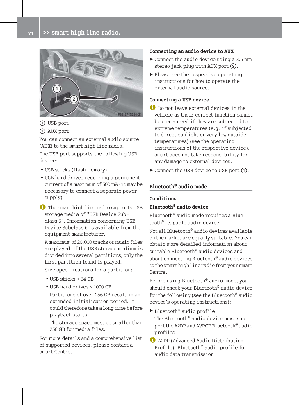 F86%SRUWG$8;SRUW<RXFDQFRQQHFWDQH[WHUQDODXGLRVRXUFH$8;WRWKHVPDUWKLJKOLQHUDGLR7KH86%SRUWVXSSRUWVWKHIROORZLQJ86%GHYLFHV=86%VWLFNVIODVKPHPRU\=86%KDUGGULYHVUHTXLULQJDSHUPDQHQWFXUUHQWRIDPD[LPXPRIP$LWPD\EHQHFHVVDU\WRFRQQHFWDVHSDUDWHSRZHUVXSSO\G7KHVPDUWKLJKOLQHUDGLRVXSSRUWV86%VWRUDJHPHGLDRI86%'HYLFH6XEFODVV,QIRUPDWLRQFRQFHUQLQJ86%'HYLFH6XEFODVVLVDYDLODEOHIURPWKHHTXLSPHQWPDQXIDFWXUHU$PD[LPXPRIWUDFNVRUPXVLFILOHVDUHSOD\HG,IWKH86%VWRUDJHPHGLXPLVGLYLGHGLQWRVHYHUDOSDUWLWLRQVRQO\WKHILUVWSDUWLWLRQIRXQGLVSOD\HG6L]HVSHFLILFDWLRQVIRUDSDUWLWLRQ=86%VWLFNV*%=86%KDUGGULYHV*%3DUWLWLRQVRIRYHU*%UHVXOWLQDQH[WHQGHGLQLWLDOLVDWLRQSHULRG,WFRXOGWKHUHIRUHWDNHDORQJWLPHEHIRUHSOD\EDFNVWDUWV7KHVWRUDJHVSDFHPXVWEHVPDOOHUWKDQ*%IRUPHGLDILOHV)RUPRUHGHWDLOVDQGDFRPSUHKHQVLYHOLVWRIVXSSRUWHGGHYLFHVSOHDVHFRQWDFWDVPDUW&amp;HQWUH&amp;RQQHFWLQJDQDXGLRGHYLFHWR$8;&amp;RQQHFWWKHDXGLRGHYLFHXVLQJDPPVWHUHRMDFNSOXJZLWK$8;SRUWG3OHDVHVHHWKHUHVSHFWLYHRSHUDWLQJLQVWUXFWLRQVIRUKRZWRRSHUDWHWKHH[WHUQDODXGLRVRXUFH&amp;RQQHFWLQJD86%GHYLFHG'RQRWOHDYHH[WHUQDOGHYLFHVLQWKHYHKLFOHDVWKHLUFRUUHFWIXQFWLRQFDQQRWEHJXDUDQWHHGLIWKH\DUHVXEMHFWHGWRH[WUHPHWHPSHUDWXUHVHJLIVXEMHFWHGWRGLUHFWVXQOLJKWRUYHU\ORZRXWVLGHWHPSHUDWXUHVVHHWKHRSHUDWLQJLQVWUXFWLRQVRIWKHUHVSHFWLYHGHYLFHVPDUWGRHVQRWWDNHUHVSRQVLELOLW\IRUDQ\GDPDJHWRH[WHUQDOGHYLFHV&amp;RQQHFWWKH86%GHYLFHWR86%SRUWF%OXHWRRWKDXGLRPRGH&amp;RQGLWLRQV%OXHWRRWKDXGLRGHYLFH%OXHWRRWKDXGLRPRGHUHTXLUHVD%OXHWRRWKFDSDEOHDXGLRGHYLFH1RWDOO%OXHWRRWKDXGLRGHYLFHVDYDLODEOHRQWKHPDUNHWDUHHTXDOO\VXLWDEOH<RXFDQREWDLQPRUHGHWDLOHGLQIRUPDWLRQDERXWVXLWDEOH%OXHWRRWKDXGLRGHYLFHVDQGDERXWFRQQHFWLQJ%OXHWRRWKDXGLRGHYLFHVWRWKHVPDUWKLJKOLQHUDGLRIURP\RXUVPDUW&amp;HQWUH%HIRUHXVLQJ%OXHWRRWKDXGLRPRGH\RXVKRXOGFKHFN\RXU%OXHWRRWKDXGLRGHYLFHIRUWKHIROORZLQJVHHWKH%OXHWRRWKDXGLRGHYLFHVRSHUDWLQJLQVWUXFWLRQV%OXHWRRWKDXGLRSURILOH7KH%OXHWRRWKDXGLRGHYLFHPXVWVXSSRUWWKH$'3DQG$95&amp;3%OXHWRRWKDXGLRSURILOHVG$'3$GYDQFHG$XGLR'LVWULEXWLRQ3URILOH%OXHWRRWKDXGLRSURILOHIRUDXGLRGDWDWUDQVPLVVLRQ !!VPDUWKLJKOLQHUDGLR